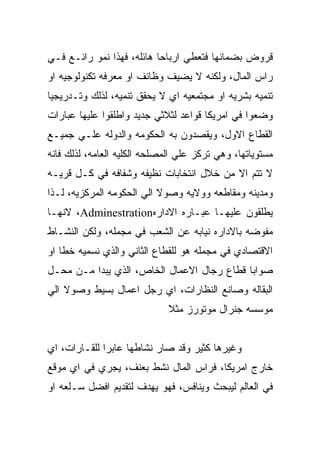 ‫ﻗﺭﻭﺽ ﺒﻀﻤﺎﻨﻬﺎ ﻓﺘﻌﻁﻲ ﺍﺭﺒﺎﺤﺎ ﻫﺎﺌﻠﻪ، ﻓﻬﺫﺍ ﻨﻤﻭ ﺭﺍﺌـﻊ ﻓـﻲ‬
‫ﺭﺍﺱ ﺍﻟﻤﺎل، ﻭﻟﻜﻨﻪ ﻻ ﻴﻀﻴﻑ ﻭﻅﺎﺌﻑ ﺍﻭ ﻤﻌﺭﻓﻪ ﺘﻜﻨﻭﻟﻭﺠﻴﻪ ﺍﻭ‬
‫ﺘﻨﻤﻴﻪ ﺒﺸﺭﻴﻪ ﺍﻭ ﻤﺠﺘﻤﻌﻴﻪ ﺍﻱ ﻻ ﻴﺤﻘﻕ ﺘﻨﻤﻴﻪ، ﻟﺫﻟﻙ ﻭﺘـﺩﺭﻴﺠﻴﺎ‬
‫ﻭﻀﻌﻭﺍ ﻓﻲ ﺍﻤﺭﻴﻜﺎ ﻗﻭﺍﻋﺩ ﻟﺜﻼﺜﻲ ﺠﺩﻴﺩ ﻭﺍﻁﻠﻘﻭﺍ ﻋﻠﻴﻬﺎ ﻋﺒﺎﺭﺍﺕ‬
‫ﺍﻟﻘﻁﺎﻉ ﺍﻻﻭل، ﻭﻴﻘﺼﺩﻭﻥ ﺒﻪ ﺍﻟﺤﻜﻭﻤﻪ ﻭﺍﻟﺩﻭﻟﻪ ﻋﻠـﻲ ﺠﻤﻴـﻊ‬
‫ﻤﺴﺘﻭﻴﺎﺘﻬﺎ، ﻭﻫﻲ ﺘﺭﻜﺯ ﻋﻠﻲ ﺍﻟﻤﺼﻠﺤﻪ ﺍﻟﻜﻠﻴﻪ ﺍﻟﻌﺎﻤﻪ، ﻟﺫﻟﻙ ﻓﺎﻨﻪ‬
‫ﻻ ﺘﺘﻡ ﺍﻻ ﻤﻥ ﺨﻼل ﺍﻨﺘﺨﺎﺒﺎﺕ ﻨﻅﻴﻔﻪ ﻭﺸﻔﺎﻓﻪ ﻓﻲ ﻜـل ﻗﺭﻴـﻪ‬
‫ﻭﻤﺩﻴﻨﻪ ﻭﻤﻘﺎﻁﻌﻪ ﻭﻭﻻﻴﻪ ﻭﺼﻭﻻ ﺍﻟﻲ ﺍﻟﺤﻜﻭﻤﻪ ﺍﻟﻤﺭﻜﺯﻴﻪ، ﻟـﺫﺍ‬
‫ﻴﻁﻠﻘﻭﻥ ﻋﻠﻴﻬـﺎ ﻋﺒـﺎﺭﻩ ﺍﻻﺩﺍﺭﻩ‪ ،Adminestration‬ﻻﻨﻬـﺎ‬
‫ﻤﻔﻭﻀﻪ ﺒﺎﻻﺩﺍﺭﻩ ﻨﻴﺎﺒﻪ ﻋﻥ ﺍﻟﺸﻌﺏ ﻓﻲ ﻤﺠﻤﻠﻪ، ﻭﻟﻜﻥ ﺍﻟﻨﺸـﺎﻁ‬
‫ﺍﻻﻗﺘﺼﺎﺩﻱ ﻓﻲ ﻤﺠﻤﻠﻪ ﻫﻭ ﻟﻠﻘﻁﺎﻉ ﺍﻟﺜﺎﻨﻲ ﻭﺍﻟﺫﻱ ﻨﺴﻤﻴﻪ ﺨﻁﺎ ﺍﻭ‬
‫ﺼﻭﺍﺒﺎ ﻗﻁﺎﻉ ﺭﺠﺎل ﺍﻻﻋﻤﺎل ﺍﻟﺨﺎﺹ، ﺍﻟﺫﻱ ﻴﺒﺩﺍ ﻤـﻥ ﻤﺤـل‬
‫ﺍﻟﺒﻘﺎﻟﻪ ﻭﺼﺎﻨﻊ ﺍﻟﻨﻅﺎﺭﺍﺕ، ﺍﻱ ﺭﺠل ﺍﻋﻤﺎل ﺒﺴﻴﻁ ﻭﺼﻭﻻ ﺍﻟﻲ‬
                              ‫ﻤﻭﺴﺴﻪ ﺠﻨﺭﺍل ﻤﻭﺘﻭﺭﺯ ﻤﺜﻼ‬


‫ﻭﻏﻴﺭﻫﺎ ﻜﺜﻴﺭ ﻭﻗﺩ ﺼﺎﺭ ﻨﺸﺎﻁﻬﺎ ﻋﺎﺒﺭﺍ ﻟﻠﻘـﺎﺭﺍﺕ، ﺍﻱ‬
‫ﺨﺎﺭﺝ ﺍﻤﺭﻴﻜﺎ، ﻓﺭﺍﺱ ﺍﻟﻤﺎل ﻨﺸﻁ ﺒﻌﻨﻑ، ﻴﺠﺭﻱ ﻓﻲ ﺍﻱ ﻤﻭﻗﻊ‬
‫ﻓﻲ ﺍﻟﻌﺎﻟﻡ ﻟﻴﺒﺤﺙ ﻭﻴﻨﺎﻓﺱ، ﻓﻬﻭ ﻴﻬﺩﻑ ﻟﺘﻘﺩﻴﻡ ﺍﻓﻀل ﺴـﻠﻌﻪ ﺍﻭ‬
 