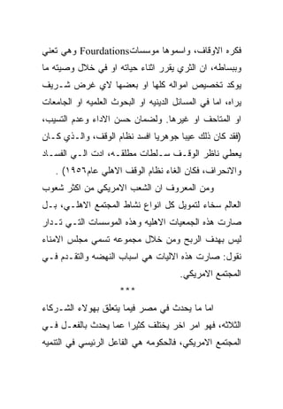 ‫ﻓﻜﺭﻩ ﺍﻻﻭﻗﺎﻑ، ﻭﺍﺴﻤﻭﻫﺎ ﻤﻭﺴﺴﺎﺕ‪ Fourdations‬ﻭﻫﻲ ﺘﻌﻨﻲ‬
‫ﻭﺒﺒﺴﺎﻁﻪ، ﺍﻥ ﺍﻟﺜﺭﻱ ﻴﻘﺭﺭ ﺍﺜﻨﺎﺀ ﺤﻴﺎﺘﻪ ﺍﻭ ﻓﻲ ﺨﻼل ﻭﺼﻴﺘﻪ ﻤﺎ‬
‫ﻴﻭﻜﺩ ﺘﺨﺼﻴﺹ ﺍﻤﻭﺍﻟﻪ ﻜﻠﻬﺎ ﺍﻭ ﺒﻌﻀﻬﺎ ﻻﻱ ﻏﺭﺽ ﺸـﺭﻴﻑ‬
‫ﻴﺭﺍﻩ، ﺍﻤﺎ ﻓﻲ ﺍﻟﻤﺴﺎﺌل ﺍﻟﺩﻴﻨﻴﻪ ﺍﻭ ﺍﻟﺒﺤﻭﺙ ﺍﻟﻌﻠﻤﻴﻪ ﺍﻭ ﺍﻟﺠﺎﻤﻌﺎﺕ‬
‫ﺍﻭ ﺍﻟﻤﺘﺎﺤﻑ ﺍﻭ ﻏﻴﺭﻫﺎ. ﻭﻟﻀﻤﺎﻥ ﺤﺴﻥ ﺍﻻﺩﺍﺀ ﻭﻋﺩﻡ ﺍﻟﺘﺴﻴﺏ،‬
‫)ﻓﻘﺩ ﻜﺎﻥ ﺫﻟﻙ ﻋﻴﺒﺎ ﺠﻭﻫﺭﻴﺎ ﺍﻓﺴﺩ ﻨﻅﺎﻡ ﺍﻟﻭﻗﻑ، ﻭﺍﻟـﺫﻱ ﻜـﺎﻥ‬
‫ﻴﻌﻁﻲ ﻨﺎﻅﺭ ﺍﻟﻭﻗـﻑ ﺴـﻠﻁﺎﺕ ﻤﻁﻠﻘـﻪ، ﺍﺩﺕ ﺍﻟـﻲ ﺍﻟﻔﺴـﺎﺩ‬
   ‫ﻭﺍﻻﻨﺤﺭﺍﻑ، ﻓﻜﺎﻥ ﺍﻟﻐﺎﺀ ﻨﻅﺎﻡ ﺍﻟﻭﻗﻑ ﺍﻻﻫﻠﻲ ﻋﺎﻡ٦٥٩١( .‬
‫ﻭﻤﻥ ﺍﻟﻤﻌﺭﻭﻑ ﺍﻥ ﺍﻟﺸﻌﺏ ﺍﻻﻤﺭﻴﻜﻲ ﻤﻥ ﺍﻜﺜﺭ ﺸﻌﻭﺏ‬
‫ﺍﻟﻌﺎﻟﻡ ﺴﺨﺎﺀ ﻟﺘﻤﻭﻴل ﻜل ﺍﻨﻭﺍﻉ ﻨﺸﺎﻁ ﺍﻟﻤﺠﺘﻤﻊ ﺍﻻﻫﻠـﻲ، ﺒـل‬
‫ﺼﺎﺭﺕ ﻫﺫﻩ ﺍﻟﺠﻤﻌﻴﺎﺕ ﺍﻻﻫﻠﻴﻪ ﻭﻫﺫﻩ ﺍﻟﻤﻭﺴﺴﺎﺕ ﺍﻟﺘـﻲ ﺘـﺩﺍﺭ‬
‫ﻟﻴﺱ ﺒﻬﺩﻑ ﺍﻟﺭﺒﺢ ﻭﻤﻥ ﺨﻼل ﻤﺠﻤﻭﻋﻪ ﺘﺴﻤﻲ ﻤﺠﻠﺱ ﺍﻻﻤﻨﺎﺀ‬
‫ﻨﻘﻭل: ﺼﺎﺭﺕ ﻫﺫﻩ ﺍﻻﻟﻴﺎﺕ ﻫﻲ ﺍﺴﺒﺎﺏ ﺍﻟﻨﻬﻀﻪ ﻭﺍﻟﺘﻘـﺩﻡ ﻓـﻲ‬
                                        ‫ﺍﻟﻤﺠﺘﻤﻊ ﺍﻻﻤﺭﻴﻜﻲ.‬
                      ‫***‬
‫ﺍﻤﺎ ﻤﺎ ﻴﺤﺩﺙ ﻓﻲ ﻤﺼﺭ ﻓﻴﻤﺎ ﻴﺘﻌﻠﻕ ﺒﻬﻭﻻﺀ ﺍﻟﺸـﺭﻜﺎﺀ‬
‫ﺍﻟﺜﻼﺜﻪ، ﻓﻬﻭ ﺍﻤﺭ ﺍﺨﺭ ﻴﺨﺘﻠﻑ ﻜﺜﻴﺭﺍ ﻋﻤﺎ ﻴﺤﺩﺙ ﺒﺎﻟﻔﻌـل ﻓـﻲ‬
‫ﺍﻟﻤﺠﺘﻤﻊ ﺍﻻﻤﺭﻴﻜﻲ، ﻓﺎﻟﺤﻜﻭﻤﻪ ﻫﻲ ﺍﻟﻔﺎﻋل ﺍﻟﺭﺌﻴﺴﻲ ﻓﻲ ﺍﻟﺘﻨﻤﻴﻪ‬
 