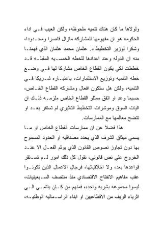 ‫ﻭﻟﻭﻻﻫﺎ ﻤﺎ ﻜﺎﻥ ﻫﻨﺎﻙ ﺘﻨﻤﻴﻪ ﻤﻠﺤﻭﻅﻪ، ﻭﻟﻜﻥ ﺍﻟﻌﻴﺏ ﻓـﻲ ﺍﺩﺍﺀ‬
‫ﺍﻟﺤﻜﻭﻤﻪ ﻫﻭ ﺍﻥ ﻤﻔﻬﻭﻤﻬﺎ ﻟﻠﻤﺸﺎﺭﻜﻪ ﻤﺎﺯﺍل ﻗﺎﺼﺭﺍ ﻭﻤﺤـﺩﻭﺩﺍ،‬
‫ﻭﺸﻜﺭﺍ ﻟﻭﺯﻴﺭ ﺍﻟﺘﺨﻁﻴﻁ ﺩ. ﻋﺜﻤﺎﻥ ﻤﺤﻤﺩ ﻋﺜﻤﺎﻥ ﺍﻟﺫﻱ ﻓﻬﻤﻨـﺎ‬
‫ﻤﻨﻪ ﺍﻥ ﺍﻟﺩﻭﻟﻪ ﻭﻋﻨﺩ ﺍﻋﺩﺍﺩﻫﺎ ﻟﻠﺨﻁﻪ ﺍﻟﺨﻤﺴـﻴﻪ ﺍﻟﻤﻘﺒﻠـﻪ ﻗـﺩ‬
‫ﺨﻁﻁﺕ ﻟﻜﻲ ﻴﻜﻭﻥ ﺍﻟﻘﻁﺎﻉ ﺍﻟﺨﺎﺹ ﻤﺸﺎﺭﻜﺎ ﻟﻬﺎ ﻓـﻲ ﻭﻀـﻊ‬
‫ﺨﻁﻪ ﺍﻟﺘﻨﻤﻴﻪ ﻭﺘﻭﺯﻴﻊ ﺍﻻﺴﺘﺜﻤﺎﺭﺍﺕ، ﺒﺎﻋﺘﺒـﺎﺭﻩ ﺸـﺭﻴﻜﺎ ﻓـﻲ‬
‫ﺍﻟﺘﻨﻤﻴﻪ، ﻭﻟﻜﻥ ﻫل ﺴﺘﻜﻭﻥ ﺍﻓﻌﺎل ﻭﻤﺸﺎﺭﻜﻪ ﺍﻟﻘﻁﺎﻉ ﺍﻟﺨـﺎﺹ،‬
‫ﺤﺴﺒﻤﺎ ﻭﻋﺩ ﺍﻭ ﺍﺘﻔﻕ ﻤﻤﺜﻠﻭ ﺍﻟﻘﻁﺎﻉ ﺍﻟﺨﺎﺹ ﻤﻠﺯﻤـﻪ ﺫﻟـﻙ ﺍﻥ‬
‫ﺍﻟﻴﺎﺕ ﺍﻟﺴﻭﻕ ﻭﻤﻭﺸﺭﺍﺕ ﺍﻟﺘﺨﻁﻴﻁ ﺍﻟﺘﺎﺜﻴﺭﻱ ﻟﻡ ﺘﺴﺘﻘﺭ ﺒﻌـﺩ ﺍﻭ‬
                            ‫ﺘﺘﻀﺢ ﻤﻌﺎﻟﻤﻬﺎ ﻤﻊ ﺍﻟﻤﻤﺎﺭﺴﺎﺕ.‬
‫ﻫﺫﺍ ﻓﻀﻼ ﻋﻥ ﺍﻥ ﻤﻤﺎﺭﺴﺎﺕ ﺍﻟﻘﻁﺎﻉ ﺍﻟﺨﺎﺹ ﺍﻭ ﻤـﺎ‬
‫ﻴﺴﻤﻲ ﻤﻴﺜﺎﻕ ﺍﻟﺸﺭﻑ ﺍﻟﺫﻱ ﻴﺤﺩﺩ ﻤﺼﺩﺍﻗﻴﻪ ﺍﻭ ﺍﻟﺤﺩﻭﺩ ﺍﻟﻤﺴﻤﻭﺡ‬
‫ﺒﻬﺎ ﺩﻭﻥ ﺘﺠﺎﻭﺯ ﻨﺼﻭﺹ ﺍﻟﻘﺎﻨﻭﻥ ﺍﻟﺫﻱ ﻴﻭﺜﻡ ﺍﻟﻔﻌـل ﺍﻻ ﻋﻨـﺩ‬
‫ﺍﻟﺨﺭﻭﺝ ﻋﻠﻲ ﻨﺹ ﻗﺎﻨﻭﻨﻲ، ﻨﻘﻭل ﻜل ﺫﻟﻙ ﺍﻤﻭﺭ ﻟـﻡ ﺘﺴـﺘﻘﺭ‬
‫ﻗﻭﺍﻋﺩﻫﺎ ﺒﻌﺩ، ﻭﻻ ﺍﺨﻼﻗﻴﺎﺘﻬﺎ، ﻓﺭﺠﺎل ﺍﻻﻋﻤﺎل ﺍﻟﺫﻴﻥ ﺘﻜﻭﻨـﻭﺍ‬
‫ﻋﻘﺏ ﻤﻔﺎﻫﻴﻡ ﺍﻻﻨﻔﺘﺎﺡ ﺍﻻﻗﺘﺼﺎﺩﻱ ﻤﻨﺫ ﻤﻨﺘﺼﻑ ﺍﻟﺴـﺒﻌﻴﻨﻴﺎﺕ،‬
‫ﻟﻴﺴﻭﺍ ﻤﺠﻤﻭﻋﻪ ﺒﺸﺭﻴﻪ ﻭﺍﺤﺩﻩ، ﻓﻤﻨﻬﻡ ﻤﻥ ﻜـﺎﻥ ﻴﻨﺘﻤـﻲ ﺍﻟـﻲ‬
‫ﺍﺜﺭﻴﺎﺀ ﺍﻟﺭﻴﻑ ﻤﻥ ﺍﻻﻗﻁﺎﻋﻴﻴﻥ ﺍﻭ ﺍﺒﻨﺎﺀ ﺍﻟﺭﺍﺴـﻤﺎﻟﻴﻪ ﺍﻟﻭﻁﻨﻴـﻪ،‬
 