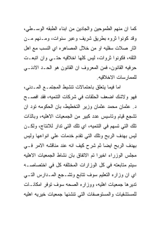 ‫ﻜﻤﺎ ﺍﻥ ﻤﻨﻬﻡ ﺍﻟﻁﻤﻭﺤﻴﻥ ﻭﺍﻟﺠﺎﺩﻴﻥ ﻤﻥ ﺍﺒﻨﺎﺀ ﺍﻟﻁﺒﻘﻪ ﺍﻟﻭﺴـﻁﻲ،‬
‫ﻭﻗﺩ ﻜﻭﻨﻭﺍ ﺜﺭﻭﻩ ﺒﻁﺭﻴﻕ ﺸﺭﻴﻑ ﻭﻋﺒﺭ ﺴﻨﻭﺍﺕ، ﻭﻤـﻨﻬﻡ ﻤـﻥ‬
‫ﺍﺜﺎﺭ ﺼﻼﺕ ﺴﻔﻠﻴﻪ ﺍﻭ ﻤﻥ ﺨﻼل ﺍﻟﻤﺼﺎﻫﺭﻩ ﺍﻱ ﺍﻟﻨﺴﺏ ﻤﻊ ﺍﻫل‬
‫ﺍﻟﺜﻘﻪ، ﻓﻜﻭﻨﻭﺍ ﺜﺭﻭﺍﺕ، ﻟﻴﺱ ﻜﻠﻬﺎ ﺍﺨﻼﻗﻴﻪ ﺤﺘـﻲ ﻭﺍﻥ ﺍﺘﺒﻌـﺕ‬
‫ﺤﺭﻓﻴﻪ ﺍﻟﻘﺎﻨﻭﻥ، ﻓﻤﻥ ﺍﻟﻤﻌﺭﻭﻑ ﺍﻥ ﺍﻟﻘﺎﻨﻭﻥ ﻫﻭ ﺍﻟﺤـﺩ ﺍﻻﺩﻨـﻲ‬
                                    ‫ﻟﻠﻤﻤﺎﺭﺴﺎﺕ ﺍﻻﺨﻼﻗﻴﻪ.‬
‫ﺍﻤﺎ ﻓﻴﻤﺎ ﻴﺘﻌﻠﻕ ﺒﺎﺤﺘﻤﺎﻻﺕ ﺘﻨﺸﻴﻁ ﺍﻟﻤﺠﺘﻤـﻊ ﺍﻟﻤـﺩﻨﻲ،‬
‫ﻓﻬﻭ ﻭﻻﺸﻙ ﺍﻀﻌﻑ ﺍﻟﺤﻠﻘﺎﺕ ﻓﻲ ﺸﺭﻜﺎﺕ ﺍﻟﺘﻨﻤﻴﻪ، ﻓﻘﺩ ﺍﻓﺼـﺢ‬
‫ﺩ. ﻋﺜﻤﺎﻥ ﻤﺤﻤﺩ ﻋﺜﻤﺎﻥ ﻭﺯﻴﺭ ﺍﻟﺘﺨﻁﻴﻁ، ﺒﺎﻥ ﺍﻟﺤﻜﻭﻤﻪ ﺘﻭﺩ ﺍﻥ‬
‫ﺘﺸﺠﻊ ﻗﻴﺎﻡ ﻭﺘﺎﺴﻴﺱ ﻋﺩﺩ ﻜﺒﻴﺭ ﻤﻥ ﺍﻟﺠﻤﻌﻴﺎﺕ ﺍﻻﻫﻠﻴﻪ، ﻭﺒﺎﻟﺫﺍﺕ‬
‫ﺘﻠﻙ ﺍﻟﺘﻲ ﺘﺴﻬﻡ ﻓﻲ ﺍﻟﺘﻨﻤﻴﻪ، ﺍﻱ ﺘﻠﻙ ﺍﻟﺘﻲ ﺘﺩﺍﺭ ﻟﻼﻨﺘﺎﺝ، ﻭﻟﻜـﻥ‬
‫ﻟﻴﺱ ﺒﻬﺩﻑ ﺍﻟﺭﺒﺢ ﻭﺘﻠﻙ ﺍﻟﺘﻲ ﺘﻘﺩﻡ ﺨﺩﻤﺎﺕ ﻋﻠﻲ ﺍﻨﻭﺍﻋﻬﺎ ﻭﻟﻴﺱ‬
‫ﺒﻬﺩﻑ ﺍﻟﺭﺒﺢ ﺍﻴﻀﺎ ﺜﻡ ﺸﺭﺡ ﻜﻴﻑ ﺍﻨﻪ ﻋﻨﺩ ﻤﻨﺎﻗﺸﻪ ﺍﻻﻤﺭ ﻓـﻲ‬
‫ﻤﺠﻠﺱ ﺍﻟﻭﺯﺭﺍﺀ ﺍﺨﻴﺭﺍ ﺘﻡ ﺍﻻﺘﻔﺎﻕ ﺒﺎﻥ ﻨﺸﺎﻁ ﺍﻟﺠﻤﻌﻴﺎﺕ ﺍﻻﻫﻠﻴﻪ‬
‫ﺴﻴﺘﻡ ﻤﺘﺎﺒﻌﺘﻪ ﻓﻲ ﻜل ﺍﻟﻭﺯﺍﺭﺍﺕ ﺍﻟﻤﺨﺘﻠﻔﻪ ﻜل ﻓﻲ ﺍﺨﺘﺼﺎﺼـﻪ‬
‫ﺍﻱ ﺍﻥ ﻭﺯﺍﺭﻩ ﺍﻟﺘﻌﻠﻴﻡ ﺴﻭﻑ ﺘﺘﺎﺒﻊ ﻭﺘﺸـﺠﻊ ﺍﻟﻤـﺩﺍﺭﺱ ﺍﻟﺘـﻲ‬
‫ﺘﺩﻴﺭﻫﺎ ﺠﻤﻌﻴﺎﺕ ﺍﻫﻠﻴﻪ، ﻭﻭﺯﺍﺭﻩ ﺍﻟﺼﺤﻪ ﺴﻭﻑ ﺘﻭﻓﺭ ﺍﻤﻜﺎﻨـﺎﺕ‬
‫ﻟﻠﻤﺴﺘﺸﻔﻴﺎﺕ ﻭﺍﻟﻤﺴﺘﻭﺼﻔﺎﺕ ﺍﻟﺘﻲ ﺘﻨﺸﺌﻬﺎ ﺠﻤﻌﻴﺎﺕ ﺨﻴﺭﻴﻪ ﺍﻫﻠﻴﻪ‬
 