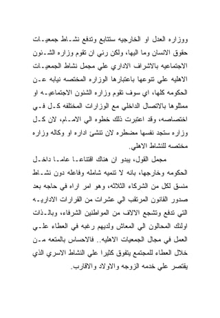 ‫ﻭﻭﺯﺍﺭﻩ ﺍﻟﻌﺩل ﺍﻭ ﺍﻟﺨﺎﺭﺠﻴﻪ ﺴﺘﺘﺎﺒﻊ ﻭﺘﺩﻓﻊ ﻨﺸـﺎﻁ ﺠﻤﻌﻴـﺎﺕ‬
‫ﺤﻘﻭﻕ ﺍﻻﻨﺴﺎﻥ ﻭﻤﺎ ﺍﻟﻴﻬﺎ، ﻭﻟﻜﻥ ﺭﺌﻲ ﺍﻥ ﺘﻘﻭﻡ ﻭﺯﺍﺭﻩ ﺍﻟﺸـﺌﻭﻥ‬
‫ﺍﻻﺠﺘﻤﺎﻋﻴﻪ ﺒﺎﻻﺸﺭﺍﻑ ﺍﻻﺩﺍﺭﻱ ﻋﻠﻲ ﻤﺠﻤل ﻨﺸﺎﻁ ﺍﻟﺠﻤﻌﻴـﺎﺕ‬
‫ﺍﻻﻫﻠﻴﻪ ﻋﻠﻲ ﺘﻨﻭﻋﻬﺎ ﺒﺎﻋﺘﺒﺎﺭﻫﺎ ﺍﻟﻭﺯﺍﺭﻩ ﺍﻟﻤﺨﺘﺼﻪ ﻨﻴﺎﺒﻪ ﻋـﻥ‬
‫ﺍﻟﺤﻜﻭﻤﻪ ﻜﻠﻬﺎ، ﺍﻱ ﺴﻭﻑ ﺘﻘﻭﻡ ﻭﺯﺍﺭﻩ ﺍﻟﺸﺌﻭﻥ ﺍﻻﺠﺘﻤﺎﻋﻴـﻪ ﺍﻭ‬
‫ﻤﻤﺜﻠﻭﻫﺎ ﺒﺎﻻﺘﺼﺎل ﺍﻟﺩﺍﺨﻠﻲ ﻤﻊ ﺍﻟﻭﺯﺍﺭﺍﺕ ﺍﻟﻤﺨﺘﻠﻔﻪ ﻜـل ﻓـﻲ‬
‫ﺍﺨﺘﺼﺎﺼﻪ، ﻭﻗﺩ ﺍﻋﺘﺒﺭﺕ ﺫﻟﻙ ﺨﻁﻭﻩ ﺍﻟﻲ ﺍﻻﻤـﺎﻡ، ﻻﻥ ﻜـل‬
‫ﻭﺯﺍﺭﻩ ﺴﺘﺠﺩ ﻨﻔﺴﻬﺎ ﻤﻀﻁﺭﻩ ﻻﻥ ﺘﻨﺸﺊ ﺍﺩﺍﺭﻩ ﺍﻭ ﻭﻜﺎﻟﻪ ﻭﺯﺍﺭﻩ‬
                                ‫ﻤﺨﺘﺼﻪ ﻟﻠﻨﺸﺎﻁ ﺍﻻﻫﻠﻲ.‬
‫ﻤﺠﻤل ﺍﻟﻘﻭل، ﻴﺒﺩﻭ ﺍﻥ ﻫﻨﺎﻙ ﺍﻗﺘﻨﺎﻋـﺎ ﻋﺎﻤـﺎ ﺩﺍﺨـل‬
‫ﺍﻟﺤﻜﻭﻤﻪ ﻭﺨﺎﺭﺠﻬﺎ، ﺒﺎﻨﻪ ﻻ ﺘﻨﻤﻴﻪ ﺸﺎﻤﻠﻪ ﻭﻓﺎﻋﻠﻪ ﺩﻭﻥ ﻨﺸـﺎﻁ‬
‫ﻤﻨﺴﻕ ﻟﻜل ﻤﻥ ﺍﻟﺸﺭﻜﺎﺀ ﺍﻟﺜﻼﺜﻪ، ﻭﻫﻭ ﺍﻤﺭ ﺍﺭﺍﻩ ﻓﻲ ﺤﺎﺠﻪ ﺒﻌﺩ‬
‫ﺼﺩﻭﺭ ﺍﻟﻘﺎﻨﻭﻥ ﺍﻟﻤﺭﺘﻘﺏ ﺍﻟﻲ ﻋﺸﺭﺍﺕ ﻤﻥ ﺍﻟﻘﺭﺍﺭﺍﺕ ﺍﻻﺩﺍﺭﻴـﻪ‬
‫ﺍﻟﺘﻲ ﺘﺩﻓﻊ ﻭﺘﺸﺠﻊ ﺍﻻﻻﻑ ﻤﻥ ﺍﻟﻤﻭﺍﻁﻨﻴﻥ ﺍﻟﺸﺭﻓﺎﺀ، ﻭﺒﺎﻟـﺫﺍﺕ‬
‫ﺍﻭﻟﺌﻙ ﺍﻟﻤﺤﺎﻟﻭﻥ ﺍﻟﻲ ﺍﻟﻤﻌﺎﺵ ﻭﻟﺩﻴﻬﻡ ﺭﻏﺒﻪ ﻓﻲ ﺍﻟﻌﻁﺎﺀ ﻋﻠـﻲ‬
‫ﺍﻟﻌﻤل ﻓﻲ ﻤﺠﺎل ﺍﻟﺠﻤﻌﻴﺎﺕ ﺍﻻﻫﻠﻴﻪ.. ﻓﺎﻻﺤﺴﺎﺱ ﺒﺎﻟﻤﺘﻌﻪ ﻤـﻥ‬
‫ﺨﻼل ﺍﻟﻌﻁﺎﺀ ﻟﻠﻤﺠﺘﻤﻊ ﻴﺘﻔﻭﻕ ﻜﺜﻴﺭﺍ ﻋﻠﻲ ﺍﻟﻨﺸﺎﻁ ﺍﻻﺴﺭﻱ ﺍﻟﺫﻱ‬
            ‫ﻴﻘﺘﺼﺭ ﻋﻠﻲ ﺨﺩﻤﻪ ﺍﻟﺯﻭﺠﻪ ﻭﺍﻻﻭﻻﺩ ﻭﺍﻻﻗﺎﺭﺏ.‬
 