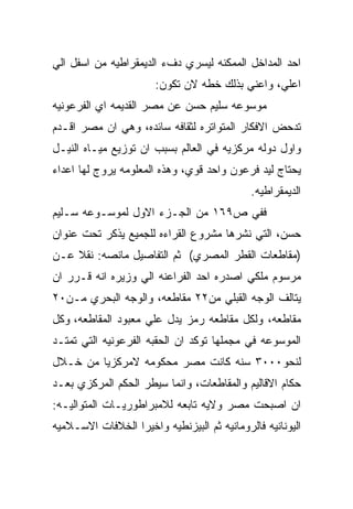 ‫ﺍﺤﺩ ﺍﻟﻤﺩﺍﺨل ﺍﻟﻤﻤﻜﻨﻪ ﻟﻴﺴﺭﻱ ﺩﻑﺀ ﺍﻟﺩﻴﻤﻘﺭﺍﻁﻴﻪ ﻤﻥ ﺍﺴﻔل ﺍﻟﻲ‬
                       ‫ﺍﻋﻠﻲ، ﻭﺍﻋﻨﻲ ﺒﺫﻟﻙ ﺨﻁﻪ ﻻﻥ ﺘﻜﻭﻥ:‬
‫ﻤﻭﺴﻭﻋﻪ ﺴﻠﻴﻡ ﺤﺴﻥ ﻋﻥ ﻤﺼﺭ ﺍﻟﻘﺩﻴﻤﻪ ﺍﻱ ﺍﻟﻔﺭﻋﻭﻨﻴﻪ‬
‫ﺘﺩﺤﺽ ﺍﻻﻓﻜﺎﺭ ﺍﻟﻤﺘﻭﺍﺘﺭﻩ ﻟﺜﻘﺎﻓﻪ ﺴﺎﺌﺩﻩ، ﻭﻫﻲ ﺍﻥ ﻤﺼﺭ ﺍﻗـﺩﻡ‬
‫ﻭﺍﻭل ﺩﻭﻟﻪ ﻤﺭﻜﺯﻴﻪ ﻓﻲ ﺍﻟﻌﺎﻟﻡ ﺒﺴﺒﺏ ﺍﻥ ﺘﻭﺯﻴﻊ ﻤﻴـﺎﻩ ﺍﻟﻨﻴـل‬
‫ﻴﺤﺘﺎﺝ ﻟﻴﺩ ﻓﺭﻋﻭﻥ ﻭﺍﺤﺩ ﻗﻭﻱ، ﻭﻫﺫﻩ ﺍﻟﻤﻌﻠﻭﻤﻪ ﻴﺭﻭﺝ ﻟﻬﺎ ﺍﻋﺩﺍﺀ‬
                                             ‫ﺍﻟﺩﻴﻤﻘﺭﺍﻁﻴﻪ.‬
‫ﻓﻔﻲ ﺹ٩٦١ ﻤﻥ ﺍﻟﺠـﺯﺀ ﺍﻻﻭل ﻟﻤﻭﺴـﻭﻋﻪ ﺴـﻠﻴﻡ‬
‫ﺤﺴﻥ، ﺍﻟﺘﻲ ﻨﺸﺭﻫﺎ ﻤﺸﺭﻭﻉ ﺍﻟﻘﺭﺍﺀﻩ ﻟﻠﺠﻤﻴﻊ ﻴﺫﻜﺭ ﺘﺤﺕ ﻋﻨﻭﺍﻥ‬
‫)ﻤﻘﺎﻁﻌﺎﺕ ﺍﻟﻘﻁﺭ ﺍﻟﻤﺼﺭﻱ( ﺜﻡ ﺍﻟﺘﻔﺎﺼﻴل ﻤﺎﻨﺼﻪ: ﻨﻘﻼ ﻋـﻥ‬
‫ﻤﺭﺴﻭﻡ ﻤﻠﻜﻲ ﺍﺼﺩﺭﻩ ﺍﺤﺩ ﺍﻟﻔﺭﺍﻋﻨﻪ ﺍﻟﻲ ﻭﺯﻴﺭﻩ ﺍﻨﻪ ﻗـﺭﺭ ﺍﻥ‬
‫ﻴﺘﺎﻟﻑ ﺍﻟﻭﺠﻪ ﺍﻟﻘﺒﻠﻲ ﻤﻥ٢٢ ﻤﻘﺎﻁﻌﻪ، ﻭﺍﻟﻭﺠﻪ ﺍﻟﺒﺤﺭﻱ ﻤـﻥ٠٢‬
‫ﻤﻘﺎﻁﻌﻪ، ﻭﻟﻜل ﻤﻘﺎﻁﻌﻪ ﺭﻤﺯ ﻴﺩل ﻋﻠﻲ ﻤﻌﺒﻭﺩ ﺍﻟﻤﻘﺎﻁﻌﻪ، ﻭﻜل‬
‫ﺍﻟﻤﻭﺴﻭﻋﻪ ﻓﻲ ﻤﺠﻤﻠﻬﺎ ﺘﻭﻜﺩ ﺍﻥ ﺍﻟﺤﻘﺒﻪ ﺍﻟﻔﺭﻋﻭﻨﻴﻪ ﺍﻟﺘﻲ ﺘﻤﺘـﺩ‬
‫ﻟﻨﺤﻭ٠٠٠٣ ﺴﻨﻪ ﻜﺎﻨﺕ ﻤﺼﺭ ﻤﺤﻜﻭﻤﻪ ﻻﻤﺭﻜﺯﻴﺎ ﻤﻥ ﺨـﻼل‬
‫ﺤﻜﺎﻡ ﺍﻻﻗﺎﻟﻴﻡ ﻭﺍﻟﻤﻘﺎﻁﻌﺎﺕ، ﻭﺍﻨﻤﺎ ﺴﻴﻁﺭ ﺍﻟﺤﻜﻡ ﺍﻟﻤﺭﻜﺯﻱ ﺒﻌـﺩ‬
‫ﺍﻥ ﺍﺼﺒﺤﺕ ﻤﺼﺭ ﻭﻻﻴﻪ ﺘﺎﺒﻌﻪ ﻟﻼﻤﺒﺭﺍﻁﻭﺭﻴـﺎﺕ ﺍﻟﻤﺘﻭﺍﻟﻴـﻪ:‬
‫ﺍﻟﻴﻭﻨﺎﻨﻴﻪ ﻓﺎﻟﺭﻭﻤﺎﻨﻴﻪ ﺜﻡ ﺍﻟﺒﻴﺯﻨﻁﻴﻪ ﻭﺍﺨﻴﺭﺍ ﺍﻟﺨﻼﻓﺎﺕ ﺍﻻﺴـﻼﻤﻴﻪ‬
 