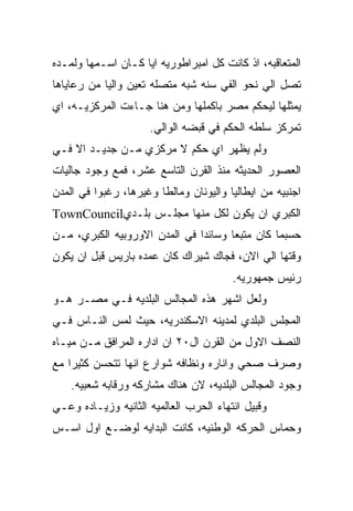 ‫ﺍﻟﻤﺘﻌﺎﻗﺒﻪ، ﺍﺫ ﻜﺎﻨﺕ ﻜل ﺍﻤﺒﺭﺍﻁﻭﺭﻴﻪ ﺍﻴﺎ ﻜـﺎﻥ ﺍﺴـﻤﻬﺎ ﻭﻟﻤـﺩﻩ‬
‫ﺘﺼل ﺍﻟﻲ ﻨﺤﻭ ﺍﻟﻔﻲ ﺴﻨﻪ ﺸﺒﻪ ﻤﺘﺼﻠﻪ ﺘﻌﻴﻥ ﻭﺍﻟﻴﺎ ﻤﻥ ﺭﻋﺎﻴﺎﻫﺎ‬
‫ﻴﻤﺜﻠﻬﺎ ﻟﻴﺤﻜﻡ ﻤﺼﺭ ﺒﺎﻜﻤﻠﻬﺎ ﻭﻤﻥ ﻫﻨﺎ ﺠـﺎﺀﺕ ﺍﻟﻤﺭﻜﺯﻴـﻪ، ﺍﻱ‬
                     ‫ﺘﻤﺭﻜﺯ ﺴﻠﻁﻪ ﺍﻟﺤﻜﻡ ﻓﻲ ﻗﺒﻀﻪ ﺍﻟﻭﺍﻟﻲ.‬
‫ﻭﻟﻡ ﻴﻅﻬﺭ ﺍﻱ ﺤﻜﻡ ﻻ ﻤﺭﻜﺯﻱ ﻤـﻥ ﺠﺩﻴـﺩ ﺍﻻ ﻓـﻲ‬
‫ﺍﻟﻌﺼﻭﺭ ﺍﻟﺤﺩﻴﺜﻪ ﻤﻨﺫ ﺍﻟﻘﺭﻥ ﺍﻟﺘﺎﺴﻊ ﻋﺸﺭ، ﻓﻤﻊ ﻭﺠﻭﺩ ﺠﺎﻟﻴﺎﺕ‬
‫ﺍﺠﻨﺒﻴﻪ ﻤﻥ ﺍﻴﻁﺎﻟﻴﺎ ﻭﺍﻟﻴﻭﻨﺎﻥ ﻭﻤﺎﻟﻁﺎ ﻭﻏﻴﺭﻫﺎ، ﺭﻏﺒﻭﺍ ﻓﻲ ﺍﻟﻤﺩﻥ‬
‫ﺍﻟﻜﺒﺭﻱ ﺍﻥ ﻴﻜﻭﻥ ﻟﻜل ﻤﻨﻬﺎ ﻤﺠﻠـﺱ ﺒﻠـﺩﻱ‪TownCouncil‬‬
‫ﺤﺴﺒﻤﺎ ﻜﺎﻥ ﻤﺘﺒﻌﺎ ﻭﺴﺎﺌﺩﺍ ﻓﻲ ﺍﻟﻤﺩﻥ ﺍﻻﻭﺭﻭﺒﻴﻪ ﺍﻟﻜﺒﺭﻱ، ﻤـﻥ‬
‫ﻭﻗﺘﻬﺎ ﺍﻟﻲ ﺍﻻﻥ، ﻓﺠﺎﻙ ﺸﻴﺭﺍﻙ ﻜﺎﻥ ﻋﻤﺩﻩ ﺒﺎﺭﻴﺱ ﻗﺒل ﺍﻥ ﻴﻜﻭﻥ‬
                                        ‫ﺭﺌﻴﺱ ﺠﻤﻬﻭﺭﻴﻪ.‬
‫ﻭﻟﻌل ﺍﺸﻬﺭ ﻫﺫﻩ ﺍﻟﻤﺠﺎﻟﺱ ﺍﻟﺒﻠﺩﻴﻪ ﻓـﻲ ﻤﺼـﺭ ﻫـﻭ‬
‫ﺍﻟﻤﺠﻠﺱ ﺍﻟﺒﻠﺩﻱ ﻟﻤﺩﻴﻨﻪ ﺍﻻﺴﻜﻨﺩﺭﻴﻪ، ﺤﻴﺙ ﻟﻤﺱ ﺍﻟﻨـﺎﺱ ﻓـﻲ‬
‫ﺍﻟﻨﺼﻑ ﺍﻻﻭل ﻤﻥ ﺍﻟﻘﺭﻥ ﺍل٠٢ ﺍﻥ ﺍﺩﺍﺭﻩ ﺍﻟﻤﺭﺍﻓﻕ ﻤـﻥ ﻤﻴـﺎﻩ‬
‫ﻭﺼﺭﻑ ﺼﺤﻲ ﻭﺍﻨﺎﺭﻩ ﻭﻨﻅﺎﻓﻪ ﺸﻭﺍﺭﻉ ﺍﻨﻬﺎ ﺘﺘﺤﺴﻥ ﻜﺜﻴﺭﺍ ﻤﻊ‬
    ‫ﻭﺠﻭﺩ ﺍﻟﻤﺠﺎﻟﺱ ﺍﻟﺒﻠﺩﻴﻪ، ﻻﻥ ﻫﻨﺎﻙ ﻤﺸﺎﺭﻜﻪ ﻭﺭﻗﺎﺒﻪ ﺸﻌﺒﻴﻪ.‬
‫ﻭﻗﺒﻴل ﺍﻨﺘﻬﺎﺀ ﺍﻟﺤﺭﺏ ﺍﻟﻌﺎﻟﻤﻴﻪ ﺍﻟﺜﺎﻨﻴﻪ ﻭﺯﻴـﺎﺩﻩ ﻭﻋـﻲ‬
‫ﻭﺤﻤﺎﺱ ﺍﻟﺤﺭﻜﻪ ﺍﻟﻭﻁﻨﻴﻪ، ﻜﺎﻨﺕ ﺍﻟﺒﺩﺍﻴﻪ ﻟﻭﻀـﻊ ﺍﻭل ﺍﺴـﺱ‬
 