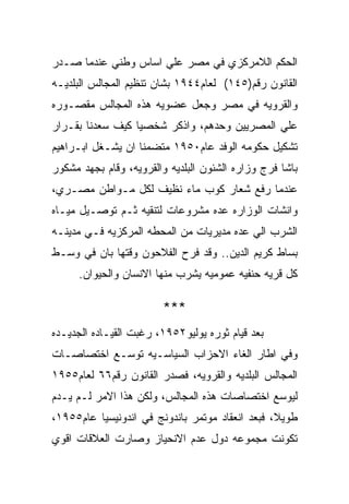 ‫ﺍﻟﺤﻜﻡ ﺍﻟﻼﻤﺭﻜﺯﻱ ﻓﻲ ﻤﺼﺭ ﻋﻠﻲ ﺍﺴﺎﺱ ﻭﻁﻨﻲ ﻋﻨﺩﻤﺎ ﺼـﺩﺭ‬
‫ﺍﻟﻘﺎﻨﻭﻥ ﺭﻗﻡ)٥٤١( ﻟﻌﺎﻡ٤٤٩١ ﺒﺸﺎﻥ ﺘﻨﻅﻴﻡ ﺍﻟﻤﺠﺎﻟﺱ ﺍﻟﺒﻠﺩﻴـﻪ‬
‫ﻭﺍﻟﻘﺭﻭﻴﻪ ﻓﻲ ﻤﺼﺭ ﻭﺠﻌل ﻋﻀﻭﻴﻪ ﻫﺫﻩ ﺍﻟﻤﺠﺎﻟﺱ ﻤﻘﺼـﻭﺭﻩ‬
‫ﻋﻠﻲ ﺍﻟﻤﺼﺭﻴﻴﻥ ﻭﺤﺩﻫﻡ، ﻭﺍﺫﻜﺭ ﺸﺨﺼﻴﺎ ﻜﻴﻑ ﺴﻌﺩﻨﺎ ﺒﻘـﺭﺍﺭ‬
‫ﺘﺸﻜﻴل ﺤﻜﻭﻤﻪ ﺍﻟﻭﻓﺩ ﻋﺎﻡ٠٥٩١ ﻤﺘﻀﻤﻨﺎ ﺍﻥ ﻴﺸـﻐل ﺍﺒـﺭﺍﻫﻴﻡ‬
‫ﺒﺎﺸﺎ ﻓﺭﺝ ﻭﺯﺍﺭﻩ ﺍﻟﺸﺌﻭﻥ ﺍﻟﺒﻠﺩﻴﻪ ﻭﺍﻟﻘﺭﻭﻴﻪ، ﻭﻗﺎﻡ ﺒﺠﻬﺩ ﻤﺸﻜﻭﺭ‬
‫ﻋﻨﺩﻤﺎ ﺭﻓﻊ ﺸﻌﺎﺭ ﻜﻭﺏ ﻤﺎﺀ ﻨﻅﻴﻑ ﻟﻜل ﻤـﻭﺍﻁﻥ ﻤﺼـﺭﻱ،‬
‫ﻭﺍﻨﺸﺎﺕ ﺍﻟﻭﺯﺍﺭﻩ ﻋﺩﻩ ﻤﺸﺭﻭﻋﺎﺕ ﻟﺘﻨﻘﻴﻪ ﺜـﻡ ﺘﻭﺼـﻴل ﻤﻴـﺎﻩ‬
‫ﺍﻟﺸﺭﺏ ﺍﻟﻲ ﻋﺩﻩ ﻤﺩﻴﺭﻴﺎﺕ ﻤﻥ ﺍﻟﻤﺤﻁﻪ ﺍﻟﻤﺭﻜﺯﻴﻪ ﻓـﻲ ﻤﺩﻴﻨـﻪ‬
‫ﺒﺴﺎﻁ ﻜﺭﻴﻡ ﺍﻟﺩﻴﻥ.. ﻭﻗﺩ ﻓﺭﺡ ﺍﻟﻔﻼﺤﻭﻥ ﻭﻗﺘﻬﺎ ﺒﺎﻥ ﻓﻲ ﻭﺴـﻁ‬
      ‫ﻜل ﻗﺭﻴﻪ ﺤﻨﻔﻴﻪ ﻋﻤﻭﻤﻴﻪ ﻴﺸﺭﺏ ﻤﻨﻬﺎ ﺍﻻﻨﺴﺎﻥ ﻭﺍﻟﺤﻴﻭﺍﻥ.‬

                        ‫***‬
‫ﺒﻌﺩ ﻗﻴﺎﻡ ﺜﻭﺭﻩ ﻴﻭﻟﻴﻭ٢٥٩١، ﺭﻏﺒﺕ ﺍﻟﻘﻴـﺎﺩﻩ ﺍﻟﺠﺩﻴـﺩﻩ‬
‫ﻭﻓﻲ ﺍﻁﺎﺭ ﺍﻟﻐﺎﺀ ﺍﻻﺤﺯﺍﺏ ﺍﻟﺴﻴﺎﺴـﻴﻪ ﺘﻭﺴـﻊ ﺍﺨﺘﺼﺎﺼـﺎﺕ‬
‫ﺍﻟﻤﺠﺎﻟﺱ ﺍﻟﺒﻠﺩﻴﻪ ﻭﺍﻟﻘﺭﻭﻴﻪ، ﻓﺼﺩﺭ ﺍﻟﻘﺎﻨﻭﻥ ﺭﻗﻡ٦٦ ﻟﻌﺎﻡ٥٥٩١‬
‫ﻟﻴﻭﺴﻊ ﺍﺨﺘﺼﺎﺼﺎﺕ ﻫﺫﻩ ﺍﻟﻤﺠﺎﻟﺱ، ﻭﻟﻜﻥ ﻫﺫﺍ ﺍﻻﻤﺭ ﻟـﻡ ﻴـﺩﻡ‬
‫ﻁﻭﻴﻼ، ﻓﺒﻌﺩ ﺍﻨﻌﻘﺎﺩ ﻤﻭﺘﻤﺭ ﺒﺎﻨﺩﻭﻨﺞ ﻓﻲ ﺍﻨﺩﻭﻨﻴﺴﻴﺎ ﻋﺎﻡ٥٥٩١،‬
‫ﺘﻜﻭﻨﺕ ﻤﺠﻤﻭﻋﻪ ﺩﻭل ﻋﺩﻡ ﺍﻻﻨﺤﻴﺎﺯ ﻭﺼﺎﺭﺕ ﺍﻟﻌﻼﻗﺎﺕ ﺍﻗﻭﻱ‬
 