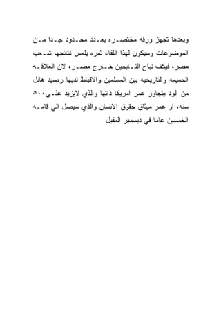 ‫ﻭﺒﻌﺩﻫﺎ ﺘﺠﻬﺯ ﻭﺭﻗﻪ ﻤﺨﺘﺼـﺭﻩ ﺒﻌـﺩﺩ ﻤﺤـﺩﻭﺩ ﺠـﺩﺍ ﻤـﻥ‬
‫ﺍﻟﻤﻭﻀﻭﻋﺎﺕ ﻭﺴﻴﻜﻭﻥ ﻟﻬﺫﺍ ﺍﻟﻠﻘﺎﺀ ﺜﻤﺭﻩ ﻴﻠﻤﺱ ﻨﺘﺎﺌﺠﻬﺎ ﺸـﻌﺏ‬
‫ﻤﺼﺭ، ﻓﻴﻜﻑ ﻨﺒﺎﺡ ﺍﻟﻨـﺎﺒﺤﻴﻥ ﺨـﺎﺭﺝ ﻤﺼـﺭ، ﻻﻥ ﺍﻟﻌﻼﻗـﻪ‬
‫ﺍﻟﺤﻤﻴﻤﻪ ﻭﺍﻟﺘﺎﺭﻴﺨﻴﻪ ﺒﻴﻥ ﺍﻟﻤﺴﻠﻤﻴﻥ ﻭﺍﻻﻗﺒﺎﻁ ﻟﺩﻴﻬﺎ ﺭﺼﻴﺩ ﻫﺎﺌل‬
‫ﻤﻥ ﺍﻟﻭﺩ ﻴﺘﺠﺎﻭﺯ ﻋﻤﺭ ﺍﻤﺭﻴﻜﺎ ﺫﺍﺘﻬﺎ ﻭﺍﻟﺫﻱ ﻻﻴﺯﻴﺩ ﻋﻠـﻲ٠٠٥‬
‫ﺴﻨﻪ، ﺍﻭ ﻋﻤﺭ ﻤﻴﺜﺎﻕ ﺤﻘﻭﻕ ﺍﻻﻨﺴﺎﻥ ﻭﺍﻟﺫﻱ ﺴﻴﺼل ﺍﻟﻲ ﻗﺎﻤـﻪ‬
                         ‫ﺍﻟﺨﻤﺴﻴﻥ ﻋﺎﻤﺎ ﻓﻲ ﺩﻴﺴﻤﺒﺭ ﺍﻟﻤﻘﺒل‬
 