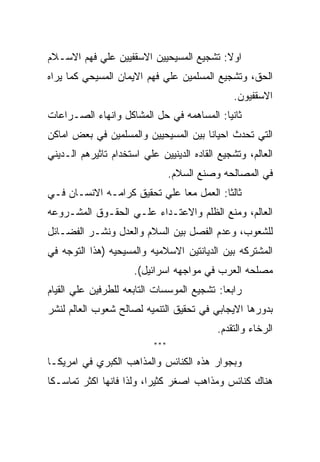 ‫ﺍﻭﻻ: ﺘﺸﺠﻴﻊ ﺍﻟﻤﺴﻴﺤﻴﻴﻥ ﺍﻻﺴﻘﻔﻴﻴﻥ ﻋﻠﻲ ﻓﻬﻡ ﺍﻻﺴـﻼﻡ‬
‫ﺍﻟﺤﻕ، ﻭﺘﺸﺠﻴﻊ ﺍﻟﻤﺴﻠﻤﻴﻥ ﻋﻠﻲ ﻓﻬﻡ ﺍﻻﻴﻤﺎﻥ ﺍﻟﻤﺴﻴﺤﻲ ﻜﻤﺎ ﻴﺭﺍﻩ‬
                                               ‫ﺍﻻﺴﻘﻔﻴﻭﻥ.‬
‫ﺜﺎﻨﻴﺎ: ﺍﻟﻤﺴﺎﻫﻤﻪ ﻓﻲ ﺤل ﺍﻟﻤﺸﺎﻜل ﻭﺍﻨﻬﺎﺀ ﺍﻟﺼـﺭﺍﻋﺎﺕ‬
‫ﺍﻟﺘﻲ ﺘﺤﺩﺙ ﺍﺤﻴﺎﻨﺎ ﺒﻴﻥ ﺍﻟﻤﺴﻴﺤﻴﻴﻥ ﻭﺍﻟﻤﺴﻠﻤﻴﻥ ﻓﻲ ﺒﻌﺽ ﺍﻤﺎﻜﻥ‬
‫ﺍﻟﻌﺎﻟﻡ، ﻭﺘﺸﺠﻴﻊ ﺍﻟﻘﺎﺩﻩ ﺍﻟﺩﻴﻨﻴﻴﻥ ﻋﻠﻲ ﺍﺴﺘﺨﺩﺍﻡ ﺘﺎﺜﻴﺭﻫﻡ ﺍﻟـﺩﻴﻨﻲ‬
                                 ‫ﻓﻲ ﺍﻟﻤﺼﺎﻟﺤﻪ ﻭﺼﻨﻊ ﺍﻟﺴﻼﻡ.‬
‫ﺜﺎﻟﺜﺎ: ﺍﻟﻌﻤل ﻤﻌﺎ ﻋﻠﻲ ﺘﺤﻘﻴﻕ ﻜﺭﺍﻤـﻪ ﺍﻻﻨﺴـﺎﻥ ﻓـﻲ‬
‫ﺍﻟﻌﺎﻟﻡ، ﻭﻤﻨﻊ ﺍﻟﻅﻠﻡ ﻭﺍﻻﻋﺘـﺩﺍﺀ ﻋﻠـﻲ ﺍﻟﺤﻘـﻭﻕ ﺍﻟﻤﺸـﺭﻭﻋﻪ‬
‫ﻟﻠﺸﻌﻭﺏ، ﻭﻋﺩﻡ ﺍﻟﻔﺼل ﺒﻴﻥ ﺍﻟﺴﻼﻡ ﻭﺍﻟﻌﺩل ﻭﻨﺸـﺭ ﺍﻟﻔﻀـﺎﺌل‬
‫ﺍﻟﻤﺸﺘﺭﻜﻪ ﺒﻴﻥ ﺍﻟﺩﻴﺎﻨﺘﻴﻥ ﺍﻻﺴﻼﻤﻴﻪ ﻭﺍﻟﻤﺴﻴﺤﻴﻪ )ﻫﺫﺍ ﺍﻟﺘﻭﺠﻪ ﻓﻲ‬
                      ‫ﻤﺼﻠﺤﻪ ﺍﻟﻌﺭﺏ ﻓﻲ ﻤﻭﺍﺠﻬﻪ ﺍﺴﺭﺍﺌﻴل(.‬
‫ﺭﺍﺒﻌﺎ: ﺘﺸﺠﻴﻊ ﺍﻟﻤﻭﺴﺴﺎﺕ ﺍﻟﺘﺎﺒﻌﻪ ﻟﻠﻁﺭﻓﻴﻥ ﻋﻠﻲ ﺍﻟﻘﻴﺎﻡ‬
‫ﺒﺩﻭﺭﻫﺎ ﺍﻻﻴﺠﺎﺒﻲ ﻓﻲ ﺘﺤﻘﻴﻕ ﺍﻟﺘﻨﻤﻴﻪ ﻟﺼﺎﻟﺢ ﺸﻌﻭﺏ ﺍﻟﻌﺎﻟﻡ ﻟﻨﺸﺭ‬
                                           ‫ﺍﻟﺭﺨﺎﺀ ﻭﺍﻟﺘﻘﺩﻡ.‬
                           ‫***‬

‫ﻭﺒﺠﻭﺍﺭ ﻫﺫﻩ ﺍﻟﻜﻨﺎﺌﺱ ﻭﺍﻟﻤﺫﺍﻫﺏ ﺍﻟﻜﺒﺭﻱ ﻓﻲ ﺍﻤﺭﻴﻜـﺎ‬
‫ﻫﻨﺎﻙ ﻜﻨﺎﺌﺱ ﻭﻤﺫﺍﻫﺏ ﺍﺼﻐﺭ ﻜﺜﻴﺭﺍ، ﻭﻟﺫﺍ ﻓﺎﻨﻬﺎ ﺍﻜﺜﺭ ﺘﻤﺎﺴـﻜﺎ‬
 