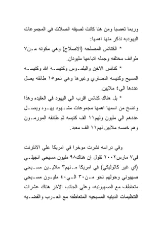 ‫ﻭﺭﺒﻤﺎ ﺘﻌﺼﺒﺎ ﻭﻤﻥ ﻫﻨﺎ ﻜﺎﻨﺕ ﻟﺼﻴﻘﻪ ﺍﻟﺼﻼﺕ ﻓﻲ ﺍﻟﻤﺠﻤﻭﻋﺎﺕ‬
                               ‫ﺍﻟﻴﻬﻭﺩﻴﻪ ﻨﺫﻜﺭ ﻤﻨﻬﺎ ﺍﻫﻤﻬﺎ:‬
‫* ﺍﻟﻜﻨﺎﺌﺱ ﺍﻟﻤﺼﻠﺤﻪ )ﺍﻻﺼﻼﺡ( ﻭﻫﻲ ﻤﻜﻭﻨﻪ ﻤـﻥ٧‬
                    ‫ﻁﻭﺍﺌﻑ ﻤﺨﺘﻠﻔﻪ ﻭﺠﻤﻠﻪ ﺍﺘﺒﺎﻋﻬﺎ ﻤﻠﻴﻭﻨﺎﻥ.‬
‫* ﻜﻨﺎﺌﺱ ﺍﻻﺨﻥ ﻭﺍﻟﺒﻠﻤـﻭﺱ ﻭﻜﻨﻴﺴـﻪ ﺍﷲ ﻭﻜﻨﻴﺴـﻪ‬
‫ﺍﻟﻤﺴﻴﺢ ﻭﻜﻨﻴﺴﻪ ﺍﻟﻨﺼﺎﺭﻱ ﻭﻏﻴﺭﻫﺎ ﻭﻫﻲ ﻨﺤﻭ٥١ ﻁﺎﺌﻔﻪ ﻴﺼل‬
                                    ‫ﻋﺩﺩﻫﺎ ﺍﻟﻲ٤ ﻤﻼﻴﻴﻥ.‬
‫* ﺒل ﻫﻨﺎﻙ ﻜﻨﺎﺌﺱ ﺍﻗﺭﺏ ﺍﻟﻲ ﺍﻟﻴﻬﻭﺩ ﻓﻲ ﺍﻟﻌﻘﻴﺩﻩ ﻭﻫﺫﺍ‬
‫ﻭﺍﻀﺢ ﻤﻥ ﺍﺴﻤﻬﺎ ﺍﻫﻤﻬﺎ ﻤﺠﻤﻭﻋﺎﺕ ﻤﺸـﻬﻭﺩ ﻴﻬـﻭﻩ ﻭﻴﺼـل‬
‫ﻋﺩﺩﻫﻡ ﺍﻟﻲ ﻤﻠﻴﻭﻥ ﻭﻟﻬﻡ١١ ﺍﻟﻑ ﻜﻨﻴﺴﻪ ﺜﻡ ﻁﺎﺌﻔﻪ ﺍﻟﻤﻭﺭﻤـﻭﻥ‬
                      ‫ﻭﻫﻡ ﺨﻤﺴﻪ ﻤﻼﻴﻴﻥ ﻟﻬﻡ١١ ﺍﻟﻑ ﻤﻌﺒﺩ.‬


‫ﻭﻓﻲ ﺩﺭﺍﺴﻪ ﻨﺸﺭﺕ ﻤﻭﺨﺭﺍ ﻓﻲ ﺍﻤﺭﻴﻜﺎ ﻋﻠﻲ ﺍﻻﻨﺘﺭﻨﺕ‬
‫ﻓﻲ٧ ﻤﺎﺭﺱ٢٠٠٢ ﺘﻘﻭل ﺍﻥ ﻫﻨﺎﻙ٨٩ ﻤﻠﻴﻭﻥ ﻤﺴﻴﺤﻲ ﺍﻨﺠﻴﻠـﻲ‬
‫)ﺍﻱ ﻏﻴﺭ ﻜﺎﺜﻭﻟﻴﻜﻲ( ﻓﻲ ﺍﻤﺭﻴﻜﺎ ﻤـﻨﻬﻡ٣ ﻤﻼﻴـﻴﻥ ﻤﺴـﻴﺤﻲ‬
‫ﺼﻬﻴﻭﻨﻲ ﻭﺤﻭﻟﻬﻡ ﻨﺤﻭ ﻤـﻥ٠٣ ﺍﻟـﻲ٠٤ ﻤﻠﻴـﻭﻥ ﻤﺴـﻴﺤﻲ‬
‫ﻤﺘﻌﺎﻁﻑ ﻤﻊ ﺍﻟﺼﻬﻴﻭﻨﻴﻪ، ﻭﻋﻠﻲ ﺍﻟﺠﺎﻨﺏ ﺍﻻﺨﺭ ﻫﻨﺎﻙ ﻋﺸﺭﺍﺕ‬
‫ﺍﻟﺘﻨﻅﻴﻤﺎﺕ ﺍﻟﺩﻴﻨﻴﻪ ﺍﻟﻤﺴﻴﺤﻴﻪ ﺍﻟﻤﺘﻌﺎﻁﻔﻪ ﻤﻊ ﺍﻟﻌـﺭﺏ ﻭﺍﻟﻘﻀـﻴﻪ‬
 