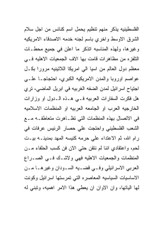 ‫ﺍﻟﻔﻠﺴﻁﻴﻨﻴﻪ ﻴﺫﻜﺭ ﻤﻨﻬﻡ ﺘﻨﻅﻴﻡ ﻴﺤﻤل ﺍﺴﻡ ﻜﻨﺎﺌﺱ ﻤﻥ ﺍﺠل ﺴﻼﻡ‬
‫ﺍﻟﺸﺭﻕ ﺍﻻﻭﺴﻁ ﻭﺍﺨﺭﻱ ﺒﺎﺴﻡ ﻟﺠﻨﻪ ﺨﺩﻤﻪ ﺍﻻﺼﺩﻗﺎﺀ ﺍﻻﻤﺭﻴﻜﻴﻪ‬
‫ﻭﻏﻴﺭﻫﺎ، ﻭﻟﻬﺫﻩ ﺍﻟﻤﻨﺎﺴﺒﻪ ﺍﺘﺫﻜﺭ ﻤﺎ ﺍﻋﻠﻥ ﻓﻲ ﺠﻤﻴﻊ ﻤﺤﻁـﺎﺕ‬
‫ﺍﻟﺘﻠﻔﺯﻩ ﻤﻥ ﻤﻅﺎﻫﺭﺍﺕ ﻗﺎﻤﺕ ﺒﻬﺎ ﺍﻻﻑ ﺍﻟﺠﻤﻌﻴﺎﺕ ﺍﻻﻫﻠﻴﻪ ﻓـﻲ‬
‫ﻤﻌﻅﻡ ﺩﻭل ﺍﻟﻌﺎﻟﻡ ﻤﻥ ﺍﺴﻴﺎ ﺍﻟﻲ ﺍﻤﺭﻴﻜﺎ ﺍﻟﻼﺘﻴﻨﻴﻪ ﻤﺭﻭﺭﺍ ﺒﻜـل‬
‫ﻋﻭﺍﺼﻡ ﺍﻭﺭﻭﺒﺎ ﻭﺍﻟﻤﺩﻥ ﺍﻻﻤﺭﻴﻜﻴﻪ ﺍﻟﻜﺒﺭﻱ، ﺍﺤﺘﺠﺎﺠـﺎ ﻋﻠـﻲ‬
‫ﺍﺠﺘﻴﺎﺡ ﺍﺴﺭﺍﺌﻴل ﻟﻤﺩﻥ ﺍﻟﻀﻔﻪ ﺍﻟﻐﺭﺒﻴﻪ ﻓﻲ ﺍﺒﺭﻴل ﺍﻟﻤﺎﻀﻲ، ﺘﺭﻱ‬
‫ﻫل ﻓﻜﺭﺕ ﺍﻟﺴﻔﺎﺭﺍﺕ ﺍﻟﻌﺭﺒﻴﻪ ﻓـﻲ ﻫـﺫﻩ ﺍﻟـﺩﻭل ﺍﻭ ﻭﺯﺍﺭﺍﺕ‬
‫ﺍﻟﺨﺎﺭﺠﻴﻪ ﺍﻟﻌﺭﺏ ﺍﻭ ﺍﻟﺠﺎﻤﻌﻪ ﺍﻟﻌﺭﺒﻴﻪ ﺍﻭ ﺍﻟﻤﻨﻅﻤﺎﺕ ﺍﻻﺴﻼﻤﻴﻪ‬
‫ﻓﻲ ﺍﻻﺘﺼﺎل ﺒﻬﺫﻩ ﺍﻟﻤﻨﻅﻤﺎﺕ ﺍﻟﺘﻲ ﺘﻅـﺎﻫﺭﺕ ﻤﺘﻌﺎﻁﻔـﻪ ﻤـﻊ‬
‫ﺍﻟﺸﻌﺏ ﺍﻟﻔﻠﺴﻁﻴﻨﻲ ﻭﺍﺤﺘﺠﺕ ﻋﻠﻲ ﺤﺼﺎﺭ ﺍﻟﺭﺌﻴﺱ ﻋﺭﻓﺎﺕ ﻓﻲ‬
‫ﺭﺍﻡ ﺍﷲ، ﺜﻡ ﺍﻻﻋﺘﺩﺍﺀ ﻋﻠﻲ ﺤﺭﻤﻪ ﻜﻨﻴﺴﻪ ﺍﻟﻤﻬﺩ ﺒﻤﺩﻴﻨـﻪ ﺒﻴـﺕ‬
‫ﻟﺤﻡ، ﻭﺍﻋﺘﻘﺎﺩﻱ ﺍﻨﻨﺎ ﻟﻡ ﻨﺘﻘﻥ ﺤﺘﻲ ﺍﻻﻥ ﻓﻥ ﻜﺴﺏ ﺍﻟﺤﻠﻔﺎﺀ ﻤـﻥ‬
‫ﺍﻟﻤﻨﻅﻤﺎﺕ ﻭﺍﻟﺠﻤﻌﻴﺎﺕ ﺍﻻﻫﻠﻴﻪ ﻓﻬﻲ ﻭﻻﺸـﻙ ﻓـﻲ ﺍﻟﺼـﺭﺍﻉ‬
‫ﺍﻟﻌﺭﺒﻲ ﺍﻻﺴﺭﺍﺌﻴﻠﻲ ﻭﻓـﻲ ﻗﻀـﻴﻪ ﺍﻟﺴـﻭﺩﺍﻥ ﻭﻏﻴﺭﻫـﺎ ﻤـﻥ‬
‫ﺍﻻﺴﺎﺴﻴﺎﺕ ﺍﻟﺴﻴﺎﺴﻴﻪ ﺍﻟﻤﻌﺎﺼﺭﻩ ﺍﻟﺘﻲ ﺘﻤﺭﺴﺘﻬﺎ ﺍﺴﺭﺍﺌﻴل ﻭﻜﻭﻨﺕ‬
‫ﻟﻬﺎ ﺍﻟﻴﺎﺘﻬﺎ، ﻭﺍﻥ ﺍﻻﻭﺍﻥ ﺍﻥ ﻴﻌﻁﻲ ﻫﺫﺍ ﺍﻻﻤﺭ ﺍﻫﻤﻴﻪ، ﻭﺘﺒﻨﻲ ﻟﻪ‬
 