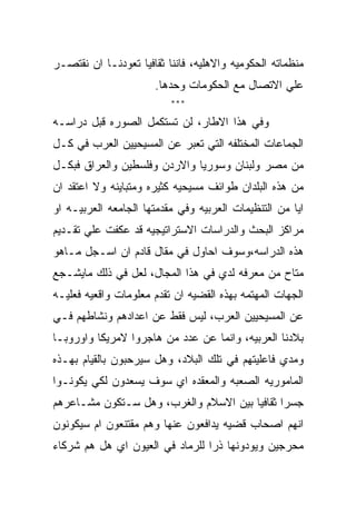 ‫ﻤﻨﻅﻤﺎﺘﻪ ﺍﻟﺤﻜﻭﻤﻴﻪ ﻭﺍﻻﻫﻠﻴﻪ، ﻓﺎﻨﻨﺎ ﺜﻘﺎﻓﻴﺎ ﺘﻌﻭﺩﻨـﺎ ﺍﻥ ﻨﻘﺘﺼـﺭ‬
                      ‫ﻋﻠﻲ ﺍﻻﺘﺼﺎل ﻤﻊ ﺍﻟﺤﻜﻭﻤﺎﺕ ﻭﺤﺩﻫﺎ.‬
                          ‫***‬

‫ﻭﻓﻲ ﻫﺫﺍ ﺍﻻﻁﺎﺭ، ﻟﻥ ﺘﺴﺘﻜﻤل ﺍﻟﺼﻭﺭﻩ ﻗﺒل ﺩﺭﺍﺴـﻪ‬
‫ﺍﻟﺠﻤﺎﻋﺎﺕ ﺍﻟﻤﺨﺘﻠﻔﻪ ﺍﻟﺘﻲ ﺘﻌﺒﺭ ﻋﻥ ﺍﻟﻤﺴﻴﺤﻴﻴﻥ ﺍﻟﻌﺭﺏ ﻓﻲ ﻜـل‬
‫ﻤﻥ ﻤﺼﺭ ﻭﻟﺒﻨﺎﻥ ﻭﺴﻭﺭﻴﺎ ﻭﺍﻻﺭﺩﻥ ﻭﻓﻠﺴﻁﻴﻥ ﻭﺍﻟﻌﺭﺍﻕ ﻓﺒﻜـل‬
‫ﻤﻥ ﻫﺫﻩ ﺍﻟﺒﻠﺩﺍﻥ ﻁﻭﺍﺌﻑ ﻤﺴﻴﺤﻴﻪ ﻜﺜﻴﺭﻩ ﻭﻤﺘﺒﺎﻴﻨﻪ ﻭﻻ ﺍﻋﺘﻘﺩ ﺍﻥ‬
‫ﺍﻴﺎ ﻤﻥ ﺍﻟﺘﻨﻅﻴﻤﺎﺕ ﺍﻟﻌﺭﺒﻴﻪ ﻭﻓﻲ ﻤﻘﺩﻤﺘﻬﺎ ﺍﻟﺠﺎﻤﻌﻪ ﺍﻟﻌﺭﺒﻴـﻪ ﺍﻭ‬
‫ﻤﺭﺍﻜﺯ ﺍﻟﺒﺤﺙ ﻭﺍﻟﺩﺭﺍﺴﺎﺕ ﺍﻻﺴﺘﺭﺍﺘﻴﺠﻴﻪ ﻗﺩ ﻋﻜﻔﺕ ﻋﻠﻲ ﺘﻘـﺩﻴﻡ‬
‫ﻫﺫﻩ ﺍﻟﺩﺭﺍﺴﻪ،ﻭﺴﻭﻑ ﺍﺤﺎﻭل ﻓﻲ ﻤﻘﺎل ﻗﺎﺩﻡ ﺍﻥ ﺍﺴـﺠل ﻤـﺎﻫﻭ‬
‫ﻤﺘﺎﺡ ﻤﻥ ﻤﻌﺭﻓﻪ ﻟﺩﻱ ﻓﻲ ﻫﺫﺍ ﺍﻟﻤﺠﺎل، ﻟﻌل ﻓﻲ ﺫﻟﻙ ﻤﺎﻴﺸـﺠﻊ‬
‫ﺍﻟﺠﻬﺎﺕ ﺍﻟﻤﻬﺘﻤﻪ ﺒﻬﺫﻩ ﺍﻟﻘﻀﻴﻪ ﺍﻥ ﺘﻘﺩﻡ ﻤﻌﻠﻭﻤﺎﺕ ﻭﺍﻗﻌﻴﻪ ﻓﻌﻠﻴـﻪ‬
‫ﻋﻥ ﺍﻟﻤﺴﻴﺤﻴﻴﻥ ﺍﻟﻌﺭﺏ، ﻟﻴﺱ ﻓﻘﻁ ﻋﻥ ﺍﻋﺩﺍﺩﻫﻡ ﻭﻨﺸﺎﻁﻬﻡ ﻓـﻲ‬
‫ﺒﻼﺩﻨﺎ ﺍﻟﻌﺭﺒﻴﻪ، ﻭﺍﻨﻤﺎ ﻋﻥ ﻋﺩﺩ ﻤﻥ ﻫﺎﺠﺭﻭﺍ ﻻﻤﺭﻴﻜﺎ ﻭﺍﻭﺭﻭﺒـﺎ‬
‫ﻭﻤﺩﻱ ﻓﺎﻋﻠﻴﺘﻬﻡ ﻓﻲ ﺘﻠﻙ ﺍﻟﺒﻼﺩ، ﻭﻫل ﺴﻴﺭﺤﺒﻭﻥ ﺒﺎﻟﻘﻴﺎﻡ ﺒﻬـﺫﻩ‬
‫ﺍﻟﻤﺎﻤﻭﺭﻴﻪ ﺍﻟﺼﻌﺒﻪ ﻭﺍﻟﻤﻌﻘﺩﻩ ﺍﻱ ﺴﻭﻑ ﻴﺴﻌﺩﻭﻥ ﻟﻜﻲ ﻴﻜﻭﻨـﻭﺍ‬
‫ﺠﺴﺭﺍ ﺜﻘﺎﻓﻴﺎ ﺒﻴﻥ ﺍﻻﺴﻼﻡ ﻭﺍﻟﻐﺭﺏ، ﻭﻫل ﺴـﺘﻜﻭﻥ ﻤﺸـﺎﻋﺭﻫﻡ‬
‫ﺍﻨﻬﻡ ﺍﺼﺤﺎﺏ ﻗﻀﻴﻪ ﻴﺩﺍﻓﻌﻭﻥ ﻋﻨﻬﺎ ﻭﻫﻡ ﻤﻘﺘﻨﻌﻭﻥ ﺍﻡ ﺴﻴﻜﻭﻨﻭﻥ‬
‫ﻤﺤﺭﺠﻴﻥ ﻭﻴﻭﺩﻭﻨﻬﺎ ﺫﺭﺍ ﻟﻠﺭﻤﺎﺩ ﻓﻲ ﺍﻟﻌﻴﻭﻥ ﺍﻱ ﻫل ﻫﻡ ﺸﺭﻜﺎﺀ‬
 