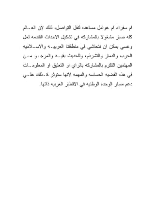 ‫ﺍﻡ ﺴﻔﺭﺍﺀ ﺍﻡ ﻋﻭﺍﻤل ﻤﺴﺎﻋﺩﻩ ﻟﻨﻘل ﺍﻟﺘﻭﺍﺼل، ﺫﻟﻙ ﻻﻥ ﺍﻟﻌـﺎﻟﻡ‬
‫ﻜﻠﻪ ﺼﺎﺭ ﻤﺸﻐﻭﻻ ﺒﺎﻟﻤﺸﺎﺭﻜﻪ ﻓﻲ ﺘﺸﻜﻴل ﺍﻻﺤﺩﺍﺙ ﺍﻟﻘﺎﺩﻤﻪ ﻟﻌل‬
‫ﻭﻋﺴﻲ ﻴﻤﻜﻥ ﺍﻥ ﻨﺘﺤﺎﺸﻲ ﻓﻲ ﻤﻨﻁﻘﺘﻨﺎ ﺍﻟﻌﺭﺒﻴـﻪ ﻭﺍﻻﺴـﻼﻤﻴﻪ‬
‫ﺍﻟﺤﺭﺏ ﻭﺍﻟﺩﻤﺎﺭ ﻭﺍﻟﺘﺸﺭﺫﻡ، ﻭﻟﻠﺤﺩﻴﺙ ﺒﻘﻴـﻪ ﻭﺍﻟﻤﺭﺠـﻭ ﻤـﻥ‬
‫ﺍﻟﻤﻬﺘﻤﻴﻥ ﺍﻟﺘﻜﺭﻡ ﺒﺎﻟﻤﺸﺎﺭﻜﻪ ﺒﺎﻟﺭﺍﻱ ﺍﻭ ﺍﻟﺘﻌﻠﻴﻕ ﺍﻭ ﺍﻟﻤﻌﻠﻭﻤـﺎﺕ‬
‫ﻓﻲ ﻫﺫﻩ ﺍﻟﻘﻀﻴﻪ ﺍﻟﺤﺴﺎﺴﻪ ﻭﺍﻟﻤﻬﻤﻪ ﻻﻨﻬﺎ ﺴﺘﻭﺜﺭ ﻜـﺫﻟﻙ ﻋﻠـﻲ‬
        ‫ﺩﻋﻡ ﻤﺴﺎﺭ ﺍﻟﻭﺤﺩﻩ ﺍﻟﻭﻁﻨﻴﻪ ﻓﻲ ﺍﻻﻗﻁﺎﺭ ﺍﻟﻌﺭﺒﻴﻪ ﺫﺍﺘﻬﺎ.‬
 