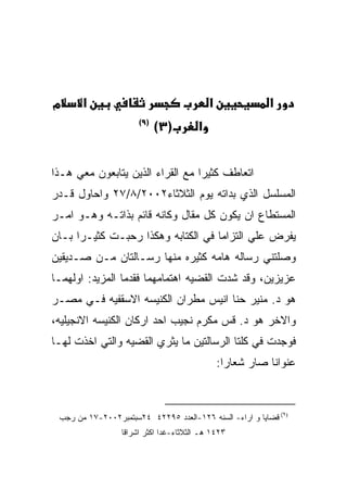 ‫מ‬      ‫א‬                                   ‫א‬              ‫א‬
                      ‫)٩(‬
                            ‫)٣(‬        ‫א‬


‫ﺍﺘﻌﺎﻁﻑ ﻜﺜﻴﺭﺍ ﻤﻊ ﺍﻟﻘﺭﺍﺀ ﺍﻟﺫﻴﻥ ﻴﺘﺎﺒﻌﻭﻥ ﻤﻌﻲ ﻫـﺫﺍ‬
‫ﺍﻟﻤﺴﻠﺴل ﺍﻟﺫﻱ ﺒﺩﺍﺘﻪ ﻴﻭﻡ ﺍﻟﺜﻼﺜﺎﺀ٢٠٠٢/٨/٧٢ ﻭﺍﺤﺎﻭل ﻗـﺩﺭ‬
‫ﺍﻟﻤﺴﺘﻁﺎﻉ ﺍﻥ ﻴﻜﻭﻥ ﻜل ﻤﻘﺎل ﻭﻜﺎﻨﻪ ﻗﺎﺌﻡ ﺒﺫﺍﺘـﻪ ﻭﻫـﻭ ﺍﻤـﺭ‬
‫ﻴﻔﺭﺽ ﻋﻠﻲ ﺍﻟﺘﺯﺍﻤﺎ ﻓﻲ ﺍﻟﻜﺘﺎﺒﻪ ﻭﻫﻜﺫﺍ ﺭﺤﺒـﺕ ﻜﺜﻴـﺭﺍ ﺒـﺎﻥ‬
‫ﻭﺼﻠﺘﻨﻲ ﺭﺴﺎﻟﻪ ﻫﺎﻤﻪ ﻜﺜﻴﺭﻩ ﻤﻨﻬﺎ ﺭﺴـﺎﻟﺘﺎﻥ ﻤـﻥ ﺼـﺩﻴﻘﻴﻥ‬
‫ﻋﺯﻴﺯﻴﻥ، ﻭﻗﺩ ﺸﺩﺕ ﺍﻟﻘﻀﻴﻪ ﺍﻫﺘﻤﺎﻤﻬﻤﺎ ﻓﻘﺩﻤﺎ ﺍﻟﻤﺯﻴﺩ: ﺍﻭﻟﻬﻤـﺎ‬
‫ﻫﻭ ﺩ. ﻤﻨﻴﺭ ﺤﻨﺎ ﺍﻨﻴﺱ ﻤﻁﺭﺍﻥ ﺍﻟﻜﻨﻴﺴﻪ ﺍﻻﺴﻘﻔﻴﻪ ﻓـﻲ ﻤﺼـﺭ‬
‫ﻭﺍﻻﺨﺭ ﻫﻭ ﺩ. ﻗﺱ ﻤﻜﺭﻡ ﻨﺠﻴﺏ ﺍﺤﺩ ﺍﺭﻜﺎﻥ ﺍﻟﻜﻨﻴﺴﻪ ﺍﻻﻨﺠﻴﻠﻴﻪ،‬
‫ﻓﻭﺠﺩﺕ ﻓﻲ ﻜﻠﺘﺎ ﺍﻟﺭﺴﺎﻟﺘﻴﻥ ﻤﺎ ﻴﺜﺭﻱ ﺍﻟﻘﻀﻴﻪ ﻭﺍﻟﺘﻲ ﺍﺨﺫﺕ ﻟﻬـﺎ‬
                                               ‫ﻋﻨﻭﺍﻨﺎ ﺼﺎﺭ ﺸﻌﺎﺭﺍ:‬



 ‫)٩( ﻗﻀﺎﻴﺎ ﻭ ﺍﺭﺍﺀ- ﺍﻟﺴﻨﻪ ٦٢١-ﺍﻟﻌﺩﺩ ٥٩٢٢٤ ٤٢ﺴﺒﺘﻤﺒﺭ٢٠٠٢-٧١ ﻤﻥ ﺭﺠﺏ‬
                 ‫٣٢٤١ ﻫـ ﺍﻟﺜﻼﺜﺎﺀ-ﻏﺩﺍ ﺍﻜﺜﺭ ﺍﺸﺭﺍﻗﺎ‬
 