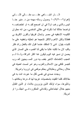 ‫ﺍﺜــﺎﺭ ﺍﻨﺘﺒــﺎﻫﻲ ﻋﻘــﺏ ﻤﻘــﺎﻟﻲ ﺍﻟﺜــﺎﻨﻲ‬
   ‫ـ‬        ‫ـ‬     ‫ـ‬       ‫ـ‬
‫)ﺍﻫﺭﺍﻡ٢٠٠٢/٩/٠١ ﻭﺼﻭل ﺭﺴﺎﻟﻪ ﻤﻬﻤﻪ ﻤﻥ ﺩ. ﻤﻨﻴﺭ ﺤﻨـﺎ‬
‫ﺍﻨﻴﺱ ﻭﺍﻟﺫﻱ ﺭﻏﺏ ﺍﻭﻻ ﻓﻲ ﺍﻥ ﺍﺼﺤﺢ ﻟﻘﺒـﻪ ﺍﻭ ﺍﺨﺘﺼﺎﺼـﻪ‬
‫ﺘﻭﺍﻀﻌﺎ ﺨﻼﻓﺎ ﻟﻤﺎ ﺫﻜﺭﺘﻪ ﻓﻲ ﻤﻘﺎﻟﻲ ﺍﻟﻤﺎﻀﻲ، ﻤﻥ ﺍﻨﻪ ﻤﻁﺭﺍﻥ‬
‫ﺍﻟﻜﻨﻴﺴﻪ ﺍﻻﺴﻘﻔﻴﻪ ﻓﻲ ﻤﺼﺭ ﻭﺸﻤﺎل ﺍﻓﺭﻴﻘﻴﺎ ﻭﺍﻟﻘﺭﻥ ﺍﻻﻓﺭﻴﻘـﻲ‬
‫ﻓﻘﻁ!! ﻭﻟﻜﻥ ﺍﻻﻫﻡ ﻭﺍﻻﻜﺜﺭ ﺘﺸﺠﻴﻌﺎ ﻫﻭ ﺘﺤﻠﻴﻠﻪ ﻭﺘﻌﻘﻴﺒﻪ ﻋﻠﻲ ﻤﺎ‬
‫ﻜﺘﺒﺕ، ﻴﻘﻭل: ﺍﻨﻨﻲ ﻻ ﺍﺘﻤﻠﻘﻙ ﻋﻨﺩﻤﺎ ﺍﻗﻭل ﺍﻨﻙ ﺒﺎﻟﻔﻌل ﺭﺍﺌﺩ ﻓﻜﺭ‬
‫ﻭﻗﻠﻡ، ﻻﻥ ﻤﺎ ﺘﻜﺘﺒﻪ ﻏﺎﻟﺒﺎ ﻤﺎ ﻴﻠﻘﻲ ﻟﻨﺎ ﺍﻟﻀﻭﺀ ﻋﻠﻲ ﺍﻟﻤﺴﺎﺭ ﺍﻟﺫﻱ‬
‫ﻴﺤﺴﻥ ﺍﻥ ﻨﺴﻴﺭ ﻓﻴﻪ ﺍﻟﻴﻭﻡ ﻟﻴﻜﻭﻥ ﻏﺩﺍ ﺍﻜﺜﺭ ﺍﺸﺭﺍﻗﺎ، ﻭﻟـﺫﺍ ﻟـﻡ‬
‫ﺍﺘﻌﺠﺏ ﻻﻫﺘﻤﺎﻤﻙ ﺍﻻﺨﻴﺭ ﺒﻘﻀـﻴﻪ ﺩﻭﺭ ﺍﻟﻤﺴـﻴﺤﻴﻴﻥ ﺍﻟﻌـﺭﺏ‬
‫ﻜﺠﺴﺭ ﺜﻘﺎﻓﻲ ﺒﻴﻥ ﺍﻻﺴﻼﻡ ﻭﺍﻟﻐﺭﺏ ﻭﻫﻭ ﺍﻤﺭ ﻟﻤﺴﺕ ﺍﻫﻤﻴﺘﻪ ﻓﻲ‬
  ‫ﺨﻼل ﺭﺤﻼﺘﻲ ﻭﻤﻘﺎﺒﻼﺘﻲ ﺒﺤﻜﻡ ﻤﻭﻗﻌﻲ ﻓﻲ ﺍﻭﺭﻭﺒﺎ ﻭﺍﻤﺭﻴﻜﺎ.‬
‫ﻭﺠﺩﺕ ﺼﺩﻱ ﻓﻲ ﻨﻔﺴﻲ ﻟﻜل ﻤﺎ ﻋﺒﺭﺕ ﺍﻨﺕ ﺒﻪ ﻓﻲ‬
‫ﻤﻘﺎﻻﺘﻙ ﻜﻠﻤﺎ ﺍﻟﺘﻘﻴﺕ ﺒﺸﺨﺼﻴﺎﺕ ﻏﺭﺒﻴﻪ ﻟﻬﺎ ﻗـﺩﺭﻫﺎ ﻭﻤﻜﺎﻨﺘﻬـﺎ‬
‫ﻭﺘﺎﺜﻴﺭﻫﺎ، ﺴﻭﺍﺀ ﺍﻭﻟﺌﻙ ﺍﻟﺫﻴﻥ ﻴﺯﻭﺭﻭﻥ ﺒﻼﺩﻨﺎ، ﺍﻭ ﺍﻟﺫﻴﻥ ﺍﺘﻘﺎﺒل‬
‫ﻤﻌﻬﻡ ﺨﻼل ﺍﺠﺘﻤﺎﻋﺎﺘﻲ ﻭﻟﻘﺎﺀﺍﺘﻲ ﺍﻟﻤﺘﻜﺭﺭﻩ ﻓـﻲ ﺍﻨﺠﻠﺘـﺭﺍ ﺍﻭ‬
                                                  ‫ﺍﻤﺭﻴﻜﺎ.‬
 