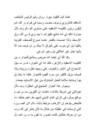 ‫ﻓﻤﻨﺫ ﺍﻴﺎﻡ ﺍﻟﺘﻘﻴﺕ ﻤﻊ ﺩ. ﺭﻭﺍﻥ ﻭﻟﻴﻡ ﺍﻟﺭﺌﻴﺱ ﺍﻟﻤﻨﺘﺨﺏ‬
‫ﻻﺴﺎﻗﻔﻪ ﻜﺎﻨﺘﺭﺒﺭﻱ ﻭﺴﻭﻑ ﻴﻨﺼﺏ ﺭﺴﻤﻴﺎ ﻓﻲ ﻓﺒﺭﺍﻴـﺭ ﺍﻟﻘـﺎﺩﻡ‬
‫ﻟﻴﻜﻭﻥ ﺭﺌﻴﺱ ﺍﻟﻜﻨﻴﺴﻪ ﺍﻻﺴﻘﻔﻴﻪ ﻋﻠﻲ ﻤﺴﺘﻭﻱ ﺍﻟﻌـﺎﻟﻡ ﻭﺨـﻼل‬
‫ﺤﻭﺍﺭﻨﺎ ﺘﺎﻜﺩ ﻟﻲ ﺍﻨﻪ ﻤﺘﺎﺒﻊ ﺩﻗﻴﻕ ﻟﻤـﺎ ﻴﺠـﺭﻱ ﻓـﻲ ﺍﻟﺸـﺭﻕ‬
‫ﺍﻻﻭﺴﻁ، ﻭﻟﺫﺍ ﺍﺤﺴﺴﺕ ﺒﺎﻟﻔﺨﺭ ﻋﻨﺩﻤﺎ ﺼﺭﺡ ﻟﻠﺼﺤﻑ ﺍﻟﻐﺭﺒﻴﻪ‬
‫ﻭﻗﺘﻬﺎ ﺒﺎﻥ ﺍﻱ ﺤﺭﺏ ﻋﻠﻲ ﺍﻟﻌﺭﺍﻕ ﻻ ﻴﻤﻜـﻥ ﺍﻥ ﺘﻭﺼـﻑ ﺍﻻ‬
                  ‫ﺒﺎﻨﻬﺎ ﻋﻤل ﻏﻴﺭ ﺍﺨﻼﻗﻲ ﺒل ﻭﻏﻴﺭ ﺸﺭﻋﻲ.‬
‫ﻭﻗﺩ ﺍﻜﺩ ﻟﻲ ﺍﻴﻀﺎ ﺍﻨﻪ ﺤﺭﻴﺹ ﻭﻤﺘﺎﺒﻊ ﻟﻠﺤﻭﺍﺭ ﺒـﻴﻥ‬
‫ﺍﻟﻜﻨﻴﺴﻪ ﺍﻻﺴﻘﻔﻴﻪ ﻭﺍﻻﺯﻫﺭ، ﺫﻟﻙ ﺍﻨﻪ ﺍﻱ ﺍﻟﺤﻭﺍﺭ، ﻫـﻭ ﺴـﺒﻴل‬
‫ﺍﻻﺴﺘﻤﺎﻉ ﺍﻟﻲ ﺍﻻﺨﺭ ﻭﺍﻟﺘﻌﺭﻑ ﻋﻠﻲ ﻭﺠﻬﻪ ﻨﻅﺭﻩ ﻭﺭﻭﻴﺘﻪ ﻭﻟﺫﺍ‬
‫ﻓﺴﻭﻑ ﻴﺯﻴل ﺍﻟﻜﺜﻴﺭ ﻤﻥ ﺴﻭﺀ ﺍﻟﻔﻬﻡ، ﻓﺎﻟﺤﻭﺍﺭ ﻏﺎﻟﺒﺎ ﻤﺎ ﻴﺨﻠـﻕ‬
‫ﺠﻭﺍ ﻭﻤﻨﺎﺨﺎ ﻤﻼﺌﻤﺎ ﻟﻠﻌﻤل ﺍﻟﻤﺸﺘﺭﻙ ﻤﻥ ﺍﺠل ﺍﻻﻨﺴﺎﻨﻴﻪ ﺠﻤﻌﺎﺀ.‬
‫ﻭﺒﺠﻭﺍﺭ ﻫﺫﺍ ﺍﻟﺤﻭﺍﺭ ﺍﻟﻤﺸﺠﻊ ﻓﻲ ﺍﻨﺠﻠﺘﺭﺍ، ﻭﺨـﻼل‬
‫ﺘﺠﻭﻻﺘﻲ ﻓﻲ ﺍﻤﺭﻴﻜﺎ ﺒﺎﻟﺫﺍﺕ، ﺩﻫﺸﺕ ﺍﻥ ﻜﺜﻴﺭﻴﻥ ﻤﻤـﻥ ﻟﻬـﻡ‬
‫ﻤﻭﺍﻗﻊ ﻤﻭﺜﺭﻩ ﻓﻲ ﺍﻟﺭﺍﻱ ﺍﻟﻌﺎﻡ ﺍﻟﺩﻴﻨﻲ ﻟﺩﻴﻬﻡ ﻤﻔـﺎﻫﻴﻡ ﺨﺎﻁﺌـﻪ،‬
‫ﻓﺎﻟﺒﻌﺽ ﻴﺘﻭﻫﻡ ﺍﻥ ﺍﻻﺭﻫﺎﺏ ﻤﺭﺘﺒﻁ ﺒﺎﻻﺴـﻼﻡ ﻻﻥ ﺍﻟﺼـﻭﺭﻩ‬
‫ﺍﻟﺘﻲ ﺘﺭﺴﺨﺕ ﻓﻲ ﻋﻘﻠﻴﺘﻪ ﻤﻥ ﺨﻼل ﻤﺎ ﻜﺎﻥ ﻴﻨﺸﺭ ﻓﻲ ﺍﻟﻐـﺭﺏ‬
‫ﻤﻥ ﺍﻥ ﺤﺭﻜﻪ ﻁﺎﻟﺒﺎﻥ ﻜﺎﻨﺕ ﺘﺼﻭﺭ ﻤﺎ ﺘﻘﻭﻡ ﺒﻪ ﻤـﻥ ﺍﻋﻤـﺎل‬
 