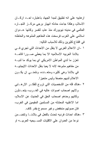 ‫ﺍﺭﻫﺎﺒﻴﻪ ﻋﻠﻲ ﺍﻨﻪ ﺘﻁﺒﻴﻕ ﻟﻤﺒﺩﺍ ﺍﻟﺠﻬﺎﺩ ﺒﺎﻋﺘﺒﺎﺭﻩ ﺍﺤـﺩ ﺍﺭﻜـﺎﻥ‬
‫ﺍﻻﺴﻼﻡ، ﻭﻫﻜﺫﺍ ﺠﺎﺀﺕ ﺤﺎﺩﺜﻪ ﺍﻨﻬﻴﺎﺭ ﺒﺭﺠﻲ ﻤﺭﻜـﺯ ﺍﻟﺘﺠـﺎﺭﻩ‬
‫ﺍﻟﻌﺎﻟﻤﻲ ﻓﻲ ﻤﺩﻴﻨﻪ ﻨﻴﻭﻴﻭﺭﻙ ﻤﻨﺫ ﻋﺎﻡ، ﻟﺘﻔﺴﺭ ﻭﻜﺎﻨﻬﺎ ﻋـﺩﻭﺍﻥ‬
‫ﺍﺴﻼﻤﻲ ﻋﻠﻲ ﺍﻟﻐﺭﺏ ﻓﺭﺴﺨﺕ ﻫﺫﻩ ﺍﻟﻤﻔﺎﻫﻴﻡ ﺍﻟﻤﺸﻭﻫﻪ ﻭﺍﻟﺨﺎﻁﺌﻪ‬
                   ‫ﻓﻲ ﺍﻗﺘﻨﺎﻉ ﻜﺜﻴﺭﻴﻥ ﻭﺫﻟﻙ ﻟﻼﺴﺒﺎﺏ ﺍﻟﺘﺎﻟﻴﻪ:‬
‫١ -ﺍﻥ ﺍﻻﻋﻼﻡ ﺍﻟﻐﺭﺒﻲ ﻻ ﻴﻨﻘل ﻤﻥ ﺍﻻﺤﺩﺍﺙ ﺍﻟﺘﻲ ﺘﺠﺭﻱ ﻓـﻲ‬
‫ﺒﻼﺩﻨﺎ ﺍﻟﻌﺭﺒﻴﻪ ﺍﻻﺴﻼﻤﻴﻪ ﺍﻻ ﺒﻤﺎ ﻴﻌﻁﻲ ﺼـﻭﺭﺍ ﻗﺎﺘﻤـﻪ‬
‫ﺘﻌﺯﺯ ﻤﺎ ﻟﺩﻱ ﺍﻟﻤﻭﺍﻁﻥ ﺍﻻﻤﺭﻴﻜﻲ ﺍﻱ ﺒﻤﺎ ﻴﻭﻜﺩ ﻤﺎ ﻟﺩﻴـﻪ‬
‫ﻤﻥ ﻤﻔﺎﻫﻴﻡ ﻤﺸﻭﻫﻪ ﻻﻨﻪ ﻻ ﻴﻌﺒﺎ ﺒﻨﻘل ﺍﻻﺤﺩﺍﺙ ﺍﻻﻴﺠﺎﺒﻴـﻪ‬
‫ﻓﻲ ﺒﻼﺩﻨﺎ ﻭﻫﻲ ﻜﺜﻴﺭﻩ ﻭﻤﺘﻌـﺩﺩﻩ، ﻭﻨﺘﻤﻨـﻲ ﺍﻥ ﻴﻜـﻭﻥ‬
                  ‫ﺍﻻﻋﻼﻡ ﻟﺩﻴﻬﻡ ﻤﻨﺼﻔﺎ ﻭﻟﻴﺱ ﻤﺘﺤﻴﺯﺍ.‬
‫٢ -ﻫﻨﺎﻙ ﻗﻠﻪ ﻤﻥ ﺍﻟﺸﺨﺼﻴﺎﺕ ﺍﻟﺘﻲ ﺘﺭﻭﺝ ﻟﻠﻔﻜـﺭ ﺍﻻﺭﻫـﺎﺒﻲ‬
‫ﻭﻻﻨﻬﻡ ﺍﺼﺤﺎﺏ ﺍﺼﻭﺍﺕ ﻋﺎﻟﻴﻪ ﻓﻲ ﺍﻟﻐـﺭﺏ، ﻴﺘﺤـﺩﺜﻭﻥ‬
‫ﻭﻜﺎﻨﻬﻡ ﻭﺤﺩﻫﻡ ﺍﺼﺤﺎﺏ ﺍﻟﺤﻕ ﻓﻲ ﺍﻟﺤﺩﻴﺙ ﻋﻥ ﺍﻻﺴﻼﻡ،‬
‫ﺍﻤﺎ ﺍﻻﻏﻠﺒﻴﻪ ﺍﻟﻤﻌﺘﺩﻟﻪ ﻤﻥ ﺍﻟﻤﺴﻠﻤﻴﻥ ﺍﻟﻤﻘﻴﻤﻴﻥ ﻓﻲ ﺍﻟﻐﺭﺏ،‬
        ‫ﻓﺎﻥ ﺼﻭﺘﻬﻡ ﻤﻨﺨﻔﺽ ﻭﻏﻴﺭ ﻤﺴﻤﻭﻉ ﺒﻘﺩﺭ ﻜﺎﻑ.‬
‫٣ -ﻫﻨﺎﻙ ﺍﺤﺩﺍﺙ ﻓﺭﺩﻴﻪ ﺘﺤﺩﺙ ﺒﺎﻟﻔﻌل ﻓﻲ ﺒﻼﺩﻨـﺎ ﻭﺘﺘﻀـﻤﻥ‬
‫ﻨﻭﻋﺎ ﻤﻥ ﺍﻟﻌﺩﻭﺍﻥ ﻋﻠﻲ ﺍﻻﻗﻠﻴﺎﺕ ﺍﻟﻤﺴـﻴﺤﻴﻪ ﺍﻟﻌﺭﺒﻴـﻪ ﺍﻭ‬
 