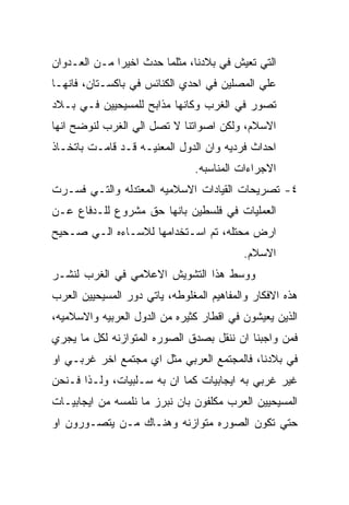 ‫ﺍﻟﺘﻲ ﺘﻌﻴﺵ ﻓﻲ ﺒﻼﺩﻨﺎ، ﻤﺜﻠﻤﺎ ﺤﺩﺙ ﺍﺨﻴﺭﺍ ﻤـﻥ ﺍﻟﻌـﺩﻭﺍﻥ‬
‫ﻋﻠﻲ ﺍﻟﻤﺼﻠﻴﻥ ﻓﻲ ﺍﺤﺩﻱ ﺍﻟﻜﻨﺎﺌﺱ ﻓﻲ ﺒﺎﻜﺴـﺘﺎﻥ، ﻓﺎﻨﻬـﺎ‬
‫ﺘﺼﻭﺭ ﻓﻲ ﺍﻟﻐﺭﺏ ﻭﻜﺎﻨﻬﺎ ﻤﺫﺍﺒﺢ ﻟﻠﻤﺴﻴﺤﻴﻴﻥ ﻓـﻲ ﺒـﻼﺩ‬
‫ﺍﻻﺴﻼﻡ، ﻭﻟﻜﻥ ﺍﺼﻭﺍﺘﻨﺎ ﻻ ﺘﺼل ﺍﻟﻲ ﺍﻟﻐﺭﺏ ﻟﻨﻭﻀﺢ ﺍﻨﻬﺎ‬
‫ﺍﺤﺩﺍﺙ ﻓﺭﺩﻴﻪ ﻭﺍﻥ ﺍﻟﺩﻭل ﺍﻟﻤﻌﻨﻴـﻪ ﻗـﺩ ﻗﺎﻤـﺕ ﺒﺎﺘﺨـﺎﺫ‬
                                ‫ﺍﻻﺠﺭﺍﺀﺍﺕ ﺍﻟﻤﻨﺎﺴﺒﻪ.‬
‫٤- ﺘﺼﺭﻴﺤﺎﺕ ﺍﻟﻘﻴﺎﺩﺍﺕ ﺍﻻﺴﻼﻤﻴﻪ ﺍﻟﻤﻌﺘﺩﻟﻪ ﻭﺍﻟﺘـﻲ ﻓﺴـﺭﺕ‬
‫ﺍﻟﻌﻤﻠﻴﺎﺕ ﻓﻲ ﻓﻠﺴﻁﻴﻥ ﺒﺎﻨﻬﺎ ﺤﻕ ﻤﺸﺭﻭﻉ ﻟﻠـﺩﻓﺎﻉ ﻋـﻥ‬
‫ﺍﺭﺽ ﻤﺤﺘﻠﻪ، ﺘﻡ ﺍﺴـﺘﺨﺩﺍﻤﻬﺎ ﻟﻼﺴـﺎﺀﻩ ﺍﻟـﻲ ﺼـﺤﻴﺢ‬
                                          ‫ﺍﻻﺴﻼﻡ.‬
‫ﻭﻭﺴﻁ ﻫﺫﺍ ﺍﻟﺘﺸﻭﻴﺵ ﺍﻻﻋﻼﻤﻲ ﻓﻲ ﺍﻟﻐﺭﺏ ﻟﻨﺸـﺭ‬
‫ﻫﺫﻩ ﺍﻻﻓﻜﺎﺭ ﻭﺍﻟﻤﻔﺎﻫﻴﻡ ﺍﻟﻤﻐﻠﻭﻁﻪ، ﻴﺎﺘﻲ ﺩﻭﺭ ﺍﻟﻤﺴﻴﺤﻴﻴﻥ ﺍﻟﻌﺭﺏ‬
‫ﺍﻟﺫﻴﻥ ﻴﻌﻴﺸﻭﻥ ﻓﻲ ﺍﻗﻁﺎﺭ ﻜﺜﻴﺭﻩ ﻤﻥ ﺍﻟﺩﻭل ﺍﻟﻌﺭﺒﻴﻪ ﻭﺍﻻﺴﻼﻤﻴﻪ،‬
‫ﻓﻤﻥ ﻭﺍﺠﺒﻨﺎ ﺍﻥ ﻨﻨﻘل ﺒﺼﺩﻕ ﺍﻟﺼﻭﺭﻩ ﺍﻟﻤﺘﻭﺍﺯﻨﻪ ﻟﻜل ﻤﺎ ﻴﺠﺭﻱ‬
‫ﻓﻲ ﺒﻼﺩﻨﺎ، ﻓﺎﻟﻤﺠﺘﻤﻊ ﺍﻟﻌﺭﺒﻲ ﻤﺜل ﺍﻱ ﻤﺠﺘﻤﻊ ﺍﺨﺭ ﻏﺭﺒـﻲ ﺍﻭ‬
‫ﻏﻴﺭ ﻏﺭﺒﻲ ﺒﻪ ﺍﻴﺠﺎﺒﻴﺎﺕ ﻜﻤﺎ ﺍﻥ ﺒﻪ ﺴـﻠﺒﻴﺎﺕ، ﻭﻟـﺫﺍ ﻓـﻨﺤﻥ‬
‫ﺍﻟﻤﺴﻴﺤﻴﻴﻥ ﺍﻟﻌﺭﺏ ﻤﻜﻠﻔﻭﻥ ﺒﺎﻥ ﻨﺒﺭﺯ ﻤﺎ ﻨﻠﻤﺴﻪ ﻤﻥ ﺍﻴﺠﺎﺒﻴـﺎﺕ‬
‫ﺤﺘﻲ ﺘﻜﻭﻥ ﺍﻟﺼﻭﺭﻩ ﻤﺘﻭﺍﺯﻨﻪ ﻭﻫﻨـﺎﻙ ﻤـﻥ ﻴﺘﺼـﻭﺭﻭﻥ ﺍﻭ‬
 