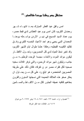 ‫)٢(‬
               ‫.‬          ‫א‬


‫ﺍﻤﺱ ﻭﺍﻓﻕ ﻋﻴﺩ ﺍﻟﻔﻁﺭ ﺍﻟﻤﺒﺎﺭﻙ ﺒﻌـﺩ ﺍﻨﺘﻬـﺎﺀ ﺸـﻬﺭ‬
‫ﺭﻤﻀﺎﻥ ﺍﻟﻜﺭﻴﻡ، ﻜﺎﻥ ﺍﻤﺱ ﻴﻭﻡ ﻋﻴﺩ ﺍﻟﻐﻁﺎﺱ ﻟﺩﻱ ﻗﺒﻁ ﻤﺼﺭ،‬
‫ﻴﻭﻡ ﻋﻤﺎﺩ ﺍﻟﺴﻴﺩ ﺍﻟﻤﺴﻴﺢ ﻓﻲ ﻨﻬـﺭ ﺍﻻﺭﺩﻥ ﺒﻭﺍﺴـﻁﻪ ﻴﻭﺤﻨـﺎ‬
‫ﺍﻟﻤﻌﻤﺩﺍﻥ ﺍﻟﻨﺒﻲ ﻴﺤﻴﻲ ﻭﻫﻭ ﺍﺤﺩ ﺍﻻﻋﻴﺎﺩ ﺍﻟﺨﻤﺴﻪ ﺍﻟﻜﺒﺭﻱ ﻭﻓـﻕ‬
‫ﺘﻘﺎﻟﻴﺩ ﺍﻟﻜﻨﻴﺴﻪ ﺍﻟﻘﺒﻁﻴﻪ، ﻭﻫﻜﺫﺍ ﻋﺸﻨﺎ ﻁﻭﺍل ﺍﻴﺎﻡ ﺍﻟﺸﻬﺭ ﺍﻟﻜﺭﻴﻡ،‬
‫ﻭﻗﺩ ﺘﻐﻴﺭ ﻨﻤﻁ ﺍﻟﺤﻴﺎﻩ ﻟﺩﻱ ﻜل ﺍﻟﻤﺼﺭﻴﻴﻥ، ﻭﺘﺤـﻭل ﺍﻻﻓﻁـﺎﺭ‬
‫ﻟﻴﻜﻭﻥ ﻤﻭﺍﺌﺩ ﺍﻟﻤﻭﺩﻩ ﻭﺍﻻﺨﺎﺀ، ﻤﺠﺴﺩﺍ ﺍﻟﻭﺤﺩﻩ ﺍﻟﻭﻁﻨﻴـﻪ ﻤـﻥ‬
‫ﺠﺎﻨﺏ، ﻭﻟﻴﻜﻭﻥ ﺸﻬﺭ ﻤﻭﺍﺌﺩ ﺍﻟﺭﺤﻤﻥ، ﻭﺍﻟﺘﻲ ﺘﻭﻓﺭ ﺍﻜﻼﺕ ﺴﺨﻴﻪ‬
‫ﺼﺤﻴﻪ ﻟﻜل ﻓﻘﺭﺍﺀ ﻤﺼﺭ ﺩﻭ ﻥ ﺘﻔﺭﻗﻪ، ﻓﻜﺎﻥ ﺫﻟﻙ ﻋﻠﻲ ﻁﺭﻴﻘﻪ‬
‫ﺍﻟﻤﺼﺭﻴﻴﻥ ﺍﻟﻤﺘﺤﻀﺭﻩ ﻫﻭ ﺍﺒﻠﻎ ﺭﺩ ﻋﻠﻲ ﻜل ﻤـﻥ ﻴﺤـﺎﻭل ﺍﻥ‬
‫ﻴﻌﻜﺭ ﺼﻔﻭ ﻫﺫﻩ ﺍﻟﻌﻼﻗﻪ ﺍﻟﺤﻤﻴﻤﻪ ﺍﻟﺘﻲ ﻨﺴﺠﺘﻬﺎ ﺍﻟﺴﻨﻭﻥ ﻭﺍﻟﻘﺭﻭﻥ‬
‫ﺒﻤﻔﺎﻫﻴﻡ ﺜﻘﺎﻓﻴﻪ ﻋﻤﻴﻘﻪ ﺍﻟﺠﺫﻭﺭ ﻟﻜل ﻤـﻥ ﺍﻻﻗﺒـﺎﻁ ﻭﺍﻟﻤﺴـﻠﻤﻴﻥ‬




                                                                ‫)٢(‬
  ‫ﻗﻀﺎﻴﺎ ﻭ ﺍﺭﺍﺀ -ﺍﻟﺴﻨﻪ ٣٢١-ﺍﻟﻌﺩﺩ ١٥٩٠٤-٩١ ﻴﻨﺎﻴﺭ ٩٩٩١-٢ ﻤﻥ ﺸﻭﺍل‬

                   ‫٩١٤١ ﻫـ ﺍﻟﺜﻼﺜﺎﺀ-ﻏﺩﺍ ﺍﻜﺜﺭ ﺍﺸﺭﺍﻗﺎ‬
 