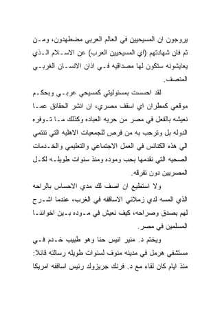 ‫ﻴﺭﻭﺠﻭﻥ ﺍﻥ ﺍﻟﻤﺴﻴﺤﻴﻴﻥ ﻓﻲ ﺍﻟﻌﺎﻟﻡ ﺍﻟﻌﺭﺒﻲ ﻤﻀﻁﻬﺩﻭﻥ، ﻭﻤـﻥ‬
‫ﺜﻡ ﻓﺎﻥ ﺸﻬﺎﺩﺘﻬﻡ )ﺍﻱ ﺍﻟﻤﺴﻴﺤﻴﻴﻥ ﺍﻟﻌﺭﺏ( ﻋﻥ ﺍﻻﺴـﻼﻡ ﺍﻟـﺫﻱ‬
‫ﻴﻌﺎﻴﺸﻭﻨﻪ ﺴﺘﻜﻭﻥ ﻟﻬﺎ ﻤﺼﺩﺍﻗﻴﻪ ﻓـﻲ ﺍﺫﺍﻥ ﺍﻻﻨﺴـﺎﻥ ﺍﻟﻐﺭﺒـﻲ‬
                                              ‫ﺍﻟﻤﻨﺼﻑ.‬
‫ﻟﻘﺩ ﺍﺤﺴﺴﺕ ﺒﻤﺴﺌﻭﻟﻴﺘﻲ ﻜﻤﺴﻴﺤﻲ ﻋﺭﺒـﻲ ﻭﺒﺤﻜـﻡ‬
‫ﻤﻭﻗﻌﻲ ﻜﻤﻁﺭﺍﻥ ﺍﻱ ﺍﺴﻘﻑ ﻤﺼﺭﻱ، ﺍﻥ ﺍﻨﺸﺭ ﺍﻟﺤﻘﺎﺌﻕ ﻋﻤـﺎ‬
‫ﻨﻌﻴﺸﻪ ﺒﺎﻟﻔﻌل ﻓﻲ ﻤﺼﺭ ﻤﻥ ﺤﺭﻴﻪ ﺍﻟﻌﺒﺎﺩﻩ ﻭﻜﺫﻟﻙ ﻤـﺎ ﺘـﻭﻓﺭﻩ‬
‫ﺍﻟﺩﻭﻟﻪ ﺒل ﻭﺘﺭﺤﺏ ﺒﻪ ﻤﻥ ﻓﺭﺹ ﻟﻠﺠﻤﻌﻴﺎﺕ ﺍﻻﻫﻠﻴﻪ ﺍﻟﺘﻲ ﺘﻨﺘﻤﻲ‬
‫ﺍﻟﻲ ﻫﺫﻩ ﺍﻟﻜﻨﺎﺌﺱ ﻓﻲ ﺍﻟﻌﻤل ﺍﻻﺠﺘﻤﺎﻋﻲ ﻭﺍﻟﺘﻌﻠﻴﻤﻲ ﻭﺍﻟﺨـﺩﻤﺎﺕ‬
‫ﺍﻟﺼﺤﻴﻪ ﺍﻟﺘﻲ ﻨﻘﺩﻤﻬﺎ ﺒﺤﺏ ﻭﻤﻭﺩﻩ ﻭﻤﻨﺫ ﺴﻨﻭﺍﺕ ﻁﻭﻴﻠـﻪ ﻟﻜـل‬
                                  ‫ﺍﻟﻤﺼﺭﻴﻴﻥ ﺩﻭﻥ ﺘﻔﺭﻗﻪ.‬
‫ﻭﻻ ﺍﺴﺘﻁﻴﻊ ﺍﻥ ﺍﺼﻑ ﻟﻙ ﻤﺩﻱ ﺍﻻﺤﺴﺎﺱ ﺒﺎﻟﺭﺍﺤﻪ‬
‫ﺍﻟﺫﻱ ﺍﻟﻤﺴﻪ ﻟﺩﻱ ﺯﻤﻼﺌﻲ ﺍﻻﺴﺎﻗﻔﻪ ﻓﻲ ﺍﻟﻐﺭﺏ، ﻋﻨﺩﻤﺎ ﺍﺸـﺭﺡ‬
‫ﻟﻬﻡ ﺒﺼﺩﻕ ﻭﺼﺭﺍﺤﻪ، ﻜﻴﻑ ﻨﻌﻴﺵ ﻓﻲ ﻤـﻭﺩﻩ ﺒـﻴﻥ ﺍﺨﻭﺍﻨﻨـﺎ‬
                                     ‫ﺍﻟﻤﺴﻠﻤﻴﻥ ﻓﻲ ﻤﺼﺭ.‬
‫ﻭﻴﺨﺘﻡ ﺩ. ﻤﻨﻴﺭ ﺍﻨﻴﺱ ﺤﻨﺎ ﻭﻫﻭ ﻁﺒﻴﺏ ﺨـﺩﻡ ﻓـﻲ‬
‫ﻤﺴﺘﺸﻔﻲ ﻫﺭﻤل ﻓﻲ ﻤﺩﻴﻨﻪ ﻤﻨﻭﻑ ﻟﺴﻨﻭﺍﺕ ﻁﻭﻴﻠﻪ ﺭﺴﺎﻟﺘﻪ ﻗﺎﺌﻼ:‬
‫ﻤﻨﺫ ﺍﻴﺎﻡ ﻜﺎﻥ ﻟﻘﺎﺀ ﻤﻊ ﺩ. ﻓﺭﻨﻙ ﺠﺭﻴﺯﻭﻟﺩ ﺭﺌﻴﺱ ﺍﺴﺎﻗﻔﻪ ﺍﻤﺭﻴﻜﺎ‬
 