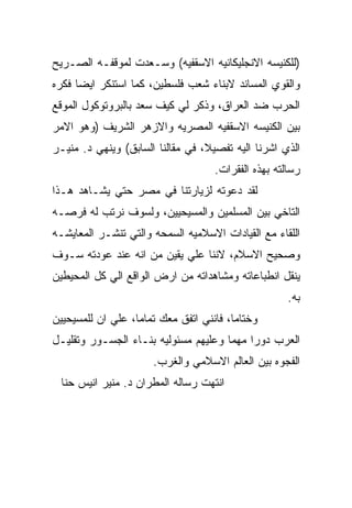 ‫)ﻟﻠﻜﻨﻴﺴﻪ ﺍﻻﻨﺠﻠﻴﻜﺎﻨﻴﻪ ﺍﻻﺴﻘﻔﻴﻪ( ﻭﺴـﻌﺩﺕ ﻟﻤﻭﻗﻔـﻪ ﺍﻟﺼـﺭﻴﺢ‬
‫ﻭﺍﻟﻘﻭﻱ ﺍﻟﻤﺴﺎﻨﺩ ﻻﺒﻨﺎﺀ ﺸﻌﺏ ﻓﻠﺴﻁﻴﻥ، ﻜﻤﺎ ﺍﺴﺘﻨﻜﺭ ﺍﻴﻀﺎ ﻓﻜﺭﻩ‬
‫ﺍﻟﺤﺭﺏ ﻀﺩ ﺍﻟﻌﺭﺍﻕ، ﻭﺫﻜﺭ ﻟﻲ ﻜﻴﻑ ﺴﻌﺩ ﺒﺎﻟﺒﺭﻭﺘﻭﻜﻭل ﺍﻟﻤﻭﻗﻊ‬
‫ﺒﻴﻥ ﺍﻟﻜﻨﻴﺴﻪ ﺍﻻﺴﻘﻔﻴﻪ ﺍﻟﻤﺼﺭﻴﻪ ﻭﺍﻻﺯﻫﺭ ﺍﻟﺸﺭﻴﻑ )ﻭﻫﻭ ﺍﻻﻤﺭ‬
‫ﺍﻟﺫﻱ ﺍﺸﺭﻨﺎ ﺍﻟﻴﻪ ﺘﻔﺼﻴﻼ، ﻓﻲ ﻤﻘﺎﻟﻨﺎ ﺍﻟﺴﺎﺒﻕ( ﻭﻴﻨﻬﻲ ﺩ. ﻤﻨﻴـﺭ‬
                                    ‫ﺭﺴﺎﻟﺘﻪ ﺒﻬﺫﻩ ﺍﻟﻔﻘﺭﺍﺕ.‬
‫ﻟﻘﺩ ﺩﻋﻭﺘﻪ ﻟﺯﻴﺎﺭﺘﻨﺎ ﻓﻲ ﻤﺼﺭ ﺤﺘﻲ ﻴﺸـﺎﻫﺩ ﻫـﺫﺍ‬
‫ﺍﻟﺘﺎﺨﻲ ﺒﻴﻥ ﺍﻟﻤﺴﻠﻤﻴﻥ ﻭﺍﻟﻤﺴﻴﺤﻴﻴﻥ، ﻭﻟﺴﻭﻑ ﻨﺭﺘﺏ ﻟﻪ ﻓﺭﺼـﻪ‬
‫ﺍﻟﻠﻘﺎﺀ ﻤﻊ ﺍﻟﻘﻴﺎﺩﺍﺕ ﺍﻻﺴﻼﻤﻴﻪ ﺍﻟﺴﻤﺤﻪ ﻭﺍﻟﺘﻲ ﺘﻨﺸـﺭ ﺍﻟﻤﻌﺎﻴﺸـﻪ‬
‫ﻭﺼﺤﻴﺢ ﺍﻻﺴﻼﻡ، ﻻﻨﻨﺎ ﻋﻠﻲ ﻴﻘﻴﻥ ﻤﻥ ﺍﻨﻪ ﻋﻨﺩ ﻋﻭﺩﺘﻪ ﺴـﻭﻑ‬
‫ﻴﻨﻘل ﺍﻨﻁﺒﺎﻋﺎﺘﻪ ﻭﻤﺸﺎﻫﺩﺍﺘﻪ ﻤﻥ ﺍﺭﺽ ﺍﻟﻭﺍﻗﻊ ﺍﻟﻲ ﻜل ﺍﻟﻤﺤﻴﻁﻴﻥ‬
                                                     ‫ﺒﻪ.‬
‫ﻭﺨﺘﺎﻤﺎ، ﻓﺎﻨﻨﻲ ﺍﺘﻔﻕ ﻤﻌﻙ ﺘﻤﺎﻤﺎ، ﻋﻠﻲ ﺍﻥ ﻟﻠﻤﺴﻴﺤﻴﻴﻥ‬
‫ﺍﻟﻌﺭﺏ ﺩﻭﺭﺍ ﻤﻬﻤﺎ ﻭﻋﻠﻴﻬﻡ ﻤﺴﺌﻭﻟﻴﻪ ﺒﻨـﺎﺀ ﺍﻟﺠﺴـﻭﺭ ﻭﺘﻘﻠﻴـل‬
                      ‫ﺍﻟﻔﺠﻭﻩ ﺒﻴﻥ ﺍﻟﻌﺎﻟﻡ ﺍﻻﺴﻼﻤﻲ ﻭﺍﻟﻐﺭﺏ.‬
 ‫ﺍﻨﺘﻬﺕ ﺭﺴﺎﻟﻪ ﺍﻟﻤﻁﺭﺍﻥ ﺩ. ﻤﻨﻴﺭ ﺍﻨﻴﺱ ﺤﻨﺎ‬
 