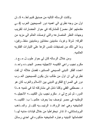 ‫ﻭﻜﺎﻨﺕ ﺍﻟﺭﺴﺎﻟﻪ ﺍﻟﺘﺎﻟﻴﻪ ﻤﻥ ﺼﺩﻴﻕ ﻗﺩﻴﻡ ﻟﻌﻠـﻪ ﻜـﺎﻥ‬
‫ﺍﻭل ﻤﻥ ﻭﺠﻪ ﻨﻅﺭﻱ ﺍﻟﻲ ﺍﻫﻤﻴﻪ ﺩﻭﺭ ﺍﻟﻤﺴﻴﺤﻴﻴﻥ ﺍﻟﻌﺭﺏ )ﻓـﻲ‬
‫ﻤﻘﺩﻤﺘﻬﻡ ﺍﻫل ﻤﺼﺭ( ﻟﻠﻤﺸﺎﺭﻜﻪ ﻓﻲ ﺤﻭﺍﺭ ﺍﻟﺤﻀﺎﺭﺍﺕ ﻟﺘﻘﺭﻴﺏ‬
‫ﻭﺠﻬﺎﺕ ﺍﻟﻨﻅﺭ ﺍﻟﻤﺘﺼﺎﺭﻋﻪ ﻭﺍﻟﺘﻲ ﺍﻭﺼﻠﺕ ﺍﻟﻌﺎﻟﻡ ﺍﻟﻲ ﻤﺯﻴﺩ ﻤﻥ‬
‫ﺍﻟﻔﺭﻗﻪ: ﺸﺭﻗﺎ ﻭﻏﺭﺒﺎ، ﻤﺘﺩﻴﻨﻴﻥ ﻤﻌﺘﺩﻟﻴﻥ ﻭﻤﺘﺩﻴﻨﻴﻥ ﻤﺘﻁـﺭﻓﻴﻥ،‬
‫ﻭﻤﺎ ﺍﻟﻲ ﺫﻟﻙ ﻤﻥ ﺘﺼﻨﻴﻔﺎﺕ ﻨﻠﻤﺱ ﺍﺜﺭﻫﺎ ﻋﻠﻲ ﺍﻟﺘﻴﺎﺭﺍﺕ ﺍﻟﻔﻜﺭﻴﻪ‬
                                                ‫ﺍﻟﻌﺎﻟﻤﻴﻪ.‬
‫ﻭﻤﻥ ﺨﻼل ﺍﻟﺭﺴﺎﻟﻪ ﻜﺎﻥ ﻟﻲ ﺤﻭﺍﺭ ﻁﻭﻴـل ﻤـﻊ ﺩ.‬
‫ﻤﻜﺭﻡ ﻨﺠﻴﺏ ﺭﺍﻋﻲ ﺍﻟﻜﻨﻴﺴﻪ ﺍﻻﻨﺠﻴﻠﻴﻪ ﺒﻤﺼﺭ ﺍﻟﺠﺩﻴـﺩﻩ ﻭﺍﺤـﺩ‬
‫ﺍﻋﻤﺩﻩ ﺍﻟﻔﻜﺭ ﺍﻟﺩﻴﻨﻲ ﺍﻟﻤﺴﻴﺤﻲ ﺍﻟﻤﺴﺘﻨﻴﺭ، ﺘﻔﻀل ﺨﻼﻟﻪ ﺍﻥ ﻟﻔﺕ‬
‫ﻨﻅﺭﻱ ﺍﻟﻲ ﺍﻥ ﺍﻭل ﻤﻥ ﻁﺎﻟﺏ ﺒﺎﻥ ﻴﻜﻭﻥ ﻟﻠﻤﺴﻴﺤﻴﻴﻥ ﺍﻟﻌـﺭﺏ‬
‫ﺩﻭﺭ ﻓﻲ ﺍﻟﺼﺭﺍﻉ ﺍﻟﻔﻜﺭﻱ ﺍﻟﺩﻴﻨﻲ ﺒﻴﻥ ﺍﻻﺴﻼﻡ ﻭﺍﻟﻐﺭﺏ ﻜﺎﻥ ﻫﻭ‬
‫ﺩ. ﻤﺼﻁﻔﻲ ﺍﻟﻔﻘﻲ ﻭﻜﻠﻨﺎ ﻨﺎﻤل ﻓﻲ ﻤﺸﺎﺭﻜﺘﻪ ﻟﻨﺎ ﻓﻲ ﺘﻨﻤﻴﻪ ﻫـﺫﺍ‬
‫ﺍﻟﺩﻭﺭ، ﺜﻡ ﺸﺭﺡ ﻟﻲ ﺩ. ﻤﻜﺭﻡ ﻨﺠﻴﺏ ﺒﺎﻥ ﺍﻟﻜﻨﻴﺴـﻪ ﺍﻻﻨﺠﻴﻠﻴـﻪ‬
‫ﺍﻟﻭﻁﻨﻴﻪ ﻓﻲ ﻤﺼﺭ ﺘﻭﺼﻑ ﺒﻤﺎ ﻴﻌﺭﻑ ﻋﺎﻟﻤﻴـﺎ ﺏ: ﺍﻟﻜﻨﻴﺴـﻪ‬
‫ﺍﻟﻤﺸﻴﺨﻴﻪ ﻭﻫﻲ ﺍﺤﺩ ﺍﻟﺭﻭﺍﻓـﺩ ﺍﻟﺭﺌﻴﺴـﻴﻪ ﻟﻠﺘﻴـﺎﺭ ﻭﺍﻟﻤـﺫﻫﺏ‬
‫ﺍﻟﺒﺭﻭﺘﺴﺘﺎﻨﺘﻲ، ﺍﺫ ﺘﺩﺍﺭ ﺩﻴﻤﻘﺭﺍﻁﻴﺎ ﻤﻥ ﺨﻼل ﻗﻴﺎﺩﺍﺕ ﻤﺩﻨﻴﻪ ﻟﻬـﺎ‬
‫ﺍﻫﺘﻤﺎﻤﺎﺘﻬﺎ ﺍﻟﺩﻴﻨﻴﻪ ﻭﻋﺒﺎﺭﻩ ﺍﻟﻤﺸﻴﺨﻴﻪ ﻤﺫﻜﻭﺭﻩ ﻓﻲ ﺍﺤﺩﻱ ﺭﺴﺎﺌل‬
 