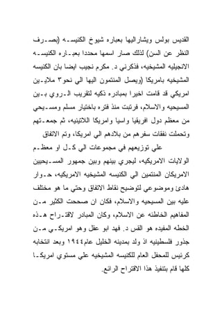 ‫ﺍﻟﻘﺩﻴﺱ ﺒﻭﻟﺱ ﻭﻴﺸﺎﺭﺍﻟﻴﻬﺎ ﺒﻌﺒﺎﺭﻩ ﺸﻴﻭﺥ ﺍﻟﻜﻨﻴﺴـﻪ )ﺒﺼـﺭﻑ‬
‫ﺍﻟﻨﻅﺭ ﻋﻥ ﺍﻟﺴﻥ( ﻟﺫﻟﻙ ﺼﺎﺭ ﺍﺴﻤﻬﺎ ﻤﺤﺩﺩﺍ ﺒﻌﺒـﺎﺭﻩ ﺍﻟﻜﻨﻴﺴـﻪ‬
‫ﺍﻻﻨﺠﻴﻠﻴﻪ ﺍﻟﻤﺸﻴﺨﻴﻪ، ﻓﺫﻜﺭﻨﻲ ﺩ. ﻤﻜﺭﻡ ﻨﺠﻴﺏ ﺍﻴﻀﺎ ﺒﺎﻥ ﺍﻟﻜﻨﻴﺴﻪ‬
‫ﺍﻟﻤﺸﻴﺨﻴﻪ ﺒﺎﻤﺭﻴﻜﺎ )ﻭﻴﺼل ﺍﻟﻤﻨﺘﻤﻭﻥ ﺍﻟﻴﻬﺎ ﺍﻟﻲ ﻨﺤﻭ٣ ﻤﻼﻴـﻴﻥ‬
‫ﺍﻤﺭﻴﻜﻲ ﻗﺩ ﻗﺎﻤﺕ ﺍﺨﻴﺭﺍ ﺒﻤﺒﺎﺩﺭﻩ ﺫﻜﻴﻪ ﻟﺘﻘﺭﻴﺏ ﺍﻟـﺭﻭﻱ ﺒـﻴﻥ‬
‫ﺍﻟﻤﺴﻴﺤﻴﻪ ﻭﺍﻻﺴﻼﻡ، ﻓﺭﺘﺒﺕ ﻤﻨﺫ ﻓﺘﺭﻩ ﺒﺎﺨﺘﻴﺎﺭ ﻤﺴﻠﻡ ﻭﻤﺴـﻴﺤﻲ‬
‫ﻤﻥ ﻤﻌﻅﻡ ﺩﻭل ﺍﻓﺭﻴﻘﻴﺎ ﻭﺍﺴﻴﺎ ﻭﺍﻤﺭﻴﻜﺎ ﺍﻟﻼﺘﻴﻨﻴﻪ، ﺜﻡ ﺠﻤﻌـﺘﻬﻡ‬
   ‫ﻭﺘﺤﻤﻠﺕ ﻨﻔﻘﺎﺕ ﺴﻔﺭﻫﻡ ﻤﻥ ﺒﻼﺩﻫﻡ ﺍﻟﻲ ﺍﻤﺭﻴﻜﺎ، ﻭﺘﻡ ﺍﻻﺘﻔﺎﻕ‬
‫ﻋﻠﻲ ﺘﻭﺯﻴﻌﻬﻡ ﻓﻲ ﻤﺠﻤﻭﻋﺎﺕ ﺍﻟﻲ ﻜـل ﺍﻭ ﻤﻌﻅـﻡ‬
‫ﺍﻟﻭﻻﻴﺎﺕ ﺍﻻﻤﺭﻴﻜﻴﻪ، ﻟﻴﺠﺭﻱ ﺒﻴﻨﻬﻡ ﻭﺒﻴﻥ ﺠﻤﻬﻭﺭ ﺍﻟﻤﺴـﻴﺤﻴﻴﻥ‬
‫ﺍﻻﻤﺭﻴﻜﺎﻥ ﺍﻟﻤﻨﺘﻤﻴﻥ ﺍﻟﻲ ﺍﻟﻜﻨﻴﺴﻪ ﺍﻟﻤﺸﻴﺨﻴﻪ ﺍﻻﻤﺭﻴﻜﻴﻪ، ﺤـﻭﺍﺭ‬
‫ﻫﺎﺩﺉ ﻭﻤﻭﻀﻭﻋﻲ ﻟﺘﻭﻀﻴﺢ ﻨﻘﺎﻁ ﺍﻻﺘﻔﺎﻕ ﻭﺤﺘﻲ ﻤﺎ ﻫﻭ ﻤﺨﺘﻠﻑ‬
‫ﻋﻠﻴﻪ ﺒﻴﻥ ﺍﻟﻤﺴﻴﺤﻴﻪ ﻭﺍﻻﺴﻼﻡ، ﻓﻜﺎﻥ ﺍﻥ ﺼﺤﺤﺕ ﺍﻟﻜﺜﻴﺭ ﻤـﻥ‬
‫ﺍﻟﻤﻔﺎﻫﻴﻡ ﺍﻟﺨﺎﻁﺌﻪ ﻋﻥ ﺍﻻﺴﻼﻡ، ﻭﻜﺎﻥ ﺍﻟﻤﺒﺎﺩﺭ ﻻﻗﺘـﺭﺍﺡ ﻫـﺫﻩ‬
‫ﺍﻟﺨﻁﻪ ﺍﻟﻤﻔﻴﺩﻩ ﻫﻭ ﺍﻟﻘﺱ ﺩ. ﻓﻬﺩ ﺍﺒﻭ ﻋﻘل ﻭﻫﻭ ﺍﻤﺭﻴﻜـﻲ ﻤـﻥ‬
‫ﺠﺫﻭﺭ ﻓﻠﺴﻁﻴﻨﻴﻪ ﺍﺫ ﻭﻟﺩ ﺒﻤﺩﻴﻨﻪ ﺍﻟﺨﻠﻴل ﻋﺎﻡ٤٤٩١ ﻭﺒﻌﺩ ﺍﻨﺘﺨﺎﺒﻪ‬
‫ﻜﺭﺌﻴﺱ ﻟﻠﻤﺤﻔل ﺍﻟﻌﺎﻡ ﻟﻠﻜﻨﻴﺴﻪ ﺍﻟﻤﺸﻴﺨﻴﻪ ﻋﻠﻲ ﻤﺴﺘﻭﻱ ﺍﻤﺭﻴﻜـﺎ‬
                        ‫ﻜﻠﻬﺎ ﻗﺎﻡ ﺒﺘﻨﻔﻴﺫ ﻫﺫﺍ ﺍﻻﻗﺘﺭﺍﺡ ﺍﻟﺭﺍﺌﻊ.‬
 