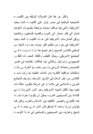 ‫ﻭﺍﻜﺜﺭ ﻤﻥ ﻫﺫﺍ ﻓﺎﻥ ﺍﻟﺼﻼﺕ ﺍﻟﻭﺜﻴﻘﻪ ﺒﻴﻥ ﺍﻟﻜﻨﻴﺴـﻪ‬
‫ﺍﻟﻤﺸﻴﺨﻴﻪ ﺍﻟﻭﻁﻨﻴﻪ ﻓﻲ ﻤﺼﺭ ﺘﻭﺜﺭ ﻋﻠﻲ ﺍﻟﻜﻨﻴﺴـﻪ ﺍﻟﻤﺸـﻴﺨﻴﻪ‬
‫ﺍﻻﻤﺭﻴﻜﻴﻪ ﻭﺍﻟﺘﻲ ﻟﻬﺎ ﻤﻭﺍﻗﻑ ﻤﺒﺩﺌﻴﻪ ﻤﺭﺘﺒﻁﻪ ﺒﺘﻔﺴﻴﺭﺍﺕ ﻻﻫﻭﺘﻴﻪ‬
‫ﺘﺼل ﺍﻟﻲ ﻓﻜﺭ ﻤﻨﺤﺎﺯ ﺍﻟﻲ ﺍﻟﻌﺭﺏ ﻭﻟﻘﻀﻴﻪ ﻓﻠﺴﻁﻴﻥ، ﻭﺒﺎﻟﺘﺒﻌﻴﻪ‬
‫ﻭﻭﻓﻕ ﺍﻟﻤﻤﺎﺭﺴﺎﺕ ﺍﻻﻤﺭﻴﻜﻴﻪ ﻓﺎﻥ ﻫـﺫﻩ ﺍﻟﻜﻨﻴﺴـﻪ ﺍﻟﻤﺸـﻴﺨﻴﻪ‬
‫ﺍﻻﻤﺭﻴﻜﻴﻪ ﻫﻲ ﺠﺯﺀ ﻤﻥ ﺘﻨﻅﻴﻡ ﺍﻜﺒﺭ ﻴﻌﺭﻑ ﺒﻌﺒـﺎﺭﻩ ﺍﻟﻤﺠﻠـﺱ‬
‫ﺍﻟﻭﻁﻨﻲ ﻟﻜﻨﺎﺌﺱ ﺍﻟﻤﺴﻴﺢ، ﻭﻫﻭ ﺘﺠﻤﻊ ﻫﺎﺌـل ﻟـﻪ ﻭﺯﻨـﻪ ﻓـﻲ‬
‫ﺍﻟﻤﺠﺘﻤﻊ ﺍﻻﻤﺭﻴﻜﻲ، ﻭﻴﻤﺜل ﺍﻟﻘﻁﺏ ﻭﺍﻟﻜﺘﻠﻪ ﺍﻟﻤﻀـﺎﺩﻩ ﻟﻠﻔﻜـﺭ‬
‫ﺍﻟﺼﻬﻴﻭﻨﻲ ﻭﺍﺴﺭﺍﺌﻴل ﻭﺒﺎﻟﺘﺎﻟﻲ ﻟﻬﺎ ﺨﻼﻓﺎﺕ ﻋﻘﺎﺌﺩﻴﻪ ﻓﻲ ﺘﻔﺴﻴﺭ‬
‫ﺍﻟﻨﺼﻭﺹ ﺒﻤﻌﻨﺎﻫﺎ ﺍﻟﺭﻭﺤﻲ ﻭﻟـﻴﺱ ﺒﻨﺼـﻬﺎ ﺍﻟﺤﺭﻓـﻲ ﻭﻗـﺩ‬
‫ﺍﺴﺘﻜﻤﻠﺕ ﻤﻭﺍﻗﻔﻬﺎ ﺍﻟﻔﻜﺭﻴﻪ ﺒﺎﻥ ﺍﻨﺸﺎﺕ ﺘﻨﻅﻴﻤﺎ ﻴﻌـﺭﻑ ﺒﺎﺴـﻡ‬
‫ﺍﻟﻜﻨﺎﺌﺱ ﻤﻥ ﺍﺠل ﺍﻟﺴﻼﻡ ﻓﻲ ﺍﻟﺸﺭﻕ ﺍﻻﻭﺴﻁ، ﻭﻟﻡ ﻴﻘﻡ ﺍﻟﻤﺠﺘﻤﻊ‬
‫ﺍﻟﻌﺭﺒﻲ ﻭﺍﻻﺴﻼﻤﻲ ﻓﻲ ﺒﻼﺩﻨﺎ ﺍﻭ ﻓﻲ ﺍﻤﺭﻴﻜﺎ ﺒﺘﻜﻭﻴﻥ ﻋﻼﻗـﺎﺕ‬
‫ﻁﻴﺒﻪ ﺒﻬﺫﻩ ﺍﻟﻜﺘل ﺍﻟﺩﻴﻨﻴﻪ ﺍﻻﻤﺭﻴﻜﻴﻪ ﻭﻫﻭ ﺍﻻﻤﺭ ﺍﻟﺫﻱ ﻭﻟﺩ ﻟـﺩﻱ‬
‫ﺍﻗﺘﻨﺎﻋﺎ ﺒﺎﻥ ﺍﻟﻤﺴﻴﺤﻴﻴﻥ ﺍﻟﻌﺭﺏ، ﻴﻤﻜﻥ ﺍﻥ ﻴﻜﻭﻨﻭﺍ ﺴﻔﺭﺍﺀ ﻟﺒﻨـﺎﺀ‬
‫ﻫﺫﻩ ﺍﻟﻜﺒﺎﺭﻱ ﻭﺍﻟﺠﺴﻭﺭ ﺍﻟﺜﻘﺎﻓﻴﻪ ﺒﻴﻥ ﺍﻻﺴﻼﻡ ﻭﺍﻟﻐﺭﺏ ﻭﻟﻜﻥ ﻜﻤﺎ‬
‫ﻴﻘﻭﻟﻭﻥ ﺍﻥ ﻴﺩﺍ ﻭﺍﺤﺩﻩ ﻻ ﺘﺼﻔﻕ ﻓﺎﻥ ﺍﻻﻤﺭ ﻓـﻲ ﺤﺎﺠـﻪ ﺍﻟـﻲ‬
‫ﺘﻨﺴﻴﻕ ﻭﺘﻌﺎﺭﻑ ﺒﻴﻥ ﺍﻟﻤﺴﻴﺤﻴﻴﻥ ﻭﺍﻟﻤﺴﻠﻤﻴﻥ ﻓﻲ ﻫـﺫﺍ ﺍﻟﺘﻭﺠـﻪ‬
 