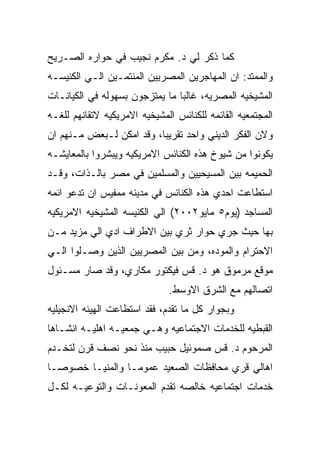 ‫ﻜﻤﺎ ﺫﻜﺭ ﻟﻲ ﺩ. ﻤﻜﺭﻡ ﻨﺠﻴﺏ ﻓﻲ ﺤﻭﺍﺭﻩ ﺍﻟﺼـﺭﻴﺢ‬
‫ﻭﺍﻟﻤﻤﺘﺩ: ﺍﻥ ﺍﻟﻤﻬﺎﺠﺭﻴﻥ ﺍﻟﻤﺼﺭﻴﻴﻥ ﺍﻟﻤﻨﺘﻤـﻴﻥ ﺍﻟـﻲ ﺍﻟﻜﻨﻴﺴـﻪ‬
‫ﺍﻟﻤﺸﻴﺨﻴﻪ ﺍﻟﻤﺼﺭﻴﻪ، ﻏﺎﻟﺒﺎ ﻤﺎ ﻴﻤﺘﺯﺠﻭﻥ ﺒﺴﻬﻭﻟﻪ ﻓﻲ ﺍﻟﻜﻴﺎﻨـﺎﺕ‬
‫ﺍﻟﻤﺠﺘﻤﻌﻴﻪ ﺍﻟﻘﺎﺌﻤﻪ ﻟﻠﻜﻨﺎﺌﺱ ﺍﻟﻤﺸﻴﺨﻴﻪ ﺍﻻﻤﺭﻴﻜﻴﻪ ﻻﺘﻘﺎﻨﻬﻡ ﻟﻠﻐـﻪ‬
‫ﻭﻻﻥ ﺍﻟﻔﻜﺭ ﺍﻟﺩﻴﻨﻲ ﻭﺍﺤﺩ ﺘﻘﺭﻴﺒﺎ، ﻭﻗﺩ ﺍﻤﻜﻥ ﻟـﺒﻌﺽ ﻤـﻨﻬﻡ ﺍﻥ‬
‫ﻴﻜﻭﻨﻭﺍ ﻤﻥ ﺸﻴﻭﺥ ﻫﺫﻩ ﺍﻟﻜﻨﺎﺌﺱ ﺍﻻﻤﺭﻴﻜﻴﻪ ﻭﻴﺒﺸﺭﻭﺍ ﺒﺎﻟﻤﻌﺎﻴﺸـﻪ‬
‫ﺍﻟﺤﻤﻴﻤﻪ ﺒﻴﻥ ﺍﻟﻤﺴﻴﺤﻴﻴﻥ ﻭﺍﻟﻤﺴﻠﻤﻴﻥ ﻓﻲ ﻤﺼﺭ ﺒﺎﻟـﺫﺍﺕ، ﻭﻗـﺩ‬
‫ﺍﺴﺘﻁﺎﻋﺕ ﺍﺤﺩﻱ ﻫﺫﻩ ﺍﻟﻜﻨﺎﺌﺱ ﻓﻲ ﻤﺩﻴﻨﻪ ﻤﻤﻔﻴﺱ ﺍﻥ ﺘﺩﻋﻭ ﺍﺌﻤﻪ‬
‫ﺍﻟﻤﺴﺎﺠﺩ )ﻴﻭﻡ٥ ﻤﺎﻴﻭ٢٠٠٢( ﺍﻟﻲ ﺍﻟﻜﻨﻴﺴﻪ ﺍﻟﻤﺸﻴﺨﻴﻪ ﺍﻻﻤﺭﻴﻜﻴﻪ‬
‫ﺒﻬﺎ ﺤﻴﺙ ﺠﺭﻱ ﺤﻭﺍﺭ ﺜﺭﻱ ﺒﻴﻥ ﺍﻻﻁﺭﺍﻑ ﺍﺩﻱ ﺍﻟﻲ ﻤﺯﻴﺩ ﻤـﻥ‬
‫ﺍﻻﺤﺘﺭﺍﻡ ﻭﺍﻟﻤﻭﺩﻩ، ﻭﻤﻥ ﺒﻴﻥ ﺍﻟﻤﺼﺭﻴﻴﻥ ﺍﻟﺫﻴﻥ ﻭﺼـﻠﻭﺍ ﺍﻟـﻲ‬
‫ﻤﻭﻗﻊ ﻤﺭﻤﻭﻕ ﻫﻭ ﺩ. ﻗﺱ ﻓﻴﻜﺘﻭﺭ ﻤﻜﺎﺭﻱ، ﻭﻗﺩ ﺼﺎﺭ ﻤﺴـﺌﻭل‬
                              ‫ﺍﺘﺼﺎﻟﻬﻡ ﻤﻊ ﺍﻟﺸﺭﻕ ﺍﻻﻭﺴﻁ.‬
‫ﻭﺒﺠﻭﺍﺭ ﻜل ﻤﺎ ﺘﻘﺩﻡ، ﻓﻘﺩ ﺍﺴﺘﻁﺎﻋﺕ ﺍﻟﻬﻴﺌﻪ ﺍﻻﻨﺠﻴﻠﻴﻪ‬
‫ﺍﻟﻘﺒﻁﻴﻪ ﻟﻠﺨﺩﻤﺎﺕ ﺍﻻﺠﺘﻤﺎﻋﻴﻪ ﻭﻫـﻲ ﺠﻤﻌﻴـﻪ ﺍﻫﻠﻴـﻪ ﺍﻨﺸـﺎﻫﺎ‬
‫ﺍﻟﻤﺭﺤﻭﻡ ﺩ. ﻗﺱ ﺼﻤﻭﺌﻴل ﺤﺒﻴﺏ ﻤﻨﺫ ﻨﺤﻭ ﻨﺼﻑ ﻗﺭﻥ ﻟﺘﺨـﺩﻡ‬
‫ﺍﻫﺎﻟﻲ ﻗﺭﻱ ﻤﺤﺎﻓﻅﺎﺕ ﺍﻟﺼﻌﻴﺩ ﻋﻤﻭﻤـﺎ ﻭﺍﻟﻤﻨﻴـﺎ ﺨﺼﻭﺼـﺎ‬
‫ﺨﺩﻤﺎﺕ ﺍﺠﺘﻤﺎﻋﻴﻪ ﺨﺎﻟﺼﻪ ﺘﻘﺩﻡ ﺍﻟﻤﻌﻭﻨـﺎﺕ ﻭﺍﻟﺘﻭﻋﻴـﻪ ﻟﻜـل‬
 