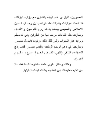 ‫ﺍﻟﻤﺼﺭﻴﻴﻥ، ﻨﻘﻭل ﺍﻥ ﻫﺫﻩ ﺍﻟﻬﻴﺌﻪ ﺒﺎﻟﺘﻌﺎﻭﻥ ﻤﻊ ﻭﺯﺍﺭﻩ ﺍﻻﻭﻗﺎﻑ‬
‫ﻗﺩ ﺍﻗﺎﻤﺕ ﺤﻭﺍﺭﺍﺕ ﻭﻨﺩﻭﺍﺕ ﻤﺸـﺘﺭﻜﻪ ﺒـﻴﻥ ﺭﺠـﺎل ﺍﻟـﺩﻴﻥ‬
‫ﺍﻻﺴﻼﻤﻲ ﻭﺍﻟﻤﺴﻴﺤﻲ ﺒﻬﺩﻑ ﺒﻨـﺎﺀ ﺭﻭﺡ ﺍﻟﺘﻌـﺎﻭﻥ ﻭﺍﻻﻟﻔـﻪ،‬
‫ﻭﺼﺎﺭﺕ ﻫﺫﻩ ﺍﻟﻠﻘﺎﺀﺍﺕ ﻤﺭﺤﺒﺎ ﺒﻬﺎ ﻤﻥ ﺍﻟﻁﺭﻓﻴﻥ ﻭﻓﻲ ﺘﻌـﺎﻅﻡ‬
‫ﻭﺘﺯﺍﻴﺩ ﻋﺒﺭ ﺍﻟﺴﻨﻭﺍﺕ ﻭﻜﺎﻥ ﻟﻜل ﺫﻟﻙ ﻤﺭﺩﻭﺩﻩ ﺩﺍﺨـل ﻤﺼـﺭ‬
‫ﻭﺨﺎﺭﺠﻬﺎ ﻓﻲ ﺩﻋﻡ ﺍﻟﻭﺤﺩﻩ ﺍﻟﻭﻁﻨﻴﻪ ﻭﺘﻘﺩﻴﻡ ﻤﺼـﺭ ﻜﻨﻤـﻭﺫﺝ‬
‫ﻟﻠﻤﻌﺎﻴﺸﻪ ﻭﺍﻟﺘﺎﺨﻲ )ﺍﻨﺘﻬﻲ ﻤﻠﺨـﺹ ﺍﻟﺤـﻭﺍﺭ ﻤـﻊ ﺩ. ﻤﻜـﺭﻡ‬
                                               ‫ﻨﺠﻴﺏ(.‬
‫ﻭﻫﻨﺎﻙ ﺭﺴﺎﺌل ﺍﺨﺭﻱ ﻫﺎﻤﻪ ﺴﺎﻨﺸﺭﻫﺎ ﺘﺒﺎﻋﺎ ﻓﻀـﻼ‬
      ‫ﻋﻥ ﺘﻘﺩﻴﻡ ﻤﻌﻠﻭﻤﺎﺕ ﻋﻥ ﺍﻟﻘﻀﻴﻪ ﻭﻜﺫﻟﻙ ﺍﻟﻴﺎﺕ ﻓﺎﻋﻠﻴﺘﻬﺎ.‬
 