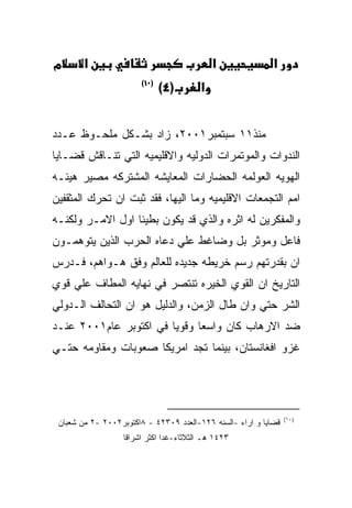 ‫מ‬      ‫א‬                                    ‫א‬               ‫א‬
                       ‫)٠١(‬
                              ‫)٤(‬       ‫א‬


‫ﻤﻨﺫ١١ ﺴﺒﺘﻤﺒﺭ١٠٠٢، ﺯﺍﺩ ﺒﺸـﻜل ﻤﻠﺤـﻭﻅ ﻋـﺩﺩ‬
‫ﺍﻟﻨﺩﻭﺍﺕ ﻭﺍﻟﻤﻭﺘﻤﺭﺍﺕ ﺍﻟﺩﻭﻟﻴﻪ ﻭﺍﻻﻗﻠﻴﻤﻴﻪ ﺍﻟﺘﻲ ﺘﻨـﺎﻗﺵ ﻗﻀـﺎﻴﺎ‬
‫ﺍﻟﻬﻭﻴﻪ ﺍﻟﻌﻭﻟﻤﻪ ﺍﻟﺤﻀﺎﺭﺍﺕ ﺍﻟﻤﻌﺎﻴﺸﻪ ﺍﻟﻤﺸﺘﺭﻜﻪ ﻤﺼﻴﺭ ﻫﻴﺌـﻪ‬
‫ﺍﻤﻡ ﺍﻟﺘﺠﻤﻌﺎﺕ ﺍﻻﻗﻠﻴﻤﻴﻪ ﻭﻤﺎ ﺍﻟﻴﻬﺎ، ﻓﻘﺩ ﺜﺒﺕ ﺍﻥ ﺘﺤﺭﻙ ﺍﻟﻤﺜﻘﻔﻴﻥ‬
‫ﻭﺍﻟﻤﻔﻜﺭﻴﻥ ﻟﻪ ﺍﺜﺭﻩ ﻭﺍﻟﺫﻱ ﻗﺩ ﻴﻜﻭﻥ ﺒﻁﻴﺌﺎ ﺍﻭل ﺍﻻﻤـﺭ ﻭﻟﻜﻨـﻪ‬
‫ﻓﺎﻋل ﻭﻤﻭﺜﺭ ﺒل ﻭﻀﺎﻏﻁ ﻋﻠﻲ ﺩﻋﺎﻩ ﺍﻟﺤﺭﺏ ﺍﻟﺫﻴﻥ ﻴﺘﻭﻫﻤـﻭﻥ‬
‫ﺍﻥ ﺒﻘﺩﺭﺘﻬﻡ ﺭﺴﻡ ﺨﺭﻴﻁﻪ ﺠﺩﻴﺩﻩ ﻟﻠﻌﺎﻟﻡ ﻭﻓﻕ ﻫـﻭﺍﻫﻡ، ﻓـﺩﺭﺱ‬
‫ﺍﻟﺘﺎﺭﻴﺦ ﺍﻥ ﺍﻟﻘﻭﻱ ﺍﻟﺨﻴﺭﻩ ﺘﻨﺘﺼﺭ ﻓﻲ ﻨﻬﺎﻴﻪ ﺍﻟﻤﻁﺎﻑ ﻋﻠﻲ ﻗﻭﻱ‬
‫ﺍﻟﺸﺭ ﺤﺘﻲ ﻭﺍﻥ ﻁﺎل ﺍﻟﺯﻤﻥ، ﻭﺍﻟﺩﻟﻴل ﻫﻭ ﺍﻥ ﺍﻟﺘﺤﺎﻟﻑ ﺍﻟـﺩﻭﻟﻲ‬
‫ﻀﺩ ﺍﻻﺭﻫﺎﺏ ﻜﺎﻥ ﻭﺍﺴﻌﺎ ﻭﻗﻭﻴﺎ ﻓﻲ ﺍﻜﺘﻭﺒﺭ ﻋﺎﻡ١٠٠٢ ﻋﻨـﺩ‬
‫ﻏﺯﻭ ﺍﻓﻐﺎﻨﺴﺘﺎﻥ، ﺒﻴﻨﻤﺎ ﺘﺠﺩ ﺍﻤﺭﻴﻜﺎ ﺼﻌﻭﺒﺎﺕ ﻭﻤﻘﺎﻭﻤﻪ ﺤﺘـﻲ‬




                                                                 ‫)٠١(‬
 ‫ﻗﻀﺎﻴﺎ ﻭ ﺍﺭﺍﺀ -ﺍﻟﺴﻨﻪ ٦٢١-ﺍﻟﻌﺩﺩ ٩٠٣٢٤ - ٨ﺍﻜﺘﻭﺒﺭ٢٠٠٢ -٢ ﻤﻥ ﺸﻌﺒﺎﻥ‬
                  ‫٣٢٤١ ﻫـ ﺍﻟﺜﻼﺜﺎﺀ-ﻏﺩﺍ ﺍﻜﺜﺭ ﺍﺸﺭﺍﻗﺎ‬
 