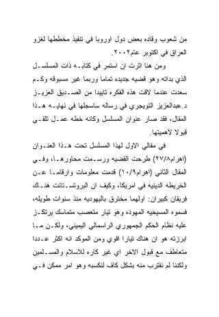 ‫ﻤﻥ ﺸﻌﻭﺏ ﻭﻗﺎﺩﻩ ﺒﻌﺽ ﺩﻭل ﺍﻭﺭﻭﺒﺎ ﻓﻲ ﺘﻨﻔﻴﺫ ﻤﺨﻁﻁﻬﺎ ﻟﻐﺯﻭ‬
                           ‫ﺍﻟﻌﺭﺍﻕ ﻓﻲ ﺍﻜﺘﻭﺒﺭ ﻋﺎﻡ٢٠٠٢.‬
‫ﻭﻤﻥ ﻫﻨﺎ ﺍﺜﺭﺕ ﺍﻥ ﺍﺴﺘﻤﺭ ﻓﻲ ﻜﺘﺎﺒـﻪ ﺫﺍﺕ ﺍﻟﻤﺴﻠﺴـل‬
‫ﺍﻟﺫﻱ ﺒﺩﺍﺘﻪ ﻭﻫﻭ ﻗﻀﻴﻪ ﺠﺩﻴﺩﻩ ﺘﻤﺎﻤﺎ ﻭﺭﺒﻤﺎ ﻏﻴﺭ ﻤﺴﺒﻭﻗﻪ ﻭﻜـﻡ‬
‫ﺴﻌﺩﺕ ﻋﻨﺩﻤﺎ ﻻﻗﺕ ﻫﺫﻩ ﺍﻟﻔﻜﺭﻩ ﺘﺎﻴﻴﺩﺍ ﻤﻥ ﺍﻟﺼـﺩﻴﻕ ﺍﻟﻌﺯﻴـﺯ‬
‫ﺩ.ﻋﺒﺩﺍﻟﻌﺯﻴﺯ ﺍﻟﺘﻭﻴﺠﺭﻱ ﻓﻲ ﺭﺴﺎﻟﻪ ﺴﺎﺴﺠﻠﻬﺎ ﻓﻲ ﻨﻬﺎﻴـﻪ ﻫـﺫﺍ‬
‫ﺍﻟﻤﻘﺎل، ﻓﻘﺩ ﺼﺎﺭ ﻋﻨﻭﺍﻥ ﺍﻟﻤﺴﻠﺴل ﻭﻜﺎﻨﻪ ﺨﻁﻪ ﻋﻤـل ﺘﻠﻘـﻲ‬
                                         ‫ﻗﺒﻭﻻ ﻻﻫﻤﻴﺘﻬﺎ.‬
‫ﻓﻲ ﻤﻘﺎﻟﻲ ﺍﻻﻭل ﻟﻬﺫﺍ ﺍﻟﻤﺴﻠﺴل ﺘﺤﺕ ﻫـﺫﺍ ﺍﻟﻌﻨـﻭﺍﻥ‬
‫)ﺍﻫﺭﺍﻡ٨/٧٢( ﻁﺭﺤﺕ ﺍﻟﻘﻀﻴﻪ ﻭﺭﺴـﻤﺕ ﻤﺤﺎﻭﺭﻫـﺎ، ﻭﻓـﻲ‬
‫ﺍﻟﻤﻘﺎل ﺍﻟﺜﺎﻨﻲ )ﺍﻫﺭﺍﻡ٩/٠١( ﻗﺩﻤﺕ ﻤﻌﻠﻭﻤﺎﺕ ﻭﺍﺭﻗﺎﻤـﺎ ﻋـﻥ‬
‫ﺍﻟﺨﺭﻴﻁﻪ ﺍﻟﺩﻴﻨﻴﻪ ﻓﻲ ﺍﻤﺭﻴﻜﺎ، ﻭﻜﻴﻑ ﺍﻥ ﺍﻟﺒﺭﻭﺘﺴـﺘﺎﻨﺕ ﻫﻨـﺎﻙ‬
‫ﻓﺭﻴﻘﺎﻥ ﻜﺒﻴﺭﺍﻥ: ﺍﻭﻟﻬﻤﺎ ﻤﺨﺘﺭﻕ ﺒﺎﻟﻴﻬﻭﺩﻴﻪ ﻤﻨﺫ ﺴﻨﻭﺍﺕ ﻁﻭﻴﻠﻪ،‬
‫ﻓﺴﻤﻭﻩ ﺍﻟﻤﺴﻴﺤﻴﻪ ﺍﻟﻤﻬﻭﺩﻩ ﻭﻫﻭ ﺘﻴﺎﺭ ﻤﺘﻌﺼﺏ ﻤﺘﻤﺎﺴﻙ ﻴﺭﺘﻜـﺯ‬
‫ﻋﻠﻴﻪ ﻨﻅﺎﻡ ﺍﻟﺤﻜﻡ ﺍﻟﺠﻤﻬﻭﺭﻱ ﺍﻟﺭﺍﺴﻤﺎﻟﻲ ﺍﻟﻴﻤﻴﻨﻲ، ﻭﻟﻜـﻥ ﻤـﺎ‬
‫ﺍﺒﺭﺯﺘﻪ ﻫﻭ ﺍﻥ ﻫﻨﺎﻙ ﺘﻴﺎﺭﺍ ﺍﻗﻭﻱ ﻭﻤﻥ ﺍﻟﻤﻭﻜﺩ ﺍﻨﻪ ﺍﻜﺜﺭ ﻋـﺩﺩﺍ‬
‫ﻤﺘﻌﺎﻁﻑ ﻤﻊ ﻗﺒﻭل ﺍﻻﺨﺭ ﺍﻱ ﻏﻴﺭ ﻜﺎﺭﻩ ﻟﻼﺴﻼﻡ ﻭﺍﻟﻤﺴـﻠﻤﻴﻥ‬
‫ﻭﻟﻜﻨﻨﺎ ﻟﻡ ﻨﻘﺘﺭﺏ ﻤﻨﻪ ﺒﺸﻜل ﻜﺎﻑ ﻟﻨﻜﺴﺒﻪ ﻭﻫﻭ ﺍﻤﺭ ﻤﻤﻜﻥ ﻓـﻲ‬
 