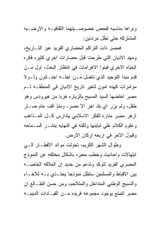 ‫ﻭﻨﺭﺍﻫﺎ ﻤﻨﺎﺴﺒﻪ ﻟﻔﺤﺹ ﺨﺼﻭﺼـﻴﺘﻬﻤﺎ ﺍﻟﺜﻘﺎﻓﻴـﻪ ﻭﺍﻻﺭﻀـﻴﻪ‬
                            ‫ﺍﻟﻤﺸﺘﺭﻜﻪ ﺤﺘﻲ ﻨﻅل ﻤﺭﺩﺩﻴﻥ:‬
‫ﻓﻤﺼﺭ ﺫﺍﺕ ﺍﻟﺘﺭﺍﻜﻡ ﺍﻟﺤﻀﺎﺭﻱ ﺍﻟﻔﺭﻴﺩ ﻋﺒﺭ ﺍﻟﺘـﺎﺭﻴﺦ،‬
‫ﻭﻤﻬﺩ ﺍﻻﺩﻴﺎﻥ ﺍﻟﺘﻲ ﻁﺭﺤﺕ ﻗﺒل ﺤﻀﺎﺭﺍﺕ ﺍﺨﺭﻱ ﻜﺜﻴﺭﻩ ﻓﻜﺭﻩ‬
‫ﺍﻟﺤﻴﺎﻩ ﺍﻻﺨﺭﻱ ﻓﺒﻨﻭﺍ ﺍﻻﻫﺭﺍﻤﺎﺕ ﻓﻲ ﺍﻨﺘﻅﺎﺭ ﺍﻟﺒﻌﺙ، ﺍﻭل ﻤـﻥ‬
‫ﻗﺩﻡ ﻤﺒﺩﺍ ﺍﻟﺘﻭﺤﻴﺩ ﺍﻟﺫﻱ ﻨﺎﻀل ﻤـﻥ ﺍﺠﻠـﻪ ﺍﺨﻨـﺎﺘﻭﻥ ﻭﻟـﻭﻻ‬
‫ﻤﻭﺍﻤﺭﺍﺕ ﻜﻬﻨﻪ ﺍﻤﻭﻥ ﻟﺘﻐﻴﺭ ﺘﺎﺭﻴﺦ ﺍﻻﺩﻴﺎﻥ ﻓﻲ ﺍﻟﻤﻨﻁﻘـﻪ ﺜـﻡ‬
‫ﻤﺼﺭ ﺍﺨﺘﻀﻬﺎ ﺍﻟﺴﻴﺩ ﺍﻟﻤﺴﻴﺢ ﺒﺎﻟﺯﻴﺎﺭﻩ ﻫﺭﺒﺎ ﻤﻥ ﻫﻴﺭﻭﺩﺱ ﻭﻫﻭ‬
‫ﻁﻔل، ﻭﻟﻡ ﻴﺯﺭ ﺍﻱ ﺒﻠﺩ ﺍﺨﺭ ﺍﻻ ﻤﺼﺭ، ﻭﻤﻨﺫ ﺍﻟﻑ ﻋﺎﻡ ﺼـﺎﺭ‬
‫ﺍﺯﻫﺭ ﻤﺼﺭ ﻤﻨﺎﺭﻩ ﻟﻠﻔﻜﺭ ﺍﻻﺴﻼﻤﻲ ﻴﺘﺩﺍﺭﺱ ﻜـل ﺍﻟﻤـﺫﺍﻫﺏ‬
‫ﻭﻋﻠﻭﻡ ﺍﻟﻜﻼﻡ ﻋﻠﻲ ﺘﺒﺎﻴﻨﻬﺎ ﻭﻟﻜﻨﻪ ﻓﻲ ﺍﻟﻨﻬﺎﻴﻪ ﻴﻨﺸـﺭ ﺍﻟﺴـﻤﺎﺤﻪ‬
                   ‫ﻭﻗﺒﻭل ﺍﻻﺨﺭ ﻓﻲ ﺍﺭﺒﻌﻪ ﺍﺭﻜﺎﻥ ﺍﻻﺭﺽ.‬
‫ﻭﻁﻭﺍل ﺍﻟﺸﻬﺭ ﺍﻟﻜﺭﻴﻡ، ﺘﺤﻭﻟﺕ ﻤﻭﺍﺌﺩ ﺍﻻﻓﻁـﺎﺭ ﺍﻟـﻲ‬
‫ﺍﺒﺘﻬﺎﻻﺕ ﻭﺍﺤﺎﺩﻴﺙ ﻭﺨﻁﺏ ﻤﻌﺒﺭﻩ ﺒﺎﺸﻜﺎل ﻤﺨﺘﻠﻔﻪ ﻋﻥ ﺍﻟﻨﻤﻭﺫﺝ‬
‫ﺍﻟﻤﺼﺭﻱ ﺍﻟﻔﺭﻴﺩ ﻟﺘﻭﻜﺩ ﻭﺘﺩﻋﻡ ﻤﻥ ﺠﺩﻴﺩ ﺍﻥ ﺍﻟﻌﻼﻗﻪ ﺍﻟﺨﺎﺼـﻪ‬
‫ﺒﻴﻥ ﺍﻻﻗﺒﺎﻁ ﻭﺍﻟﻤﺴﻠﻤﻴﻥ ﺴﺘﻅل ﻨﻤﻭﺫﺠﺎ ﻴﺤﺘـﺫﻱ ﺒـﻪ ﻟﻼﺨـﺎﺀ‬
‫ﻭﺍﻟﻨﺴﻴﺞ ﺍﻟﻭﻁﻨﻲ ﺍﻟﻤﺘﺩﺍﺨل ﻭﺍﻟﻤﺘﻼﺤﻡ، ﻭﻤﻥ ﺤﺴﻥ ﺍﻟﻁـﺎﻟﻊ ﺍﻥ‬
‫ﻤﺼﺭ ﺘﺘﻤﺘﻊ ﺒﻭﺠﻭﺩ ﻤﺠﻤﻭﻋﻪ ﻓﺭﻴﺩﻩ ﻤـﻥ ﺍﻟﻘﻴـﺎﺩﺍﺕ ﺍﻟﺩﻴﻨﻴـﻪ‬
 