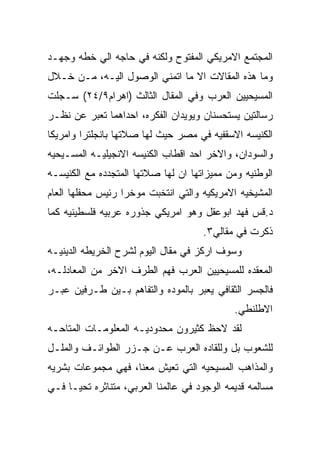 ‫ﺍﻟﻤﺠﺘﻤﻊ ﺍﻻﻤﺭﻴﻜﻲ ﺍﻟﻤﻔﺘﻭﺡ ﻭﻟﻜﻨﻪ ﻓﻲ ﺤﺎﺠﻪ ﺍﻟﻲ ﺨﻁﻪ ﻭﺠﻬـﺩ‬
‫ﻭﻤﺎ ﻫﺫﻩ ﺍﻟﻤﻘﺎﻻﺕ ﺍﻻ ﻤﺎ ﺍﺘﻤﻨﻲ ﺍﻟﻭﺼﻭل ﺍﻟﻴـﻪ، ﻤـﻥ ﺨـﻼل‬
‫ﺍﻟﻤﺴﻴﺤﻴﻴﻥ ﺍﻟﻌﺭﺏ ﻭﻓﻲ ﺍﻟﻤﻘﺎل ﺍﻟﺜﺎﻟﺙ )ﺍﻫﺭﺍﻡ٩/٤٢( ﺴـﺠﻠﺕ‬
‫ﺭﺴﺎﻟﺘﻴﻥ ﻴﺴﺘﺤﺴﻨﺎﻥ ﻭﻴﻭﻴﺩﺍﻥ ﺍﻟﻔﻜﺭﻩ، ﺍﺤﺩﺍﻫﻤﺎ ﺘﻌﺒﺭ ﻋﻥ ﻨﻅـﺭ‬
‫ﺍﻟﻜﻨﻴﺴﻪ ﺍﻻﺴﻘﻔﻴﻪ ﻓﻲ ﻤﺼﺭ ﺤﻴﺙ ﻟﻬﺎ ﺼﻼﺘﻬﺎ ﺒﺎﻨﺠﻠﺘﺭﺍ ﻭﺍﻤﺭﻴﻜﺎ‬
‫ﻭﺍﻟﺴﻭﺩﺍﻥ، ﻭﺍﻻﺨﺭ ﺍﺤﺩ ﺍﻗﻁﺎﺏ ﺍﻟﻜﻨﻴﺴﻪ ﺍﻻﻨﺠﻴﻠﻴـﻪ ﺍﻟﻤﺴـﻴﺤﻴﻪ‬
‫ﺍﻟﻭﻁﻨﻴﻪ ﻭﻤﻥ ﻤﻤﻴﺯﺍﺘﻬﺎ ﺍﻥ ﻟﻬﺎ ﺼﻼﺘﻬﺎ ﺍﻟﻤﺘﺠﺩﺩﻩ ﻤﻊ ﺍﻟﻜﻨﻴﺴـﻪ‬
‫ﺍﻟﻤﺸﻴﺨﻴﻪ ﺍﻻﻤﺭﻴﻜﻴﻪ ﻭﺍﻟﺘﻲ ﺍﻨﺘﺨﺒﺕ ﻤﻭﺨﺭﺍ ﺭﺌﻴﺱ ﻤﺤﻔﻠﻬﺎ ﺍﻟﻌﺎﻡ‬
‫ﺩ.ﻗﺱ ﻓﻬﺩ ﺍﺒﻭﻋﻘل ﻭﻫﻭ ﺍﻤﺭﻴﻜﻲ ﺠﺫﻭﺭﻩ ﻋﺭﺒﻴﻪ ﻓﻠﺴﻁﻴﻨﻴﻪ ﻜﻤﺎ‬
                                      ‫ﺫﻜﺭﺕ ﻓﻲ ﻤﻘﺎﻟﻲ٣.‬
‫ﻭﺴﻭﻑ ﺍﺭﻜﺯ ﻓﻲ ﻤﻘﺎل ﺍﻟﻴﻭﻡ ﻟﺸﺭﺡ ﺍﻟﺨﺭﻴﻁﻪ ﺍﻟﺩﻴﻨﻴـﻪ‬
‫ﺍﻟﻤﻌﻘﺩﻩ ﻟﻠﻤﺴﻴﺤﻴﻴﻥ ﺍﻟﻌﺭﺏ ﻓﻬﻡ ﺍﻟﻁﺭﻑ ﺍﻻﺨﺭ ﻤﻥ ﺍﻟﻤﻌﺎﺩﻟـﻪ،‬
‫ﻓﺎﻟﺠﺴﺭ ﺍﻟﺜﻘﺎﻓﻲ ﻴﻌﺒﺭ ﺒﺎﻟﻤﻭﺩﻩ ﻭﺍﻟﺘﻔﺎﻫﻡ ﺒـﻴﻥ ﻁـﺭﻓﻴﻥ ﻋﺒـﺭ‬
                                             ‫ﺍﻻﻁﻠﻨﻁﻲ.‬
‫ﻟﻘﺩ ﻻﺤﻅ ﻜﺜﻴﺭﻭﻥ ﻤﺤﺩﻭﺩﻴـﻪ ﺍﻟﻤﻌﻠﻭﻤـﺎﺕ ﺍﻟﻤﺘﺎﺤـﻪ‬
‫ﻟﻠﺸﻌﻭﺏ ﺒل ﻭﻟﻠﻘﺎﺩﻩ ﺍﻟﻌﺭﺏ ﻋـﻥ ﺠـﺯﺭ ﺍﻟﻁﻭﺍﺌـﻑ ﻭﺍﻟﻤﻠـل‬
‫ﻭﺍﻟﻤﺫﺍﻫﺏ ﺍﻟﻤﺴﻴﺤﻴﻪ ﺍﻟﺘﻲ ﺘﻌﻴﺵ ﻤﻌﻨﺎ، ﻓﻬﻲ ﻤﺠﻤﻭﻋﺎﺕ ﺒﺸﺭﻴﻪ‬
‫ﻤﺴﺎﻟﻤﻪ ﻗﺩﻴﻤﻪ ﺍﻟﻭﺠﻭﺩ ﻓﻲ ﻋﺎﻟﻤﻨﺎ ﺍﻟﻌﺭﺒﻲ، ﻤﺘﻨﺎﺜﺭﻩ ﺘﺤﻴـﺎ ﻓـﻲ‬
 