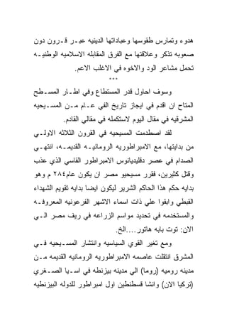 ‫ﻫﺩﻭﺀ ﻭﺘﻤﺎﺭﺱ ﻁﻘﻭﺴﻬﺎ ﻭﻋﺒﺎﺩﺍﺘﻬﺎ ﺍﻟﺩﻴﻨﻴﻪ ﻋﺒـﺭ ﻗـﺭﻭﻥ ﺩﻭﻥ‬
‫ﺼﻌﻭﺒﻪ ﺘﺫﻜﺭ ﻭﻋﻼﻗﺘﻬﺎ ﻤﻊ ﺍﻟﻔﺭﻕ ﺍﻟﻤﻘﺎﺒﻠﻪ ﺍﻻﺴﻼﻤﻴﻪ ﺍﻟﻭﻁﻨﻴـﻪ‬
              ‫ﺘﺤﻤل ﻤﺸﺎﻋﺭ ﺍﻟﻭﺩ ﻭﺍﻻﺨﻭﻩ ﻓﻲ ﺍﻻﻏﻠﺏ ﺍﻻﻋﻡ.‬
                           ‫***‬

‫ﻭﺴﻭﻑ ﺍﺤﺎﻭل ﻗﺩﺭ ﺍﻟﻤﺴﺘﻁﺎﻉ ﻭﻓﻲ ﺍﻁـﺎﺭ ﺍﻟﻤﺴـﻁﺢ‬
‫ﺍﻟﻤﺘﺎﺡ ﺍﻥ ﺍﻗﺩﻡ ﻓﻲ ﺍﻴﺠﺎﺯ ﺘﺎﺭﻴﺦ ﺍﻟﻔﻲ ﻋـﺎﻡ ﻤـﻥ ﺍﻟﻤﺴـﻴﺤﻴﻪ‬
          ‫ﺍﻟﻤﺸﺭﻗﻴﻪ ﻓﻲ ﻤﻘﺎل ﺍﻟﻴﻭﻡ ﻻﺴﺘﻜﻤﻠﻪ ﻓﻲ ﻤﻘﺎﻟﻲ ﺍﻟﻘﺎﺩﻡ.‬
‫ﻟﻘﺩ ﺍﺼﻁﺩﻤﺕ ﺍﻟﻤﺴﻴﺤﻴﻪ ﻓﻲ ﺍﻟﻘﺭﻭﻥ ﺍﻟﺜﻼﺜﻪ ﺍﻻﻭﻟـﻲ‬
‫ﻤﻥ ﺒﺩﺍﻴﺘﻬﺎ، ﻤﻊ ﺍﻻﻤﺒﺭﺍﻁﻭﺭﻴﻪ ﺍﻟﺭﻭﻤﺎﻨﻴـﻪ ﺍﻟﻘﺩﻴﻤـﻪ، ﺍﻨﺘﻬـﻲ‬
‫ﺍﻟﺼﺩﺍﻡ ﻓﻲ ﻋﺼﺭ ﺩﻗﻠﻴﺩﻴﺎﻨﻭﺱ ﺍﻻﻤﺒﺭﺍﻁﻭﺭ ﺍﻟﻘﺎﺴﻲ ﺍﻟﺫﻱ ﻋﺫﺏ‬
‫ﻭﻗﺘل ﻜﺜﻴﺭﻴﻥ، ﻓﻘﺭﺭ ﻤﺴﻴﺤﻴﻭ ﻤﺼﺭ ﺍﻥ ﻴﻜﻭﻥ ﻋﺎﻡ٤٨٢ ﻡ ﻭﻫﻭ‬
‫ﺒﺩﺍﻴﻪ ﺤﻜﻡ ﻫﺫﺍ ﺍﻟﺤﺎﻜﻡ ﺍﻟﺸﺭﻴﺭ ﻟﻴﻜﻭﻥ ﺍﻴﻀﺎ ﺒﺩﺍﻴﻪ ﺘﻘﻭﻴﻡ ﺍﻟﺸﻬﺩﺍﺀ‬
‫ﺍﻟﻘﺒﻁﻲ ﻭﺍﺒﻘﻭﺍ ﻋﻠﻲ ﺫﺍﺕ ﺍﺴﻤﺎﺀ ﺍﻻﺸﻬﺭ ﺍﻟﻔﺭﻋﻭﻨﻴﻪ ﺍﻟﻤﻌﺭﻭﻓـﻪ‬
‫ﻭﺍﻟﻤﺴﺘﺨﺩﻤﻪ ﻓﻲ ﺘﺤﺩﻴﺩ ﻤﻭﺍﺴﻡ ﺍﻟﺯﺭﺍﻋﻪ ﻓﻲ ﺭﻴﻑ ﻤﺼﺭ ﺍﻟـﻲ‬
                             ‫ﺍﻻﻥ: ﺘﻭﺕ ﺒﺎﺒﻪ ﻫﺎﺘﻭﺭ....ﺍﻟﺦ.‬
‫ﻭﻤﻊ ﺘﻐﻴﺭ ﺍﻟﻘﻭﻱ ﺍﻟﺴﻴﺎﺴﻴﻪ ﻭﺍﻨﺘﺸﺎﺭ ﺍﻟﻤﺴـﻴﺤﻴﻪ ﻓـﻲ‬
‫ﺍﻟﻤﺸﺭﻕ ﺍﻨﺘﻘﻠﺕ ﻋﺎﺼﻤﻪ ﺍﻻﻤﺒﺭﺍﻁﻭﺭﻴﻪ ﺍﻟﺭﻭﻤﺎﻨﻴﻪ ﺍﻟﻘﺩﻴﻤﻪ ﻤـﻥ‬
‫ﻤﺩﻴﻨﻪ ﺭﻭﻤﻴﻪ )ﺭﻭﻤﺎ( ﺍﻟﻲ ﻤﺩﻴﻨﻪ ﺒﻴﺯﻨﻁﻪ ﻓﻲ ﺍﺴـﻴﺎ ﺍﻟﺼـﻐﺭﻱ‬
‫)ﺘﺭﻜﻴﺎ ﺍﻻﻥ( ﻭﺍﻨﺸﺎ ﻗﺴﻁﻨﻁﻴﻥ ﺍﻭل ﺍﻤﺒﺭﺍﻁﻭﺭ ﻟﻠﺩﻭﻟﻪ ﺍﻟﺒﻴﺯﻨﻁﻴﻪ‬
 