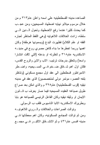 ‫ﺍﻟﺼﺎﻋﺩﻩ ﻤﺩﻴﻨﻪ ﺍﻟﻘﺴﻁﻨﻁﻴﻨﻴﻪ ﻋﻠﻲ ﺍﺴﻤﻪ ﻭﺍﻋﻠﻥ ﻋﺎﻡ٣١٣ ﻡ ﻤﻥ‬
‫ﺨﻼل ﻤﺭﺴﻭﻡ ﻤﻴﻼﻨﻭ ﻨﻬﺎﻴﻪ ﺍﻀﻁﻬﺎﺩ ﺍﻟﻤﺴﻴﺤﻴﻴﻥ، ﻭﻤﻥ ﻋﺠـﺏ‬
‫ﻜﻤﺎ ﻴﺤﺩﺙ ﻜﺜﻴﺭﺍ ﻋﻨﺩﻤﺎ ﺭﻓﻊ ﺍﻻﻀﻁﻬﺎﺩ ﻭﺘﺤﻭل ﺍﻟـﺩﻴﻥ ﺍﻟـﻲ‬
‫ﺴﻠﻁﻪ، ﺯﺍﺩﺕ ﺍﻟﺨﻼﻓﺎﺕ ﺍﻟﻼﻫﻭﺘﻴﻪ )ﻭﻫﻲ ﺍﻟﻠﻔﻅ ﺍﻟﻤﻨﺎﻅﺭ ﻟﻌﺒﺎﺭﻩ‬
‫ﺍﻟﻔﻘﻪ ﺍﻭ ﻋﻠﻡ ﺍﻟﻜﻼﻡ( ﻓﻅﻬﺭﺕ ﺍﻟﺒﺩﻉ )ﻭﻴﺴﻤﻭﻨﻬﺎ ﻫﺭﻁﻘﻪ( ﻭﻜﺎﻥ‬
‫ﺍﻫﻤﻬﺎ ﻭﺭﺒﻤﺎ ﺍﺨﻁﺭﻫﺎ ﻤﺎ ﺒﺩﺍﻩ ﻜﺎﻫﻥ ﻤﺼﺭﻱ ﺭﻭﺝ ﻓﻲ ﻤﺩﻴﻨـﻪ‬
‫ﺍﻻﺴﻜﻨﺩﺭﻴﻪ ﻋﺎﻡ٨١٣ ﻡ ﻟﻨﻅﺭﺘﻪ ﺍﻭ ﺒﺩﻋﺘﻪ )ﺍﻟﺘﻲ ﻻﻗﺕ ﺍﻨﺘﺸﺎﺭﺍ‬
‫ﻭﺍﺴﻌﺎ( ﻭﺘﺘﻌﻠﻕ ﺒﺩﺭﺠﺎﺕ ﺘﺭﺘﻴﺏ: ﺍﻻﺏ ﻭﺍﻻﺒﻥ ﻭﺍﻟﺭﻭﺡ ﺍﻟﻘﺩﺱ،‬
‫ﻓﻜﺎﻥ ﺍﻭل ﺍﻫﻡ ﺸـﻘﺎﻕ ﻀـﺨﻡ ﻓـﻲ ﺍﻟﻤﺴـﻴﺤﻴﻪ، ﻭﺍﻀـﻁﺭ‬
‫ﺍﻻﻤﺒﺭﺍﻁﻭﺭ ﻗﺴﻁﻨﻁﻴﻥ ﺍﻟﻲ ﻋﻘﺩ ﺍﻭل ﻤﺠﻤﻊ ﻤﺴﻜﻭﻨﻲ )ﻭﺘﻨﺎﻅﺭ‬
‫ﺒﻠﻐﻪ ﺍﻟﻌﺼﺭ، ﻤﻭﺘﻤﺭ ﺩﻭﻟﻲ ﻟﻤﺘﺨﺼﺼﻴﻥ( ﺍﻟﺫﻱ ﻋﻘﺩ ﻓﻲ ﻤﺩﻴﻨﻪ‬
‫ﻨﻴﻘﻴﻪ )ﻗﺭﺏ ﺍﻟﻘﺴﻁﻨﻁﻴﻨﻴﻪ( ﻋﺎﻡ٥٢٣ ﻡ ﻭﺍﻟﺫﻱ ﺍﻤﻜﻥ ﺒﻌﺩ ﺼﺭﺍﻉ‬
‫ﻁﻭﻴل ﺼﻴﺎﻏﻪ ﺍﻟﻌﻘﻴﺩﻩ ﺍﻟﻤﺴﻴﺤﻴﻪ ﻓﻴﻤﺎ ﺼﺎﺭ ﻴﻌﺭﻑ ﺏ ﻗـﺎﻨﻭﻥ‬
‫ﺍﻻﻴﻤﺎﻥ ﺍﻭ ﻭﺜﻴﻘﻪ ﻨﻴﻘﻴﻪ ﻭﻜﺎﻥ ﺍﻟﻔﺎﻋل ﺍﻟﺭﺌﻴﺴﻲ ﻟﻠﺼﻴﺎﻏﻪ ﻫﻭ ﺒﺎﺒﺎ‬
    ‫ﻭﺒﻁﺭﻴﺭﻙ ﺍﻻﺴﻜﻨﺩﺭﻴﻪ ﺍﻻﻨﺒﺎ ﺍﺜﻨﺎﺴﻴﻭﺱ ﻓﻠﻘﺏ ﺏ ﺍﻟﺭﺴﻭﻟﻲ.‬
‫ﻭﺘﻭﺍﻟﺕ ﺍﻟﺼﺭﺍﻋﺎﺕ ﻭﺍﻟﺨﻼﻓﺎﺕ ﻭﺍﻟـﺭﻭﻱ ﺍﻟﻼﻫﻭﺘﻴـﻪ‬
‫ﻭﻤﻥ ﺜﻡ ﺘﻭﺍﻟﺕ ﺍﻟﻤﺠﺎﻤﻊ ﺍﻟﻤﺴﻜﻭﻨﻴﻪ، ﻭﻜﺎﻥ ﺍﻫﻡ ﻤﺤﻁﺎﺘﻬﺎ ﻓـﻲ‬
‫ﻤﺩﻴﻨﻪ ﺍﻓﺴﺱ ﻋﺎﻡ١٣٤ ﻡ ﺜﻡ ﺍﻻﻨﺸـﻘﺎﻕ ﺍﻻﻜﺒـﺭ ﻓـﻲ ﻤﺠﻤـﻊ‬
 