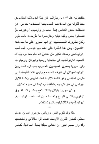 ‫ﺨﻠﻘﻴﺩﻭﻨﻴﻪ ﻋﺎﻡ١٥٤ ﻡ ﻭﻤﺎﺯﺍﻟﺕ ﺍﺜﺎﺭ ﻫﺫﺍ ﺍﻟﺨـﻼﻑ ﺍﻟﻌﻘﺎﺌـﺩﻱ‬
‫ﺴﺒﺒﺎ ﻟﻠﻔﺭﻗﻪ ﺒﻴﻥ ﺍﻟﻤـﺫﺍﻫﺏ ﺍﻟﻤﺴـﻴﺤﻴﻪ ﺍﻟﻤﺨﺘﻠﻔـﻪ ﺤﺘـﻲ ﺍﻻﻥ‬
‫ﻓﺎﺴﺘﻘﻠﺕ ﺒﻌﺽ ﺍﻟﻜﻨﺎﺌﺱ )ﻤﺜل ﻤﺼـﺭ ﻭﺍﺭﻤﻴﻨﻴـﺎ ﻭﻏﻴﺭﻫﻤـﺎ(‬
‫ﻓﺘﻤﺴﻜﻭﺍ ﺒﻨﺹ ﻭﺜﻴﻘﻪ ﻨﻴﻘﻴﻪ ﻭﻋﺎﺭﻀﻭﺍ ﻤﺎ ﻁﺭﺤـﻪ ﻨﺎﺴـﻁﻭﺭ‬
‫ﻭﻜﺎﻥ ﺒﻁﺭﻴﺭﻙ ﺍﻟﻘﺴﻁﻨﻁﻴﻨﻴﻪ ﺍﻱ ﺍﻨﻬﻡ ﺍﺼﺭﻭﺍ ﻋﻠﻲ ﻤﺎ ﺼـﺎﻏﻪ‬
‫ﺍﻻﻗﺩﻤﻭﻥ، ﻭﻤﻥ ﻫﻨﺎ ﺍﻁﻠﻘﻭﺍ ﻋﻠﻲ ﺍﻨﻔﺴـﻬﻡ ﻋﺒـﺎﺭﻩ ﺍﻟﻤـﺫﻫﺏ‬
‫ﺍﻻﺭﺜﻭﺫﻜﺴﻲ ﻭﻫﻨﺎﻙ ﺍﻟﻜﺜﻴﺭ ﻤﻥ ﻜﻨﺎﺌﺱ ﺍﻟﻌـﺎﻟﻡ ﻤﻌﺘـﺯﻩ ﺒﻬـﺫﻩ‬
‫ﺍﻟﺘﺴﻤﻴﻪ ﺍﻻﺭﺜﻭﺫﻜﺴﻴﻪ ﻓﻲ ﻤﻘﺩﻤﺘﻬﺎ ﺭﻭﺴﻴﺎ ﻭﺍﻟﻴﻭﻨﺎﻥ ﻭﺍﺭﻤﻴﻨﻴـﺎ،‬
‫ﻭﻓﻲ ﺴﻭﺭﻴﺎ ﻴﺴﻤﻭﻥ ﺍﻟﻤﺴﻴﺤﻴﻴﻥ ﺍﻟﻌـﺭﺏ ﺒﻌﺒـﺎﺭﻩ ﺍﻟﺴـﺭﻴﺎﻥ‬
‫ﺍﻻﺭﺜﻭﺫﻜﺴﻭﻜﺎﻥ ﻟﻲ ﺸﺭﻑ ﺍﻟﻠﻘﺎﺀ ﻤﻊ ﺭﺌﻴﺱ ﻫﺫﻩ ﺍﻟﻜﻨﻴﺴﻪ ﻓـﻲ‬
‫ﻤﺎﺭﺱ ﺍﻟﻤﺎﻀﻲ ﻭﻫﻭ ﻗﺩﺍﺴﻪ ﺍﻻﻨﺒـﺎ ﺍﻏﻨـﺎﻁﻴﻭﺱ ﺯﻜـﺎ ﺍﻻﻭل‬
 ‫ﻋﻴﻭﺍﺹ ﻓﻲ ﻤﻘﺭ ﻜﺭﺴﻴﻪ ﺒﻤﻨﻁﻘﻪ ﺒﺎﺏ ﺘﻭﻤﺎ ﻓﻲ ﻤﺩﻴﻨﻪ ﺩﻤﺸﻕ.‬
‫ﻭﻟﻜﻥ ﺴﻭﺭﻴﺎ ﻭﻟﺒﻨﺎﻥ ﺒﺎﻟﺫﺍﺕ ﺘﻌﺞ ﺒﻌﺸـﺭﺍﺕ ﺍﻟﻔـﺭﻕ‬
‫ﺍﻻﺨﺭﻱ ﻭﺍﻟﺘـﻲ ﺘﺘﺒـﻊ ﻭﺍﺤـﺩﺍ ﻤـﻥ ﺍﻟﻤـﺫﺍﻫﺏ ﺍﻟﺭﺌﻴﺴـﻴﻪ:‬
                   ‫ﺍﻻﺭﺜﻭﺫﻜﺴﻴﻪ ﻭﺍﻟﻜﺎﺜﻭﻟﻴﻜﻴﻪ ﻭﺍﻟﺒﺭﻭﺘﺴﺘﺎﻨﺕ.‬
                          ‫***‬

‫ﻫﺫﺍ ﻭﻗﺩ ﺘﻜﺭﻡ ﺍﻟﻘﺱ ﺩ.ﺭﻴﺎﺽ ﺠﺭﺠﻭﺭ ﺍﻤـﻴﻥ ﻋـﺎﻡ‬
‫ﻤﺠﻠﺱ ﻜﻨﺎﺌﺱ ﺍﻟﺸﺭﻕ ﺍﻻﻭﺴﻁ ﻋﻨﺩﻤﺎ ﻗﺭﺍ ﻤﻘﺎﻻﺘﻲ ﻭﺍﺴﺘﺤﺴﻨﻬﺎ‬
‫ﻭﻗﺩ ﺯﺍﺭ ﻤﺼﺭ ﺍﺨﻴﺭﺍ ﺍﻥ ﺍﻫﺩﺍﻨﻲ ﻤﺠﻠﺩﺍ ﻴﺤﻤل ﺍﺴﻡ:ﺩﻟﻴل ﻜﻨﺎﺌﺱ‬
 