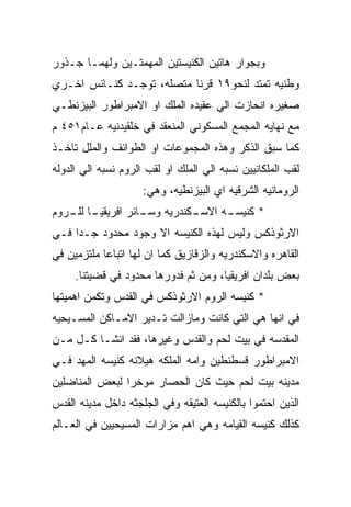 ‫ﻭﺒﺠﻭﺍﺭ ﻫﺎﺘﻴﻥ ﺍﻟﻜﻨﻴﺴﺘﻴﻥ ﺍﻟﻤﻬﻤﺘـﻴﻥ ﻭﻟﻬﻤـﺎ ﺠـﺫﻭﺭ‬
‫ﻭﻁﻨﻴﻪ ﺘﻤﺘﺩ ﻟﻨﺤﻭ٩١ ﻗﺭﻨﺎ ﻤﺘﺼﻠﻪ، ﺘﻭﺠـﺩ ﻜﻨـﺎﺌﺱ ﺍﺨـﺭﻱ‬
‫ﺼﻐﻴﺭﻩ ﺍﻨﺤﺎﺯﺕ ﺍﻟﻲ ﻋﻘﻴﺩﻩ ﺍﻟﻤﻠﻙ ﺍﻭ ﺍﻻﻤﺒﺭﺍﻁﻭﺭ ﺍﻟﺒﻴﺯﻨﻁـﻲ‬
‫ﻤﻊ ﻨﻬﺎﻴﻪ ﺍﻟﻤﺠﻤﻊ ﺍﻟﻤﺴﻜﻭﻨﻲ ﺍﻟﻤﻨﻌﻘﺩ ﻓﻲ ﺨﻠﻘﻴﺩﻨﻴﻪ ﻋـﺎﻡ١٥٤ ﻡ‬
‫ﻜﻤﺎ ﺴﺒﻕ ﺍﻟﺫﻜﺭ ﻭﻫﺫﻩ ﺍﻟﻤﺠﻤﻭﻋﺎﺕ ﺍﻭ ﺍﻟﻁﻭﺍﺌﻑ ﻭﺍﻟﻤﻠل ﺘﺎﺨـﺫ‬
‫ﻟﻘﺏ ﺍﻟﻤﻠﻜﺎﻨﻴﻴﻥ ﻨﺴﺒﻪ ﺍﻟﻲ ﺍﻟﻤﻠﻙ ﺍﻭ ﻟﻘﺏ ﺍﻟﺭﻭﻡ ﻨﺴﺒﻪ ﺍﻟﻲ ﺍﻟﺩﻭﻟﻪ‬
                     ‫ﺍﻟﺭﻭﻤﺎﻨﻴﻪ ﺍﻟﺸﺭﻗﻴﻪ ﺍﻱ ﺍﻟﺒﻴﺯﻨﻁﻴﻪ، ﻭﻫﻲ:‬
‫ـﺎ ـﺭﻭﻡ‬
   ‫ـﻜﻨﺩﺭﻴﻪ ـﺎﺌﺭ ﺍﻓﺭﻴﻘﻴـ ﻟﻠـ‬
                  ‫ﻭﺴـ‬     ‫ـﻪ ﺍﻻﺴـ‬
                                ‫* ﻜﻨﻴﺴـ‬
‫ﺍﻻﺭﺜﻭﺫﻜﺱ ﻭﻟﻴﺱ ﻟﻬﺫﻩ ﺍﻟﻜﻨﻴﺴﻪ ﺍﻻ ﻭﺠﻭﺩ ﻤﺤﺩﻭﺩ ﺠـﺩﺍ ﻓـﻲ‬
‫ﺍﻟﻘﺎﻫﺭﻩ ﻭﺍﻻﺴﻜﻨﺩﺭﻴﻪ ﻭﺍﻟﺯﻗﺎﺯﻴﻕ ﻜﻤﺎ ﺍﻥ ﻟﻬﺎ ﺍﺘﺒﺎﻋﺎ ﻤﻠﺘﺯﻤﻴﻥ ﻓﻲ‬
     ‫ﺒﻌﺽ ﺒﻠﺩﺍﻥ ﺍﻓﺭﻴﻘﻴﺎ، ﻭﻤﻥ ﺜﻡ ﻓﺩﻭﺭﻫﺎ ﻤﺤﺩﻭﺩ ﻓﻲ ﻗﻀﻴﺘﻨﺎ.‬
‫* ﻜﻨﻴﺴﻪ ﺍﻟﺭﻭﻡ ﺍﻻﺭﺜﻭﺫﻜﺱ ﻓﻲ ﺍﻟﻘﺩﺱ ﻭﺘﻜﻤﻥ ﺍﻫﻤﻴﺘﻬﺎ‬
‫ﻓﻲ ﺍﻨﻬﺎ ﻫﻲ ﺍﻟﺘﻲ ﻜﺎﻨﺕ ﻭﻤﺎﺯﺍﻟﺕ ﺘـﺩﻴﺭ ﺍﻻﻤـﺎﻜﻥ ﺍﻟﻤﺴـﻴﺤﻴﻪ‬
‫ﺍﻟﻤﻘﺩﺴﻪ ﻓﻲ ﺒﻴﺕ ﻟﺤﻡ ﻭﺍﻟﻘﺩﺱ ﻭﻏﻴﺭﻫﺎ، ﻓﻘﺩ ﺍﻨﺸـﺎ ﻜـل ﻤـﻥ‬
‫ﺍﻻﻤﺒﺭﺍﻁﻭﺭ ﻗﺴﻁﻨﻁﻴﻥ ﻭﺍﻤﻪ ﺍﻟﻤﻠﻜﻪ ﻫﻴﻼﻨﻪ ﻜﻨﻴﺴﻪ ﺍﻟﻤﻬﺩ ﻓـﻲ‬
‫ﻤﺩﻴﻨﻪ ﺒﻴﺕ ﻟﺤﻡ ﺤﻴﺙ ﻜﺎﻥ ﺍﻟﺤﺼﺎﺭ ﻤﻭﺨﺭﺍ ﻟﺒﻌﺽ ﺍﻟﻤﻨﺎﻀﻠﻴﻥ‬
‫ﺍﻟﺫﻴﻥ ﺍﺤﺘﻤﻭﺍ ﺒﺎﻟﻜﻨﻴﺴﻪ ﺍﻟﻌﺘﻴﻘﻪ ﻭﻓﻲ ﺍﻟﺠﻠﺠﺜﻪ ﺩﺍﺨل ﻤﺩﻴﻨﻪ ﺍﻟﻘﺩﺱ‬
‫ﻜﺫﻟﻙ ﻜﻨﻴﺴﻪ ﺍﻟﻘﻴﺎﻤﻪ ﻭﻫﻲ ﺍﻫﻡ ﻤﺯﺍﺭﺍﺕ ﺍﻟﻤﺴﻴﺤﻴﻴﻥ ﻓﻲ ﺍﻟﻌـﺎﻟﻡ‬
 