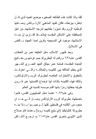 ‫ﻜﻠﻪ ﻭﻟﺫﺍ ﻜﺎﻨﺕ ﻫﺫﻩ ﺍﻟﻁﺎﺌﻔﻪ ﺍﻟﺼﻐﻴﺭﻩ ﻤﻭﻀﻊ ﺍﻫﻤﻴﻪ ﻟﺩﻱ ﻜـل‬
‫ﺍﺒﺎﻁﺭﻩ ﺒﻴﺯﻨﻁﻪ، ﻓﻜﺎﻥ ﻟﻘﺒﻬﺎ ﺍﻟﻤﺫﻫﺒﻲ ﺍﻻﺭﺜـﻭﺫﻜﺱ ﻭﺼـﻔﺘﻬﺎ‬
‫ﺍﻟﻭﻁﻨﻴﻪ ﺍﻟﺭﻭﻡ ﻭﻗﺩ ﺘﻤﻴﺯﻭﺍ ﺒﺘﻔﺎﻨﻴﻬﻡ ﻟﺩﺭﺠﻪ ﺍﻻﺴﺘﺸﻬﺎﺩ ﻤﻥ ﺍﺠل‬
‫ﺍﻟﻤﺤﺎﻓﻅﻪ ﻋﻠﻲ ﺍﻻﻤﺎﻜﻥ ﺍﻟﻤﻘﺩﺴﻪ )ﻴﻼﺤـﻅ ﺍﻟﻘـﺎﺭﺉ ﺍﻥ ﻤﺒـﺩﺍ‬
‫ﺍﻻﺴﺘﺸﻬﺎﺩ ﻤﻭﺠﻭﺩ ﻓﻲ ﺍﻟﻤﺴﻴﺤﻴﻪ ﻭﻗﺭﻴﻥ ﻟﻤﺒﺩﺍ ﺍﻟﺠﻬﺎﺩ ﺒـﺎﻟﻨﻔﺱ‬
                                            ‫ﻓﻲ ﺍﻻﺴﻼﻡ(.‬
‫ﻭﺒﻌﺩ ﻅﻬﻭﺭ ﺍﻻﺴﻼﻡ، ﺩﺨل ﺍﻟﺨﻠﻴﻔﻪ ﻋﻤﺭ ﺒﻥ ﺍﻟﺨﻁﺎﺏ‬
‫ﺍﻟﻘﺩﺱ ﻋﺎﻡ٨٣٦ ﻡ ﻭﻗﺩﻡ ﻟﻪ ﺍﻟﺒﻁﺭﻴﺭﻙ ﺼﻭ ﻓﺭﺩﻨﻴﻭﺱ ﻤﻔـﺎﺘﻴﺢ‬
‫ﺍﻟﻤﺩﻴﻨﻪ ﺍﻟﻤﻘﺩﺴﻪ، ﻓﺴﻠﻤﻪ ﻋﻤﺭ ﻤﻴﺜﺎﻕ ﺍﻟﻌﻬﺩ ﺍﻟﻌﻤـﺭﻱ ﺍﻟﺸـﻬﻴﺭ‬
‫ﺍﻟﺫﻱ ﻴﻨﻅﻡ ﺍﻟﻌﻼﻗﻪ ﺒﻴﻥ ﺍﻟﻜﻨﻴﺴﻪ ﻭﺍﻟﺨﻼﻓـﻪ ﻭﺍﻟﺘـﻲ ﺍﻋﺘﺭﻓـﺕ‬
‫ﺒﺎﻟﺤﻘﻭﻕ ﻭﺍﻻﻤﺘﻴﺎﺯﺍﺕ ﺍﻟﺨﺎﺼﻪ ﻟﺒﻁﺭﻴﺭﻙ ﺍﻟﺭﻭﻡ ﻭﺍﻻﺭﺜﻭﺫﻜﺱ،‬
‫ﻭﻟﺫﻟﻙ ﻓﻬﺫﻩ ﺍﻟﻜﻨﻴﺴﻪ ﺒﺎﻟﺫﺍﺕ ﻟﻬﺎ ﺍﻭﻀﺎﻉ ﺍﻜﺘﺴﺒﺘﻬﺎ ﻋﺒﺭ ﻗـﺭﻭﻥ‬
     ‫ﻁﻭﻴﻠﻪ ﺠﻌﻠﺘﻬﺎ ﺭﻤﺯﺍ ﺒﺎﻨﻬﺎ ﺍﻗﺩﻡ ﻤﻭﺴﺴﻪ ﻜﻨﺴﻴﻪ ﻓﻲ ﺍﻟﻌﺎﻟﻡ.‬
‫ﻭﻓﻲ ﻋﺎﻡ٩٩٠١ ﻋﻨﺩﻤﺎ ﺩﺨل ﺍﻟﺼﻠﻴﺒﻴﻭﻥ ﺍﻟﻘﺩﺱ، ﻗﺎﻤﻭﺍ‬
‫ﺒﺎﻀﻁﻬﺎﺩ ﺒﻁﺭﻴﺭﻙ ﺍﻟﺭﻭﻡ ﺍﻻﺭﺜﻭﺫﻜﺱ ﻭﺼـل ﺍﻟـﻲ ﺤـﺩ ﺍﻥ‬
‫ﻤﻨﻌﻭﻩ ﻤﻥ ﺍﻻﻗﺎﻤﻪ ﻓﻲ ﻓﻠﺴﻁﻴﻥ ﻜﻠﻬﺎ ﺜـﻡ ﻨﺼـﺒﻭﺍ ﺒـﺩﻻ ﻤﻨـﻪ‬
‫ﺒﻁﺭﻴﺭﻜﺎ ﻜﺎﺜﻭﻟﻴﻜﻴﺎ )ﺍﻱ ﻴﺘﺒﻊ ﻜﻨﻴﺴﻪ ﺭﻭﻤﺎ( ﻭﻋﻨﺩﻤﺎ ﻗﺎﻡ ﺼﻼﺡ‬
‫ﺍﻟﺩﻴﻥ ﺍﻻﻴﻭﺒﻲ ﺒﺘﺤﺭﻴﺭ ﺍﻟﻘﺩﺱ ﻋﺎﻡ٧٨١١ ﻡ، ﺍﺭﺠـﻊ ﺍﻻﻤـﺎﻜﻥ‬
 