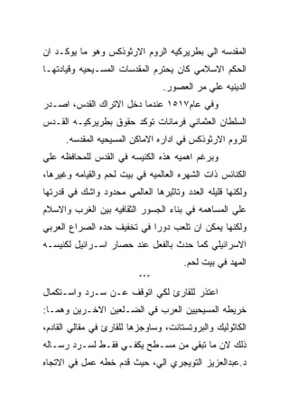 ‫ﺍﻟﻤﻘﺩﺴﻪ ﺍﻟﻲ ﺒﻁﺭﻴﺭﻜﻴﻪ ﺍﻟﺭﻭﻡ ﺍﻻﺭﺜﻭﺫﻜﺱ ﻭﻫﻭ ﻤﺎ ﻴﻭﻜـﺩ ﺍﻥ‬
‫ﺍﻟﺤﻜﻡ ﺍﻻﺴﻼﻤﻲ ﻜﺎﻥ ﻴﺤﺘﺭﻡ ﺍﻟﻤﻘﺩﺴﺎﺕ ﺍﻟﻤﺴـﻴﺤﻴﻪ ﻭﻗﻴﺎﺩﺘﻬـﺎ‬
                                 ‫ﺍﻟﺩﻴﻨﻴﻪ ﻋﻠﻲ ﻤﺭ ﺍﻟﻌﺼﻭﺭ.‬
‫ﻭﻓﻲ ﻋﺎﻡ٧١٥١ ﻋﻨﺩﻤﺎ ﺩﺨل ﺍﻻﺘﺭﺍﻙ ﺍﻟﻘﺩﺱ، ﺍﺼـﺩﺭ‬
‫ﺍﻟﺴﻠﻁﺎﻥ ﺍﻟﻌﺜﻤﺎﻨﻲ ﻓﺭﻤﺎﻨﺎﺕ ﺘﻭﻜﺩ ﺤﻘﻭﻕ ﺒﻁﺭﻴﺭﻜﻴـﻪ ﺍﻟﻘـﺩﺱ‬
      ‫ﻟﻠﺭﻭﻡ ﺍﻻﺭﺜﻭﺫﻜﺱ ﻓﻲ ﺍﺩﺍﺭﻩ ﺍﻻﻤﺎﻜﻥ ﺍﻟﻤﺴﻴﺤﻴﻪ ﺍﻟﻤﻘﺩﺴﻪ.‬
‫ﻭﺒﺭﻏﻡ ﺍﻫﻤﻴﻪ ﻫﺫﻩ ﺍﻟﻜﻨﻴﺴﻪ ﻓﻲ ﺍﻟﻘﺩﺱ ﻟﻠﻤﺤﺎﻓﻅﻪ ﻋﻠﻲ‬
‫ﺍﻟﻜﻨﺎﺌﺱ ﺫﺍﺕ ﺍﻟﺸﻬﺭﻩ ﺍﻟﻌﺎﻟﻤﻴﻪ ﻓﻲ ﺒﻴﺕ ﻟﺤﻡ ﻭﺍﻟﻘﻴﺎﻤﻪ ﻭﻏﻴﺭﻫﺎ،‬
‫ﻭﻟﻜﻨﻬﺎ ﻗﻠﻴﻠﻪ ﺍﻟﻌﺩﺩ ﻭﺘﺎﺜﻴﺭﻫﺎ ﺍﻟﻌﺎﻟﻤﻲ ﻤﺤﺩﻭﺩ ﻭﺍﺸﻙ ﻓﻲ ﻗﺩﺭﺘﻬﺎ‬
‫ﻋﻠﻲ ﺍﻟﻤﺴﺎﻫﻤﻪ ﻓﻲ ﺒﻨﺎﺀ ﺍﻟﺠﺴﻭﺭ ﺍﻟﺜﻘﺎﻓﻴﻪ ﺒﻴﻥ ﺍﻟﻐﺭﺏ ﻭﺍﻻﺴﻼﻡ‬
‫ﻭﻟﻜﻨﻬﺎ ﻴﻤﻜﻥ ﺍﻥ ﺘﻠﻌﺏ ﺩﻭﺭﺍ ﻓﻲ ﺘﺨﻔﻴﻑ ﺤﺩﻩ ﺍﻟﺼﺭﺍﻉ ﺍﻟﻌﺭﺒﻲ‬
‫ﺍﻻﺴﺭﺍﺌﻴﻠﻲ ﻜﻤﺎ ﺤﺩﺙ ﺒﺎﻟﻔﻌل ﻋﻨﺩ ﺤﺼﺎﺭ ﺍﺴـﺭﺍﺌﻴل ﻟﻜﻨﻴﺴـﻪ‬
                                      ‫ﺍﻟﻤﻬﺩ ﻓﻲ ﺒﻴﺕ ﻟﺤﻡ.‬
                          ‫***‬

‫ﺍﻋﺘﺫﺭ ﻟﻠﻘﺎﺭﺉ ﻟﻜﻲ ﺍﺘﻭﻗﻑ ﻋـﻥ ﺴـﺭﺩ ﻭﺍﺴـﺘﻜﻤﺎل‬
‫ﺨﺭﻴﻁﻪ ﺍﻟﻤﺴﻴﺤﻴﻴﻥ ﺍﻟﻌﺭﺏ ﻓﻲ ﺍﻟﻀـﻠﻌﻴﻥ ﺍﻻﺨـﺭﻴﻥ ﻭﻫﻤـﺎ:‬
‫ﺍﻟﻜﺎﺜﻭﻟﻴﻙ ﻭﺍﻟﺒﺭﻭﺘﺴﺘﺎﻨﺕ، ﻭﺴﺎﻭﺠﺯﻫﺎ ﻟﻠﻘﺎﺭﺉ ﻓﻲ ﻤﻘﺎﻟﻲ ﺍﻟﻘﺎﺩﻡ،‬
‫ﺫﻟﻙ ﻻﻥ ﻤﺎ ﺘﺒﻘﻲ ﻤﻥ ﻤﺴـﻁﺢ ﻴﻜﻔـﻲ ﻓﻘـﻁ ﻟﺴـﺭﺩ ﺭﺴـﺎﻟﻪ‬
‫ﺩ.ﻋﺒﺩﺍﻟﻌﺯﻴﺯ ﺍﻟﺘﻭﻴﺠﺭﻱ ﺍﻟﻲ، ﺤﻴﺙ ﻗﺩﻡ ﺨﻁﻪ ﻋﻤل ﻓﻲ ﺍﻻﺘﺠﺎﻩ‬
 