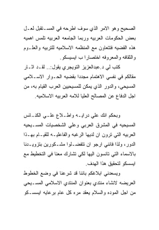 ‫ﺍﻟﺼﺤﻴﺢ ﻭﻫﻭ ﺍﻻﻤﺭ ﺍﻟﺫﻱ ﺴﻭﻑ ﺍﻁﺭﺤﻪ ﻓﻲ ﺍﻟﻤﺴـﺘﻘﺒل ﻟﻌـل‬
‫ﺒﻌﺽ ﺍﻟﺤﻜﻭﻤﺎﺕ ﺍﻟﻌﺭﺒﻴﻪ ﻭﺭﺒﻤﺎ ﺍﻟﺠﺎﻤﻌﻪ ﺍﻟﻌﺭﺒﻴﻪ ﺘﻠﻤﺱ ﺍﻫﻤﻴﻪ‬
‫ﻫﺫﻩ ﺍﻟﻘﻀﻴﻪ ﻓﺘﺘﻌﺎﻭﻥ ﻤﻊ ﺍﻟﻤﻨﻅﻤﻪ ﺍﻻﺴﻼﻤﻴﻪ ﻟﻠﺘﺭﺒﻴﻪ ﻭﺍﻟﻌﻠـﻭﻡ‬
                  ‫ﻭﺍﻟﺜﻘﺎﻓﻪ ﻭﺍﻟﻤﻌﺭﻭﻓﻪ ﺍﺨﺘﺼﺎﺭﺍ ﺏ ﺍﻴﺴﻴﺴﻜﻭ.‬
‫ﻜﺘﺏ ﻟﻲ ﺩ.ﻋﺒﺩﺍﻟﻌﺯﻴﺯ ﺍﻟﺘﻭﻴﺠﺭﻱ ﻴﻘﻭل:.. ﻟﻘـﺩ ﺍﺜـﺎﺭ‬
‫ﻤﻘﺎﻟﻜﻡ ﻓﻲ ﻨﻔﺴﻲ ﺍﻻﻫﺘﻤﺎﻡ ﻤﺠﺩﺩﺍ ﺒﻘﻀﻴﻪ ﺍﻟﺤـﻭﺍﺭ ﺍﻻﺴـﻼﻤﻲ‬
‫ﺍﻟﻤﺴﻴﺤﻲ، ﻭﺍﻟﺩﻭﺭ ﺍﻟﺫﻱ ﻴﻤﻜﻥ ﻟﻠﻤﺴﻴﺤﻴﻴﻥ ﺍﻟﻌﺭﺏ ﺍﻟﻘﻴﺎﻡ ﺒﻪ، ﻤﻥ‬
     ‫ﺍﺠل ﺍﻟﺩﻓﺎﻉ ﻋﻥ ﺍﻟﻤﺼﺎﻟﺢ ﺍﻟﻌﻠﻴﺎ ﻟﻼﻤﻪ ﺍﻟﻌﺭﺒﻴﻪ ﺍﻻﺴﻼﻤﻴﻪ.‬


‫ﻭﺒﺤﻜﻡ ﺍﻨﻙ ﻋﻠﻲ ﺩﺭﺍﻴـﻪ ﻭﺍﻁـﻼﻉ ﻋﻠـﻲ ﺍﻟﻜﻨـﺎﺌﺱ‬
‫ﺍﻟﻤﺴﻴﺤﻴﻪ ﻓﻲ ﺍﻟﻤﺸﺭﻕ ﺍﻟﻌﺭﺒﻲ ﻭﻋﻠﻲ ﺍﻟﺸﺨﺼﻴﺎﺕ ﺍﻟﻤﺴـﻴﺤﻴﻪ‬
‫ﺍﻟﻌﺭﺒﻴﻪ ﺍﻟﺘﻲ ﺘﺭﻭﻥ ﺍﻥ ﻟﺩﻴﻬﺎ ﺍﻟﺭﻏﺒﻪ ﻭﺍﻟﻔﺎﻋﻠﻴـﻪ ﻟﻠﻘﻴـﺎﻡ ﺒﻬـﺫﺍ‬
‫ﺍﻟﺩﻭﺭ، ﻭﻟﺫﺍ ﻓﺎﻨﻨﻲ ﺍﺭﺠﻭ ﺍﻥ ﺘﺘﻔﻀـﻠﻭﺍ ﻤﺸـﻜﻭﺭﻴﻥ ﺒﺘﺯﻭﻴـﺩﻨﺎ‬
‫ﺒﺎﻻﺴﻤﺎﺀ ﺍﻟﺘﻲ ﺘﺎﻨﺴﻭﻥ ﺍﻟﻴﻬﺎ ﻟﻜﻲ ﺘﺸﺎﺭﻙ ﻤﻌﻨﺎ ﻓﻲ ﺍﻟﺘﺨﻁﻴﻁ ﻤﻊ‬
                                ‫ﺍﻴﺴﺴﻜﻭ ﻟﺘﺤﻘﻴﻕ ﻫﺫﺍ ﺍﻟﻬﺩﻑ.‬
‫ﻭﻴﺴﻌﺩﻨﻲ ﺍﺒﻼﻏﻜﻡ ﺒﺎﻨﻨﺎ ﻗﺩ ﺸﺭﻋﻨﺎ ﻓﻲ ﻭﻀﻊ ﺍﻟﺨﻁﻭﻁ‬
‫ﺍﻟﻌﺭﻴﻀﻪ ﻻﻨﺸﺎﺀ ﻤﻨﺘﺩﻱ ﺒﻌﻨﻭﺍﻥ ﺍﻟﻤﻨﺘﺩﻱ ﺍﻻﺴﻼﻤﻲ ﺍﻟﻤﺴـﻴﺤﻲ‬
‫ﻤﻥ ﺍﺠل ﺍﻟﻤﻭﺩﻩ ﻭﺍﻟﺴﻼﻡ ﻴﻌﻘﺩ ﻤﺭﻩ ﻜل ﻋﺎﻡ ﺒﺭﻋﺎﻴﻪ ﺍﻴﺴﺴـﻜﻭ‬
 