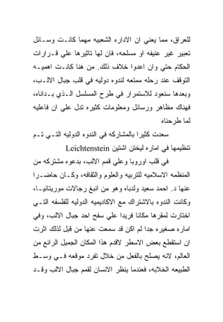 ‫ﻟﻠﻌﺭﺍﻕ، ﻤﻤﺎ ﻴﻌﻨﻲ ﺍﻥ ﺍﻻﺩﺍﺭﻩ ﺍﻟﺸﻌﺒﻴﻪ ﻤﻬﻤﺎ ﻜﺎﻨـﺕ ﻭﺴـﺎﺌل‬
‫ﺘﻌﺒﻴﺭ ﻏﻴﺭ ﻋﻨﻴﻔﻪ ﺍﻭ ﻤﺴﻠﺤﻪ، ﻓﺎﻥ ﻟﻬﺎ ﺘﺎﺜﻴﺭﻫﺎ ﻋﻠﻲ ﻗـﺭﺍﺭﺍﺕ‬
‫ﺍﻟﺤﻜﺎﻡ ﺤﺘﻲ ﻭﺍﻥ ﺍﻋﺩﻭﺍ ﺨﻼﻑ ﺫﻟﻙ. ﻤﻥ ﻫﻨﺎ ﻜﺎﻨـﺕ ﺍﻫﻤﻴـﻪ‬
‫ﺍﻟﺘﻭﻗﻑ ﻋﻨﺩ ﺭﺤﻠﻪ ﻤﻤﺘﻌﻪ ﻟﻨﺩﻭﻩ ﺩﻭﻟﻴﻪ ﻓﻲ ﻗﻠﺏ ﺠﺒﺎل ﺍﻻﻟـﺏ،‬
‫ﻭﺒﻌﺩﻫﺎ ﺴﻨﻌﻭﺩ ﻟﻼﺴﺘﻤﺭﺍﺭ ﻓﻲ ﻁﺭﺡ ﺍﻟﻤﺴﻠﺴل ﺍﻟـﺫﻱ ﺒـﺩﺍﻨﺎﻩ،‬
‫ﻓﻬﻨﺎﻙ ﻤﻅﺎﻫﺭ ﻭﺭﺴﺎﺌل ﻭﻤﻌﻠﻭﻤﺎﺕ ﻜﺜﻴﺭﻩ ﺘﺩل ﻋﻠﻲ ﺍﻥ ﻓﺎﻋﻠﻴﻪ‬
                                             ‫ﻟﻤﺎ ﻁﺭﺤﻨﺎﻩ‬
‫ﺴﻌﺩﺕ ﻜﺜﻴﺭﺍ ﺒﺎﻟﻤﺸﺎﺭﻜﻪ ﻓﻲ ﺍﻟﻨﺩﻭﻩ ﺍﻟﺩﻭﻟﻴﻪ ﺍﻟﺘـﻲ ﺘـﻡ‬
           ‫ﺘﻨﻅﻴﻤﻬﺎ ﻓﻲ ﺍﻤﺎﺭﻩ ﻟﻴﺨﺘﻥ ﺍﺸﺘﻴﻥ ‪Leichtenstein‬‬
‫ﻓﻲ ﻗﻠﺏ ﺍﻭﺭﻭﺒﺎ ﻭﻋﻠﻲ ﻗﻤﻡ ﺍﻻﻟﺏ، ﺒﺩﻋﻭﻩ ﻤﺸﺘﺭﻜﻪ ﻤﻥ‬
‫ﺍﻟﻤﻨﻅﻤﻪ ﺍﻻﺴﻼﻤﻴﻪ ﻟﻠﺘﺭﺒﻴﻪ ﻭﺍﻟﻌﻠﻭﻡ ﻭﺍﻟﺜﻘﺎﻓﻪ، ﻭﻜـﺎﻥ ﺤﺎﻀـﺭﺍ‬
‫ﻋﻨﻬﺎ ﺩ. ﺍﺤﻤﺩ ﺴﻌﻴﺩ ﻭﻟﺩﺒﺎﻩ ﻭﻫﻭ ﻤﻥ ﺍﻨﺒﻎ ﺭﺠﺎﻻﺕ ﻤﻭﺭﻴﺘﺎﻨﻴـﺎ،‬
‫ﻭﻜﺎﻨﺕ ﺍﻟﻨﺩﻭﻩ ﺒﺎﻻﺸﺘﺭﺍﻙ ﻤﻊ ﺍﻻﻜﺎﺩﻴﻤﻴﻪ ﺍﻟﺩﻭﻟﻴﻪ ﻟﻠﻔﻠﺴﻔﻪ ﺍﻟﺘـﻲ‬
‫ﺍﺨﺘﺎﺭﺕ ﻟﻤﻘﺭﻫﺎ ﻤﻜﺎﻨﺎ ﻓﺭﻴﺩﺍ ﻋﻠﻲ ﺴﻔﺢ ﺍﺤﺩ ﺠﺒﺎل ﺍﻻﻟﺏ، ﻭﻓﻲ‬
‫ﺍﻤﺎﺭﻩ ﺼﻐﻴﺭﻩ ﺠﺩﺍ ﻟﻡ ﺍﻜﻥ ﻗﺩ ﺴﻤﻌﺕ ﻋﻨﻬﺎ ﻤﻥ ﻗﺒل ﻟﺫﻟﻙ ﺍﺜﺭﺕ‬
‫ﺍﻥ ﺍﺴﺘﻘﻁﻊ ﺒﻌﺽ ﺍﻻﺴﻁﺭ ﻻﻗﺩﻡ ﻫﺫﺍ ﺍﻟﻤﻜﺎﻥ ﺍﻟﺠﻤﻴل ﺍﻟﺭﺍﺌﻊ ﻤﻥ‬
‫ﺍﻟﻌﺎﻟﻡ، ﻻﻨﻪ ﻴﺼﻠﺢ ﺒﺎﻟﻔﻌل ﻤﻥ ﺨﻼل ﺘﻔﺭﺩ ﻤﻭﻗﻌﻪ ﻓـﻲ ﻭﺴـﻁ‬
‫ﺍﻟﻁﺒﻴﻌﻪ ﺍﻟﺨﻼﺒﻪ، ﻓﻌﻨﺩﻤﺎ ﻴﻨﻅﺭ ﺍﻻﻨﺴﺎﻥ ﻟﻘﻤﻡ ﺠﺒﺎل ﺍﻻﻟﺏ ﻭﻗـﺩ‬
 