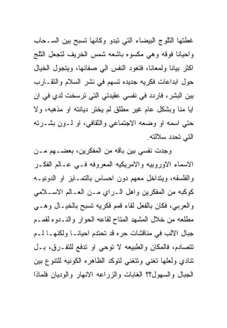 ‫ﻏﻁﺘﻬﺎ ﺍﻟﺜﻠﻭﺝ ﺍﻟﺒﻴﻀﺎﺀ ﺍﻟﺘﻲ ﺘﺒﺩﻭ ﻭﻜﺎﻨﻬﺎ ﺘﺴﺒﺢ ﺒﻴﻥ ﺍﻟﺴـﺤﺎﺏ‬
‫ﻭﺍﺤﻴﺎﻨﺎ ﻓﻭﻗﻪ ﻭﻫﻲ ﻤﻜﺴﻭﻩ ﺒﺎﺸﻌﻪ ﺸﻤﺱ ﺍﻟﺨﺭﻴﻑ ﻟﺘﺠﻌل ﺍﻟﺜﻠﺞ‬
‫ﺍﻜﺜﺭ ﺒﻴﺎﻨﺎ ﻭﻟﻤﻌﺎﻨﺎ، ﻓﺘﻌﻭﺩ ﺍﻟﻨﻔﺱ ﺍﻟﻲ ﺼﻔﺎﺌﻬﺎ، ﻭﻴﺘﺠﻭل ﺍﻟﺨﻴﺎل‬
‫ﺤﻭل ﺍﺒﺩﺍﻋﺎﺕ ﻓﻜﺭﻴﻪ ﺠﺩﻴﺩﻩ ﺘﺴﻬﻡ ﻓﻲ ﻨﺸﺭ ﺍﻟﺴﻼﻡ ﻭﺍﻟﺘﻘـﺎﺭﺏ‬
‫ﺒﻴﻥ ﺍﻟﺒﺸﺭ، ﻓﺎﺭﺩﺩ ﻓﻲ ﻨﻔﺴﻲ ﻋﻘﻴﺩﺘﻲ ﺍﻟﺘﻲ ﺘﺭﺴﺨﺕ ﻟﺩﻱ ﻓﻲ ﺍﻥ‬
‫ﺍﻴﺎ ﻤﻨﺎ ﻭﺒﺸﻜل ﻋﺎﻡ ﻏﻴﺭ ﻤﻁﻠﻕ ﻟﻡ ﻴﺨﺘﺭ ﺩﻴﺎﻨﺘﻪ ﺍﻭ ﻤﺫﻫﺒﻪ، ﻭﻻ‬
‫ﺤﺘﻲ ﺍﺴﻤﻪ ﺍﻭ ﻭﻀﻌﻪ ﺍﻻﺠﺘﻤﺎﻋﻲ ﻭﺍﻟﺜﻘﺎﻓﻲ، ﺍﻭ ﻟـﻭﻥ ﺒﺸـﺭﺘﻪ‬
                                        ‫ﺍﻟﺘﻲ ﺘﺤﺩﺩ ﺴﻼﻟﺘﻪ.‬
‫ﻭﺠﺩﺕ ﻨﻔﺴﻲ ﺒﻴﻥ ﺒﺎﻗﻪ ﻤﻥ ﺍﻟﻤﻔﻜﺭﻴﻥ، ﺒﻌﻀـﻬﻡ ﻤـﻥ‬
‫ﺍﻻﺴﻤﺎﺀ ﺍﻻﻭﺭﻭﺒﻴﻪ ﻭﺍﻻﻤﺭﻴﻜﻴﻪ ﺍﻟﻤﻌﺭﻭﻓﻪ ﻓـﻲ ﻋـﺎﻟﻡ ﺍﻟﻔﻜـﺭ‬
‫ﻭﺍﻟﻔﻠﺴﻔﻪ، ﻭﻴﺘﺩﺍﺨل ﻤﻌﻬﻡ ﺩﻭﻥ ﺍﺤﺴﺎﺱ ﺒﺎﻟﺘﻤـﺎﻴﺯ ﺍﻭ ﺍﻟﺩﻭﻨﻴـﻪ‬
‫ﻜﻭﻜﺒﻪ ﻤﻥ ﺍﻟﻤﻔﻜﺭﻴﻥ ﻭﺍﻫل ﺍﻟـﺭﺍﻱ ﻤـﻥ ﺍﻟﻌـﺎﻟﻡ ﺍﻻﺴـﻼﻤﻲ‬
‫ﻭﺍﻟﻌﺭﺒﻲ، ﻓﻜﺎﻥ ﺒﺎﻟﻔﻌل ﻟﻘﺎﺀ ﻗﻤﻡ ﻓﻜﺭﻴﻪ ﺘﺴﺒﺢ ﺒﺎﻟﺨﻴـﺎل ﻭﻫـﻲ‬
‫ﻤﻁﻠﻌﻪ ﻤﻥ ﺨﻼل ﺍﻟﻤﺸﻬﺩ ﺍﻟﻤﺘﺎﺡ ﻟﻘﺎﻋﻪ ﺍﻟﺤﻭﺍﺭ ﻭﺍﻟﻨـﺩﻭﻩ ﻟﻘﻤـﻡ‬
‫ﺠﺒﺎل ﺍﻻﻟﺏ ﻓﻲ ﻤﻨﺎﻗﺸﺎﺕ ﺤﺭﻩ ﻗﺩ ﺘﺤﺘﺩﻡ ﺍﺤﻴﺎﻨـﺎ ﻭﻟﻜﻨﻬـﺎ ﻟـﻡ‬
‫ﺘﺘﺼﺎﺩﻡ، ﻓﺎﻟﻤﻜﺎﻥ ﻭﺍﻟﻁﺒﻴﻌﻪ ﻻ ﺘﻭﺤﻲ ﺍﻭ ﺘﺩﻓﻊ ﻟﻠﺘﻔـﺭﻕ، ﺒـل‬
‫ﺘﻨﺎﺩﻱ ﻭﻟﻌﻠﻬﺎ ﺘﻐﻨﻲ ﻭﺘﺘﻐﻨﻲ ﻟﺘﻭﻜﺩ ﺍﻟﻅﺎﻫﺭﻩ ﺍﻟﻜﻭﻨﻴﻪ ﻟﻠﺘﻨﻭﻉ ﺒﻴﻥ‬
‫ﺍﻟﺠﺒﺎل ﻭﺍﻟﺴﻬﻭل؟؟ ﺍﻟﻐﺎﺒﺎﺕ ﻭﺍﻟﺯﺭﺍﻋﻪ ﺍﻻﻨﻬﺎﺭ ﻭﺍﻟﻭﺩﻴﺎﻥ ﻓﻠﻤﺎﺫﺍ‬
 