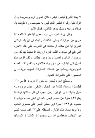 ‫ﻻ ﻴﻤﺘﺩ ﺍﻟﺘﻨﻭﻉ ﻟﻴﺸﻤل ﺍﻟﺒﺸﺭ، ﻓﻜﺎﻥ ﺍﻟﺤﻭﺍﺭ ﺜﺭﻴﺎ ﻭﺼﺭﻴﺤﺎ ﺒـل‬
‫ﺍﻗﻭل ﻨﻘﻴﺎ، ﻭﻟﻡ ﻻ ﻓﺎﻟﺠﻭ ﺍﻟﻌﺎﻡ ﻟﻴﺱ ﺒﻪ ﻀﻭﻀﺎﺀ ﻭﻻ ﺘﻠﻭﺙ، ﺒل‬
            ‫ﺼﻔﺎﺀ ﻭﺭﺍﺤﻪ ﻭﺨﻴﺎل ﻴﺩﻋﻭ ﻟﻠﺘﺎﺨﻲ ﻭﻗﺒﻭل ﺍﻻﺨﺭ!‬
‫ﻭﻗﺒل ﺍﻥ ﺍﺴﺘﻁﺭﺩ ﻓﻲ ﺴﺭﺩ ﺒﻌﺽ ﺍﻻﺴﻁﺭ ﺍﻟﻤﺘﺎﺤﻪ ﻟﻤﺎ‬
‫ﺠﺭﻱ ﻤﻥ ﺤﻭﺍﺭﺍﺕ ﻭﺤﺘﻲ ﺨﻼﻓﺎﺕ ﺭﻏﺒﺕ ﻓﻲ ﺍﻥ ﻴﺸـﺎﺭﻜﻨﻲ‬
‫ﺍﻟﻘﺎﺭﺉ ﺍﻴﺎ ﻜﺎﻥ ﻤﻜﺎﻨﻪ ﺍﻭ ﻤﻜﺎﻨﺘﻪ ﻓﻲ ﺍﻟﺘﻌﺭﻑ ﻋﻠﻲ ﻫﺫﻩ ﺍﻻﻤﺎﺭﻩ‬
‫ﺍﻟﺘﻲ ﺘﻘﻊ ﻓﻲ ﺴﻭﻴﺩﺍﺀ ﺍﻟﻘﻠﺏ ﻟﻘﺎﺭﻩ ﺍﻭﺭﻭﺒﺎ، ﺍﺫ ﺘﺤﻴﻁ ﺒﻬﺎ ﻜل ﻤﻥ‬
‫ﺴﻭﻴﺴﺭﺍ ﻭﺍﻟﻤﺎﻨﻴﺎ ﻭﺍﻟﻨﻤﺴﺎ، ﻭﺠﺯﺀ ﻤﻥ ﺍﻴﻁﺎﻟﻴﺎ، ﻭﻟﻜﻥ ﺍﻗﺭﺏ ﻫﺫﻩ‬
‫ﺍﻟﺩﻭل ﺍﻟﻲ ﺍﻻﻤﺎﺭﻩ ﻫﻲ ﺴﻭﻴﺴﺭﺍ، ﻓﺎﻻﻤﺎﺭﻩ ﻴﺴﺘﺨﺩﻡ ﺫﺍﺕ ﺍﻟﻌﻤﻠﻪ‬
‫ﺍﻟﺴﻭﻴﺴﺭﻴﻪ ﻭﻴﺴﺘﻔﻴﺩ ﻤﻥ ﺨﺩﻤﺎﺕ ﺍﻟﺴﻔﺎﺭﺍﺕ ﺍﻟﺴﻭﻴﺴـﺭﻴﻪ ﻓـﻲ‬
                          ‫ﺍﻟﺤﺼﻭل ﻋﻠﻲ ﺘﺎﺸﻴﺭﺍﺕ ﺍﻟﺩﺨﻭل.‬
‫ﻭﻤﺴﻁﺢ ﺍﻤﺎﺭﻩ ﻟﻴﺨﺘﻥ ﺍﺸـﺘﻴﻥ ﻻ ﻴﺯﻴـﺩ ﻋﻠـﻲ٠٦١‬
‫ﻜﻴﻠﻭﻤﺘﺭﺍ ﻤﺭﺒﻌﺎ، ﺜﻠﺜﺎﻫﺎ ﻤﻥ ﺍﻟﺠﺒﺎل ﻭﺍﻟﺒﺎﻗﻲ ﻭﺩﻴﺎﻥ ﻤﺯﺭﻭﻋـﻪ‬
‫ﺤﻭل ﺒﺩﺍﻴﺎﺕ ﻨﻬﺭ ﺍﻟﺭﺍﻴﻥ، ﻭﻤﻥ ﻋﺠﺏ ﺍﻥ ﺍﻗل ﺍﻤﺎﻜﻨﻬﺎ ﺍﺭﺘﻔﺎﻋﺎ‬
‫ﻴﻌﻠﻭ٣٣٤ ﻤﺘﺭﺍ ﻋﻥ ﺴﻁﺢ ﺍﻟﺒﺤﺭ، ﻜﻤﺎ ﺍﻥ ﺍﻋﻠﻲ ﻗﻤـﻡ ﺠﺒﺎﻟﻬـﺎ‬
‫ﻤﻨﺴﻭﺒﺎ ﻫﻭ٩٩٥٢ ﻤﺘﺭﺍ ﻓﻭﻕ ﺴﻁﺢ ﺍﻟﺒﺤﺭ ﻋﻠﻲ ﻤﺴﺘﻭﻱ ﺍﻟﻌﺎﻟﻡ،‬
‫ﻭﻻ ﻴﺯﻴﺩ ﺘﻌﺩﺍﺩ ﻫﺫﻩ ﺍﻻﻤﺎﺭﻩ ﺍﻟﻤﺴﺘﻘﻠﻪ ﻋﻠﻲ٣٣ ﺍﻟﻑ ﻨﺴﻤﻪ ﺜﻠﺜﻬﻡ‬
‫ﻤﻥ ﺍﻻﺠﺎﻨﺏ )ﻤﻌﻅﻤﻬﻡ ﺍﻤﺎ ﻤﻥ ﺴﻭﻴﺴﺭﺍ ﺍﻭ ﺍﻟﻤﺎﻨﻴﺎ ﺍﻭ ﺍﻟﻨﻤﺴﺎ(،‬
 