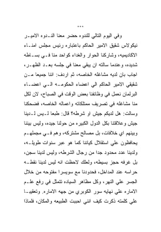 ‫***‬

‫ﻭﻓﻲ ﺍﻟﻴﻭﻡ ﺍﻟﺘﺎﻟﻲ ﻟﻠﻨﺩﻭﻩ ﺤﻀﺭ ﻤﻌﻨﺎ ﺍﻟﻨـﺩﻭﻩ ﺍﻻﻤﻴـﺭ‬
‫ﻨﻴﻜﻭﻻﺱ ﺸﻘﻴﻕ ﺍﻻﻤﻴﺭ ﺍﻟﺤﺎﻜﻡ ﺒﺎﻋﺘﺒﺎﺭﻩ ﺭﺌﻴﺱ ﻤﺠﻠﺱ ﺍﻤﻨـﺎﺀ‬
‫ﺍﻻﻜﺎﺩﻴﻤﻴﻪ، ﻭﺸﺎﺭﻜﻨﺎ ﺍﻟﺤﻭﺍﺭ ﻭﺍﻟﻐﺩﺍﺀ ﻜﻭﺍﺤﺩ ﻤﻨﺎ ﻓـﻲ ﺒﺴـﺎﻁﻪ‬
‫ﺸﺩﻴﺩﻩ، ﻭﻋﻨﺩﻤﺎ ﺴﺎﻟﺘﻪ ﺍﻥ ﻴﺒﻘﻲ ﻤﻌﻨﺎ ﻓﻲ ﺠﻠﺴﻪ ﺒﻌـﺩ ﺍﻟﻅﻬـﺭ،‬
‫ﺍﺠﺎﺏ ﺒﺎﻥ ﻟﺩﻴﻪ ﻤﺸﺎﻏﻠﻪ ﺍﻟﺨﺎﺼﻪ، ﺜﻡ ﺍﺭﺩﻑ: ﺍﻨﻨﺎ ﺠﻤﻴﻌﺎ ﻤـﻥ‬
‫ﺸﻘﻴﻘﻲ ﺍﻻﻤﻴﺭ ﺍﻟﺤﺎﻜﻡ ﺍﻟﻲ ﺍﻋﻀﺎﺀ ﺍﻟﺤﻜﻭﻤـﻪ ﺍﻟـﻲ ﺍﻋﻀـﺎﺀ‬
‫ﺍﻟﺒﺭﻟﻤﺎﻥ ﻨﻌﻤل ﻓﻲ ﻭﻅﺎﺌﻔﻨﺎ ﺒﻌﺽ ﺍﻟﻭﻗﺕ ﻓﻲ ﺍﻟﺼﺒﺎﺡ، ﻻﻥ ﻟﻜل‬
‫ﻤﻨﺎ ﻤﺸﺎﻏﻠﻪ ﻓﻲ ﺘﺼﺭﻴﻑ ﻤﻤﺘﻠﻜﺎﺘﻪ ﻭﺍﻋﻤﺎﻟﻪ ﺍﻟﺨﺎﺼﻪ، ﻓﻀﺤﻜﻨﺎ‬
‫ﻭﺴﺎﻟﺕ: ﻫل ﻟﺩﻴﻜﻡ ﺠﻴﺵ ﺍﻭ ﺸﺭﻁﻪ؟ ﻗﺎل: ﻁﺒﻌﺎ ﻟـﻴﺱ ﻟـﺩﻴﻨﺎ‬
‫ﺠﻴﺵ ﻭﻋﻼﻗﺘﻨﺎ ﺒﻜل ﺍﻟﺩﻭل ﺍﻟﻜﺒﻴﺭﻩ ﻤﻥ ﺤﻭﻟﻨﺎ ﺠﻴﺩﻩ، ﻭﻟﻴﺱ ﺒﻴﻨﻨﺎ‬
‫ﻭﺒﻴﻨﻬﻡ ﺍﻱ ﺨﻼﻓﺎﺕ، ﺒل ﻤﺼﺎﻟﺢ ﻤﺸﺘﺭﻜﻪ، ﻭﻫﻡ ﻓـﻲ ﻤﺠﻤﻠﻬـﻡ‬
‫ﻴﺤﺎﻓﻅﻭﻥ ﻋﻠﻲ ﺍﺴﺘﻘﻼل ﻜﻴﺎﻨﻨﺎ ﻜﻤﺎ ﻫﻭ ﻋﺒﺭ ﺴﻨﻭﺍﺕ ﻁﻭﻴﻠـﻪ،‬
‫ﻭﻟﺩﻴﻨﺎ ﻋﺩﺩ ﻤﺤﺩﻭﺩ ﺠﺩﺍ ﻤﻥ ﺭﺠﺎل ﺍﻟﺸﺭﻁﻪ، ﻭﻟﻴﺱ ﻟﺩﻴﻨﺎ ﺴﺠﻥ،‬
‫ﺒل ﻏﺭﻓﻪ ﺤﺠﺯ ﺒﺴﻴﻁﻪ، ﻭﻟﻌﻠﻙ ﻻﺤﻅﺕ ﺍﻨﻪ ﻟﻴﺱ ﻟﺩﻴﻨﺎ ﻨﻘﻁـﻪ‬
‫ﺤﺭﺍﺴﻪ ﻋﻨﺩ ﺍﻟﻤﺩﺍﺨل، ﻓﺤﺩﻭﺩﻨﺎ ﻤﻊ ﺴﻭﻴﺴﺭﺍ ﻤﻔﺘﻭﺤﻪ ﻤﻥ ﺨﻼل‬
‫ﺍﻟﺠﺴﺭ ﻋﻠﻲ ﺍﻟﻨﻬﺭ، ﻭﻜل ﻤﻅﺎﻫﺭ ﺍﻟﺴﻴﺎﺩﻩ ﺘﺘﻤﺜل ﻓﻲ ﺭﻓﻊ ﻋﻠـﻡ‬
‫ﺍﻻﻤﺎﺭﻩ ﻋﻠﻲ ﻨﻬﺎﻴﻪ ﺴﻭﺭ ﺍﻟﻜﻭﺒﺭﻱ ﻤﻥ ﺠﻬﻪ ﺍﻻﻤﺎﺭﻩ. ﻭﺘﻌﻘﻴﺒـﺎ‬
‫ﻋﻠﻲ ﻜﻠﻤﺘﻪ ﺫﻜﺭﺕ ﻜﻴﻑ ﺍﻨﻨﻲ ﺍﺤﺒﺒﺕ ﺍﻟﻁﺒﻴﻌﻪ ﻭﺍﻟﻤﻜﺎﻥ، ﻓﻠﻤﺎﺫﺍ‬
 