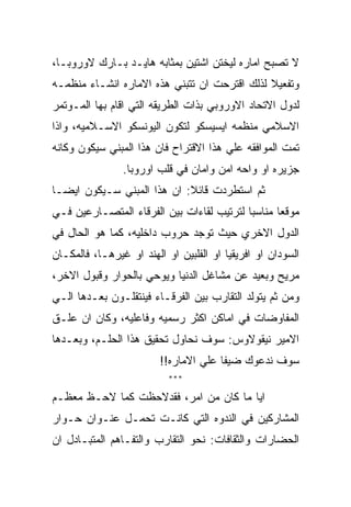 ‫ﻻ ﺘﺼﺒﺢ ﺍﻤﺎﺭﻩ ﻟﻴﺨﺘﻥ ﺍﺸﺘﻴﻥ ﺒﻤﺜﺎﺒﻪ ﻫﺎﻴـﺩ ﺒـﺎﺭﻙ ﻻﻭﺭﻭﺒـﺎ،‬
‫ﻭﺘﻔﻌﻴﻼ ﻟﺫﻟﻙ ﺍﻗﺘﺭﺤﺕ ﺍﻥ ﺘﺘﺒﻨﻲ ﻫﺫﻩ ﺍﻻﻤﺎﺭﻩ ﺍﻨﺸـﺎﺀ ﻤﻨﻅﻤـﻪ‬
‫ﻟﺩﻭل ﺍﻻﺘﺤﺎﺩ ﺍﻻﻭﺭﻭﺒﻲ ﺒﺫﺍﺕ ﺍﻟﻁﺭﻴﻘﻪ ﺍﻟﺘﻲ ﺍﻗﺎﻡ ﺒﻬﺎ ﺍﻟﻤـﻭﺘﻤﺭ‬
‫ﺍﻻﺴﻼﻤﻲ ﻤﻨﻅﻤﻪ ﺍﻴﺴﻴﺴﻜﻭ ﻟﺘﻜﻭﻥ ﺍﻟﻴﻭﻨﺴﻜﻭ ﺍﻻﺴـﻼﻤﻴﻪ، ﻭﺍﺫﺍ‬
‫ﺘﻤﺕ ﺍﻟﻤﻭﺍﻓﻘﻪ ﻋﻠﻲ ﻫﺫﺍ ﺍﻻﻗﺘﺭﺍﺡ ﻓﺎﻥ ﻫﺫﺍ ﺍﻟﻤﺒﻨﻲ ﺴﻴﻜﻭﻥ ﻭﻜﺎﻨﻪ‬
                ‫ﺠﺯﻴﺭﻩ ﺍﻭ ﻭﺍﺤﻪ ﺍﻤﻥ ﻭﺍﻤﺎﻥ ﻓﻲ ﻗﻠﺏ ﺍﻭﺭﻭﺒﺎ.‬
‫ﺜﻡ ﺍﺴﺘﻁﺭﺩﺕ ﻗﺎﺌﻼ: ﺍﻥ ﻫﺫﺍ ﺍﻟﻤﺒﻨﻲ ﺴـﻴﻜﻭﻥ ﺍﻴﻀـﺎ‬
‫ﻤﻭﻗﻌﺎ ﻤﻨﺎﺴﺒﺎ ﻟﺘﺭﺘﻴﺏ ﻟﻘﺎﺀﺍﺕ ﺒﻴﻥ ﺍﻟﻔﺭﻗﺎﺀ ﺍﻟﻤﺘﺼـﺎﺭﻋﻴﻥ ﻓـﻲ‬
‫ﺍﻟﺩﻭل ﺍﻻﺨﺭﻱ ﺤﻴﺙ ﺘﻭﺠﺩ ﺤﺭﻭﺏ ﺩﺍﺨﻠﻴﻪ، ﻜﻤﺎ ﻫﻭ ﺍﻟﺤﺎل ﻓﻲ‬
‫ﺍﻟﺴﻭﺩﺍﻥ ﺍﻭ ﺍﻓﺭﻴﻘﻴﺎ ﺍﻭ ﺍﻟﻔﻠﺒﻴﻥ ﺍﻭ ﺍﻟﻬﻨﺩ ﺍﻭ ﻏﻴﺭﻫـﺎ، ﻓﺎﻟﻤﻜـﺎﻥ‬
‫ﻤﺭﻴﺢ ﻭﺒﻌﻴﺩ ﻋﻥ ﻤﺸﺎﻏل ﺍﻟﺩﻨﻴﺎ ﻭﻴﻭﺤﻲ ﺒﺎﻟﺤﻭﺍﺭ ﻭﻗﺒﻭل ﺍﻻﺨﺭ،‬
‫ﻭﻤﻥ ﺜﻡ ﻴﺘﻭﻟﺩ ﺍﻟﺘﻘﺎﺭﺏ ﺒﻴﻥ ﺍﻟﻔﺭﻗـﺎﺀ ﻓﻴﻨﺘﻘﻠـﻭﻥ ﺒﻌـﺩﻫﺎ ﺍﻟـﻲ‬
‫ﺍﻟﻤﻔﺎﻭﻀﺎﺕ ﻓﻲ ﺍﻤﺎﻜﻥ ﺍﻜﺜﺭ ﺭﺴﻤﻴﻪ ﻭﻓﺎﻋﻠﻴﻪ، ﻭﻜﺎﻥ ﺍﻥ ﻋﻠـﻕ‬
‫ﺍﻻﻤﻴﺭ ﻨﻴﻘﻭﻻﻭﺱ: ﺴﻭﻑ ﻨﺤﺎﻭل ﺘﺤﻘﻴﻕ ﻫﺫﺍ ﺍﻟﺤﻠـﻡ، ﻭﺒﻌـﺩﻫﺎ‬
                         ‫ﺴﻭﻑ ﻨﺩﻋﻭﻙ ﻀﻴﻔﺎ ﻋﻠﻲ ﺍﻻﻤﺎﺭﻩ!!‬
                           ‫***‬

‫ﺍﻴﺎ ﻤﺎ ﻜﺎﻥ ﻤﻥ ﺍﻤﺭ، ﻓﻘﺩﻻﺤﻅﺕ ﻜﻤﺎ ﻻﺤـﻅ ﻤﻌﻅـﻡ‬
‫ﺍﻟﻤﺸﺎﺭﻜﻴﻥ ﻓﻲ ﺍﻟﻨﺩﻭﻩ ﺍﻟﺘﻲ ﻜﺎﻨـﺕ ﺘﺤﻤـل ﻋﻨـﻭﺍﻥ ﺤـﻭﺍﺭ‬
‫ﺍﻟﺤﻀﺎﺭﺍﺕ ﻭﺍﻟﺜﻘﺎﻓﺎﺕ: ﻨﺤﻭ ﺍﻟﺘﻘﺎﺭﺏ ﻭﺍﻟﺘﻔـﺎﻫﻡ ﺍﻟﻤﺘﺒـﺎﺩل ﺍﻥ‬
 