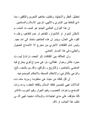 ‫ﺘﻌﻁﻴل ﺍﻟﻌﻘل ﻭﺍﻻﺠﺘﻬﺎﺩ ﻭﺘﻐﻠﻴﺏ ﻤﻔﺎﻫﻴﻡ ﺍﻟﺘﺤﺭﻴﻡ ﻭﺍﻟﺘﻜﻔﻴﺭ، ﻤﻤﺎ‬
 ‫ﺍﺩﻱ ﻟﻠﺨﻠﻁ ﺒﻴﻥ ﺍﻟﺒﺸﺭﻱ ﻭﺍﻻﻟﻬﻲ، ﺜﻡ ﺒﻴﻥ ﺍﻻﺴﻼﻡ ﻭﺍﻟﻤﺴﻠﻤﻴﻥ.‬
‫ﺍﻥ ﻫﺫﺍ ﺍﻟﺘﻭﺍﺯﻥ ﺍﻟﻌﺎﻟﻤﻲ ﺍﻟﺠﺩﻴﺩ ﻫﻭ ﺍﻟﻤﺤـﺩﺩ ﺍﻟﺤﺎﺴـﻡ‬
‫ﻻﻤﻜﺎﻥ ﺍﻟﺤﻭﺍﺭ ﺍﻭ ﺍﻟﻼﺤﻭﺍﺭ، ﺍﻟﺘﻔﺎﻫﻡ ﺍﻭ ﻋﺩﻡ ﺍﻟﺘﻔﺎﻫﻡ، ﻭﻏﻠﺒـﻪ‬
‫ﺍﻟﻘﻭﻩ ﻋﻠﻲ ﺍﻟﻌﺩل، ﻭﻴﺒﺩﻭ ﺍﻥ ﻫﺫﻩ ﺍﻟﻤﻔﺎﻫﻴﻡ ﺴﺘﻤﺘﺩ ﺍﻟﻲ ﺍﻤﺩ ﺒﻌﻴﺩ.‬
‫ﻭﻟﻴﺱ ﺍﻤﺎﻡ ﺍﻟﺜﻘﺎﻓﺎﺕ ﺍﻻﺨﺭﻱ ﻤﻥ ﻤﺨﺭﺝ ﺍﻻ ﺍﻻﻨﺩﻤﺎﺝ ﺍﻟﺨﺠﻭل‬
                          ‫ﻭﺍﻟﺒﻁﻲﺀ ﻓﻲ ﻫﺫﺍ ﺍﻟﻤﺴﺎﺭ ﺍﻟﺤﺘﻤﻲ.‬
‫ﻭﺍﻥ ﺍﻟﻌﻼﻗﻪ ﺒﻴﻥ ﺍﻟﺜﻘﺎﻓﺎﺕ )ﺍﻭ ﺍﻟﺤﻀـﺎﺭﺍﺕ( ﻟﻴﺴـﺕ‬
‫ﻤﺠﺭﺩ ﻨﻘﺎﺵ ﻭﺤﻭﺍﺭ ﻋﻘﻼﻨﻲ، ﺒل ﻫﻲ ﺼﺭﺍﻉ ﻗﻭﻱ ﻴﻤﺘﺯﺝ ﻓﻴﻪ‬
‫ﺍﻟﻤﺎﻀﻲ ﺒﺎﻟﺤﺎﻀﺭ، ﻭﺍﻟﺘﺎﺭﻴﺦ ﺒـﺎﻟﻭﺍﻗﻊ، ﻭﺍﻟﻘـﻴﻡ ﺒﺎﻟﻤﺼـﺎﻟﺢ،‬
  ‫ﻭﺍﻟﻭﻋﻲ ﺒﺎﻟﻼﻭﻋﻲ، ﻭﺍﻻﺤﻜﺎﻡ ﺍﻟﻤﺴﺒﻘﻪ ﺒﺎﻻﺤﻜﺎﻡ ﺍﻟﻤﻭﻀﻭﻋﻴﻪ.‬
‫ﺍﻥ ﻜل ﺜﻘﺎﻓﻪ ﻤﻥ ﺤﻴﺙ ﻫﻲ ﻤﻨﻅﻭﻤﻪ ﺭﻤﺯﻴﻪ ﻤﺘﻌـﺩﺩﻩ‬
‫ﺍﻟﺩﻻﻻﺕ ﻓﻬﻲ ﺘﺘﻀﻤﻥ ﺜﻘﺎﻓﻪ ﺍﻟﺴﻼﻡ ﻭﺜﻘﺎﻓﻪ ﺍﻟﻌﻨﻑ، ﻭﺩﻋـﻭﺍﺕ‬
‫ﺍﻟﺘﺴﺎﻤﺢ ﻭﺩﻋﻭﺍﺕ ﺍﻟﺘﻌﺼﺏ، ﻭﻗﻴﻡ ﺍﻟﺤﻭﺍﺭ ﻭﻗﻴﻡ ﺍﻟﺤﺭﺏ، ﻓﺎﻻﻤﺭ‬
‫ﻜﻠﻪ ﻤﺘﻭﻗﻑ ﻋﻠﻲ ﻤﺩﻱ ﺍﺠﺘﻬﺎﺩﺍﺕ ﻭﺘﺎﻭﻴﻼﺕ ﻨﺨﺒﻬﺎ، ﻓﻬﻲ ﺍﻟﺘـﻲ‬
                                 ‫ﺘﻐﻠﺏ ﻫﺫﺍ ﺍﻟﺠﺎﻨﺏ ﺍﻭ ﺫﺍﻙ.‬
 