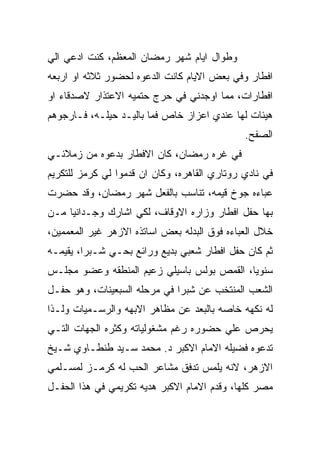 ‫ﻭﻁﻭﺍل ﺍﻴﺎﻡ ﺸﻬﺭ ﺭﻤﻀﺎﻥ ﺍﻟﻤﻌﻅﻡ، ﻜﻨﺕ ﺍﺩﻋﻲ ﺍﻟﻲ‬
‫ﺍﻓﻁﺎﺭ ﻭﻓﻲ ﺒﻌﺽ ﺍﻻﻴﺎﻡ ﻜﺎﻨﺕ ﺍﻟﺩﻋﻭﻩ ﻟﺤﻀﻭﺭ ﺜﻼﺜﻪ ﺍﻭ ﺍﺭﺒﻌﻪ‬
‫ﺍﻓﻁﺎﺭﺍﺕ، ﻤﻤﺎ ﺍﻭﺠﺩﻨﻲ ﻓﻲ ﺤﺭﺝ ﺤﺘﻤﻴﻪ ﺍﻻﻋﺘﺫﺍﺭ ﻻﺼﺩﻗﺎﺀ ﺍﻭ‬
‫ﻫﻴﺌﺎﺕ ﻟﻬﺎ ﻋﻨﺩﻱ ﺍﻋﺯﺍﺯ ﺨﺎﺹ ﻓﻤﺎ ﺒﺎﻟﻴـﺩ ﺤﻴﻠـﻪ، ﻓـﺎﺭﺠﻭﻫﻡ‬
                                              ‫ﺍﻟﺼﻔﺢ.‬
‫ﻓﻲ ﻏﺭﻩ ﺭﻤﻀﺎﻥ، ﻜﺎﻥ ﺍﻻﻓﻁﺎﺭ ﺒﺩﻋﻭﻩ ﻤﻥ ﺯﻤﻼﺌـﻲ‬
‫ﻓﻲ ﻨﺎﺩﻱ ﺭﻭﺘﺎﺭﻱ ﺍﻟﻘﺎﻫﺭﻩ، ﻭﻜﺎﻥ ﺍﻥ ﻗﺩﻤﻭﺍ ﻟﻲ ﻜﺭﻤﺯ ﻟﻠﺘﻜﺭﻴﻡ‬
‫ﻋﺒﺎﺀﻩ ﺠﻭﺥ ﻗﻴﻤﻪ، ﺘﻨﺎﺴﺏ ﺒﺎﻟﻔﻌل ﺸﻬﺭ ﺭﻤﻀﺎﻥ، ﻭﻗﺩ ﺤﻀﺭﺕ‬
‫ﺒﻬﺎ ﺤﻔل ﺍﻓﻁﺎﺭ ﻭﺯﺍﺭﻩ ﺍﻻﻭﻗﺎﻑ، ﻟﻜﻲ ﺍﺸﺎﺭﻙ ﻭﺠـﺩﺍﻨﻴﺎ ﻤـﻥ‬
‫ﺨﻼل ﺍﻟﻌﺒﺎﺀﻩ ﻓﻭﻕ ﺍﻟﺒﺩﻟﻪ ﺒﻌﺽ ﺍﺴﺎﺘﺫﻩ ﺍﻻﺯﻫﺭ ﻏﻴﺭ ﺍﻟﻤﻌﻤﻤﻴﻥ،‬
‫ﺜﻡ ﻜﺎﻥ ﺤﻔل ﺍﻓﻁﺎﺭ ﺸﻌﺒﻲ ﺒﺩﻴﻊ ﻭﺭﺍﺌﻊ ﺒﺤـﻲ ﺸـﺒﺭﺍ، ﻴﻘﻴﻤـﻪ‬
‫ﺴﻨﻭﻴﺎ، ﺍﻟﻘﻤﺹ ﺒﻭﻟﺱ ﺒﺎﺴﻴﻠﻲ ﺯﻋﻴﻡ ﺍﻟﻤﻨﻁﻘﻪ ﻭﻋﻀﻭ ﻤﺠﻠـﺱ‬
‫ﺍﻟﺸﻌﺏ ﺍﻟﻤﻨﺘﺨﺏ ﻋﻥ ﺸﺒﺭﺍ ﻓﻲ ﻤﺭﺤﻠﻪ ﺍﻟﺴﺒﻌﻴﻨﺎﺕ، ﻭﻫﻭ ﺤﻔـل‬
‫ﻟﻪ ﻨﻜﻬﻪ ﺨﺎﺼﻪ ﺒﺎﻟﺒﻌﺩ ﻋﻥ ﻤﻅﺎﻫﺭ ﺍﻻﺒﻬﻪ ﻭﺍﻟﺭﺴـﻤﻴﺎﺕ ﻭﻟـﺫﺍ‬
‫ﻴﺤﺭﺹ ﻋﻠﻲ ﺤﻀﻭﺭﻩ ﺭﻏﻡ ﻤﺸﻐﻭﻟﻴﺎﺘﻪ ﻭﻜﺜﺭﻩ ﺍﻟﺠﻬﺎﺕ ﺍﻟﺘـﻲ‬
‫ﺘﺩﻋﻭﻩ ﻓﻀﻴﻠﻪ ﺍﻻﻤﺎﻡ ﺍﻻﻜﺒﺭ ﺩ. ﻤﺤﻤﺩ ﺴـﻴﺩ ﻁﻨﻁـﺎﻭﻱ ﺸـﻴﺦ‬
‫ﺍﻻﺯﻫﺭ، ﻻﻨﻪ ﻴﻠﻤﺱ ﺘﺩﻓﻕ ﻤﺸﺎﻋﺭ ﺍﻟﺤﺏ ﻟﻪ ﻜﺭﻤـﺯ ﻟﻤﺴـﻠﻤﻲ‬
‫ﻤﺼﺭ ﻜﻠﻬﺎ، ﻭﻗﺩﻡ ﺍﻻﻤﺎﻡ ﺍﻻﻜﺒﺭ ﻫﺩﻴﻪ ﺘﻜﺭﻴﻤﻲ ﻓﻲ ﻫﺫﺍ ﺍﻟﺤﻔـل‬
 
