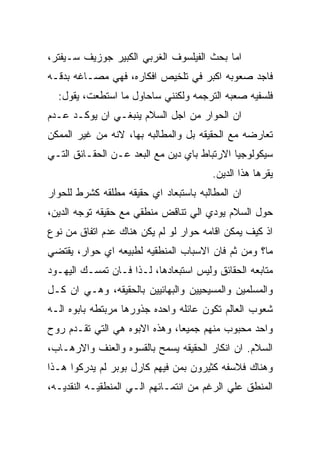 ‫ﺍﻤﺎ ﺒﺤﺙ ﺍﻟﻔﻴﻠﺴﻭﻑ ﺍﻟﻐﺭﺒﻲ ﺍﻟﻜﺒﻴﺭ ﺠﻭﺯﻴﻑ ﺴـﻴﻔﺘﺭ،‬
‫ﻓﺎﺠﺩ ﺼﻌﻭﺒﻪ ﺍﻜﺒﺭ ﻓﻲ ﺘﻠﺨﻴﺹ ﺍﻓﻜﺎﺭﻩ، ﻓﻬﻲ ﻤﺼـﺎﻏﻪ ﺒﺩﻗـﻪ‬
  ‫ﻓﻠﺴﻔﻴﻪ ﺼﻌﺒﻪ ﺍﻟﺘﺭﺠﻤﻪ ﻭﻟﻜﻨﻨﻲ ﺴﺎﺤﺎﻭل ﻤﺎ ﺍﺴﺘﻁﻌﺕ، ﻴﻘﻭل:‬
‫ﺍﻥ ﺍﻟﺤﻭﺍﺭ ﻤﻥ ﺍﺠل ﺍﻟﺴﻼﻡ ﻴﻨﺒﻐـﻲ ﺍﻥ ﻴﻭﻜـﺩ ﻋـﺩﻡ‬
‫ﺘﻌﺎﺭﻀﻪ ﻤﻊ ﺍﻟﺤﻘﻴﻘﻪ ﺒل ﻭﺍﻟﻤﻁﺎﻟﺒﻪ ﺒﻬﺎ، ﻻﻨﻪ ﻤﻥ ﻏﻴﺭ ﺍﻟﻤﻤﻜﻥ‬
‫ﺴﻴﻜﻭﻟﻭﺠﻴﺎ ﺍﻻﺭﺘﺒﺎﻁ ﺒﺎﻱ ﺩﻴﻥ ﻤﻊ ﺍﻟﺒﻌﺩ ﻋـﻥ ﺍﻟﺤﻘـﺎﺌﻕ ﺍﻟﺘـﻲ‬
                                       ‫ﻴﻘﺭﻫﺎ ﻫﺫﺍ ﺍﻟﺩﻴﻥ.‬
‫ﺍﻥ ﺍﻟﻤﻁﺎﻟﺒﻪ ﺒﺎﺴﺘﺒﻌﺎﺩ ﺍﻱ ﺤﻘﻴﻘﻪ ﻤﻁﻠﻘﻪ ﻜﺸﺭﻁ ﻟﻠﺤﻭﺍﺭ‬
‫ﺤﻭل ﺍﻟﺴﻼﻡ ﻴﻭﺩﻱ ﺍﻟﻲ ﺘﻨﺎﻗﺽ ﻤﻨﻁﻘﻲ ﻤﻊ ﺤﻘﻴﻘﻪ ﺘﻭﺠﻪ ﺍﻟﺩﻴﻥ،‬
‫ﺍﺫ ﻜﻴﻑ ﻴﻤﻜﻥ ﺍﻗﺎﻤﻪ ﺤﻭﺍﺭ ﻟﻭ ﻟﻡ ﻴﻜﻥ ﻫﻨﺎﻙ ﻋﺩﻡ ﺍﺘﻔﺎﻕ ﻤﻥ ﻨﻭﻉ‬
‫ﻤﺎ؟ ﻭﻤﻥ ﺜﻡ ﻓﺎﻥ ﺍﻻﺴﺒﺎﺏ ﺍﻟﻤﻨﻁﻘﻴﻪ ﻟﻁﺒﻴﻌﻪ ﺍﻱ ﺤﻭﺍﺭ، ﻴﻘﺘﻀﻲ‬
‫ﻤﺘﺎﺒﻌﻪ ﺍﻟﺤﻘﺎﺌﻕ ﻭﻟﻴﺱ ﺍﺴﺘﺒﻌﺎﺩﻫﺎ، ﻟـﺫﺍ ﻓـﺎﻥ ﺘﻤﺴـﻙ ﺍﻟﻴﻬـﻭﺩ‬
‫ﻭﺍﻟﻤﺴﻠﻤﻴﻥ ﻭﺍﻟﻤﺴﻴﺤﻴﻴﻥ ﻭﺍﻟﺒﻬﺎﺌﻴﻴﻥ ﺒﺎﻟﺤﻘﻴﻘﻪ، ﻭﻫـﻲ ﺍﻥ ﻜـل‬
‫ﺸﻌﻭﺏ ﺍﻟﻌﺎﻟﻡ ﺘﻜﻭﻥ ﻋﺎﺌﻠﻪ ﻭﺍﺤﺩﻩ ﺠﺫﻭﺭﻫﺎ ﻤﺭﺒﺘﻁﻪ ﺒﺎﺒﻭﻩ ﺍﻟـﻪ‬
‫ﻭﺍﺤﺩ ﻤﺤﺒﻭﺏ ﻤﻨﻬﻡ ﺠﻤﻴﻌﺎ، ﻭﻫﺫﻩ ﺍﻻﺒﻭﻩ ﻫﻲ ﺍﻟﺘﻲ ﺘﻘـﺩﻡ ﺭﻭﺡ‬
‫ﺍﻟﺴﻼﻡ. ﺍﻥ ﺍﻨﻜﺎﺭ ﺍﻟﺤﻘﻴﻘﻪ ﻴﺴﻤﺢ ﺒﺎﻟﻘﺴﻭﻩ ﻭﺍﻟﻌﻨﻑ ﻭﺍﻻﺭﻫـﺎﺏ،‬
‫ﻭﻫﻨﺎﻙ ﻓﻼﺴﻔﻪ ﻜﺜﻴﺭﻭﻥ ﺒﻤﻥ ﻓﻴﻬﻡ ﻜﺎﺭل ﺒﻭﺒﺭ ﻟﻡ ﻴﺩﺭﻜﻭﺍ ﻫـﺫﺍ‬
‫ﺍﻟﻤﻨﻁﻕ ﻋﻠﻲ ﺍﻟﺭﻏﻡ ﻤﻥ ﺍﻨﺘﻤـﺎﺌﻬﻡ ﺍﻟـﻲ ﺍﻟﻤﻨﻁﻘﻴـﻪ ﺍﻟﻨﻘﺩﻴـﻪ،‬
 