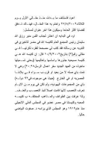 ‫ﺍﻋﻭﺩ ﻓﺎﺴﺘﺎﻨﻑ ﻤﺎ ﺒـﺩﺍﺕ ﻤﻨـﺫ ﻤﻘـﺎﻟﻲ ﺍﻻﻭل ﻴـﻭﻡ‬
‫ﺍﻟﺜﻼﺜﺎﺀ٢٠٠٢/٨/٧٢ ﻭﺍﺨﺘﻡ ﺒﻪ ﻫﺫﺍ ﺍﻟﻤﻘـﺎل، ﻓﻬﻨـﺎﻙ ﺘـﺩﻓﻕ‬
      ‫ﻟﻘﻀﺎﻴﺎ ﺍﻜﺜﺭ ﺍﻟﺤﺎﺤﺎ ﻭﺴﻴﻜﻭﻥ ﻫﺫﺍ ﺍﺨﺭ ﻋﻨﻭﺍﻥ ﻟﻤﺴﻠﺴل:‬
‫ﺍﻭﺩ ﻓﻲ ﺍﻟﺒﺩﺍﻴﻪ ﺍﻥ ﺍﻋﺘﺫﺭ ﻟﺠﻨﺎﺏ ﺍﻟﻘﺱ ﻤﻨﻴﺭ ﺭﺯﻕ ﺍﷲ‬
‫ﺴﻠﻴﻤﺎﻥ ﺭﺌﻴﺱ ﺍﻟﻤﺠﻤﻊ ﺍﻟﻌﺎﻡ ﻟﻜﻨﻴﺴﻪ ﺍﷲ ﻓﻲ ﻤﺼﺭ ﻟﺘﺎﺨﻴﺭﻱ ﻓﻲ‬
‫ﺍﻟﺘﻨﻭﻴﻪ ﻋﻥ ﺭﺴﺎﻟﺘﻪ ﻓﻘﺩ ﻜﺘﺏ ﻟﻲ ﻤﺼﺤﺤﺎ ﻟﻔﻘﺭﻩ ﺫﻜﺭﺘﻬـﺎ ﻓـﻲ‬
‫ﻤﻘﺎﻟﻲ ﺭﻗﻡ)٢( ﺒﺘﺎﺭﻴﺦ٢٠٠٢/٩/٠١ ﻗﺎل: ﺍﻥ ﻜﻨﻴﺴﻪ ﺍﷲ ﻫـﻲ‬
‫ﻜﻨﻴﺴﻪ ﻤﺴﻴﺤﻴﻪ ﺠﺫﻭﺭﻫﺎ ﻭﺍﺴﺎﺴﻬﺎ ﻭﺘﻌﺎﻟﻴﻤﻬﺎ )ﻭﺤﺘﻲ ﺘﺴـﻤﻴﺘﻬﺎ‬
‫ﻤﺎﺨﻭﺫﻩ ﻤﻥ ﺍﻟﻌﻬﺩ ﺍﻟﺠﺩﻴﺩ ﺴﻔﺭ ﺍﻋﻤﺎل ﺍﻟﺭﺴل٨٢:٠٢( ﻭﻫﻲ ﻻ‬
‫ﺘﻤﺕ ﺒﺎﻱ ﺼﻠﻪ ﻻ ﻤﻥ ﺒﻌﻴﺩ ﺍﻭ ﻗﺭﻴـﺏ ﺴـﻭﺍﺀ ﻓـﻲ ﺒﻼﺩﻨـﺎ‬
‫ﺍﻟﻤﺼﺭﻴﻪ ﺍﻭ ﻓﻲ ﺍﻟﺨﺎﺭﺝ )ﺤﻴﺙ ﻫﻲ ﻤﻭﺠﻭﺩﻩ ﻓﻲ٢٩ ﺩﻭﻟـﻪ(‬
‫ﺒﺎﻱ ﻤﻥ ﺍﻟﻤﺠﻤﻭﻋﺎﺕ ﺍﻟﻴﻬﻭﺩﻴﻪ، ﻭﻟﻡ ﺘﻜﻥ ﻓﻲ ﻴﻭﻡ ﻤـﻥ ﺍﻻﻴـﺎﻡ‬
‫ﺘﻌﺭﻑ ﺍﻟﺘﻌﺼﺏ ﻻﻨﻬﺎ ﻗﺎﻤﺕ ﺍﺼﻼ ﻟﻨﺒﺫ ﺍﻟﺘﻌﺼـﺏ ﻭﺍﻟﻌﻨـﻑ..‬
‫ﻭﻟﺫﺍ ﻋﺭﻓﺕ ﺒﻴﻥ ﺍﻟﻁﻭﺍﺌﻑ ﻭﺍﻟﻤـﺫﺍﻫﺏ ﺍﻟﻤﺨﺘﻠﻔـﻪ ﺏ ﻜﻨﻴﺴـﻪ‬
‫ﺍﻟﻤﺤﺒﻪ ﻭﻜﻨﻴﺴﺘﻨﺎ ﻓﻲ ﻤﺼﺭ ﻋﻀﻭ ﻓﻲ ﺍﻟﻤﺠﻠﺱ ﺍﻟﻤﻠﻲ ﺍﻻﻨﺠﻴﻠﻲ‬
‫ﻤﻨﺫ ﻋﺎﻡ٩١٩١ ﻭﻫﻭ ﺍﻟﻤﺠﻠﺱ ﺍﻟﺫﻱ ﻴﺭﺍﺴﻪ ﺩ. ﺼﻔﻭﺕ ﺍﻟﺒﻴﺎﻀﻲ‬
                                                 ‫ﺤﺎﻟﻴﺎ.‬
 