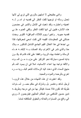 ‫ﻭﺍﻨﻨﻲ ﺒﻁﺒﻴﻌﺘﻲ ﻻ ﺍﺴﺘﻬﻴﻥ ﺒﺎﻟﺭﻭﻱ ﺍﻟﺘﻲ ﺘﺭﻱ ﻟﻲ ﻻﻨﻬﺎ‬
‫ﺘﺤﻤل ﺭﺴﺎﻟﻪ ﺍﻭ ﺘﻭﺠﻴﻬﺎ ﻟﻠﻔﺕ ﺍﻟﻨﻅﺭ ﺍﻟﻲ ﻗﻀﻴﻪ ﺍﻭ ﺍﻤـﺭ ﻟـﻪ‬
‫ﺍﻫﻤﻴﺘﻪ ﻭﺍﻋﺘﺒﺎﺭﻩ، ﻭﻟﻘﺩ ﺫﻫﺒﺕ ﻓﻲ ﺍﻟﺘﺎﻤل ﻭﺍﻟﺘﺩﺒﺭ ﻓﻲ ﻤﻀﻤﻭﻥ‬
‫ﻫﺫﻩ ﺍﻻﺸﺎﺭﻩ ﻓﺘﺒﻴﻥ ﻟﻲ ﺍﻨﻬﺎ ﻟﺘﻠﻔﺕ ﺍﻟﻨﻅﺭ ﻭﺘﻠﻘﻲ ﺍﻟﻀﻭﺀ ﻋﻠـﻲ‬
‫ﻗﻀﻴﻪ ﺤﻴﻭﻴﻪ.. ﻭﺍﺨﻴﺭﺍ ﻭﻴﻭﻡ ﺍﻟﺜﻼﺜﺎﺀ ﺍﻟﻤﻭﺍﻓﻕ٨ ﺍﻜﺘﻭﺒﺭ ﻭﺠﺩﺕ‬
‫ﻀﺎﻟﺘﻲ ﻓﻲ ﺍﻟﻤﻌﻠﻭﻤﺎﺕ ﺍﻟﻘﻴﻤﻪ ﺍﻟﺘﻲ ﻜﻨﺕ ﺍﺴﻌﻲ ﻟﻤﻌﺭﻓﺘﻬﺎ، ﻓﺎﺫﺍ‬
‫ﺒﻲ ﺍﺠﺩﻫﺎ ﻓﻲ ﻫﺫﺍ ﺍﻟﻤﻘﺎل ﺍﻟﻘﻴﻡ ﺍﻟﺠﺎﻤﻊ ﺍﻟﺸﺎﻤل ﻟﻠﺩﻜﺘﻭﺭ ﻤـﻴﻼﺩ‬
‫ﺤﻨﺎ ﻭﺍﻟﺫﻱ ﻨﺸﺭ ﻓﻲ ﺍﻻﻫﺭﺍﻡ، ﻭﻗﺩ ﺍﺘﺼﻠﺕ ﺒـﻪ ﻻﺒﻠﻐـﻪ ﻫـﺫﻩ‬
‫ﺍﻟﺭﺴﺎﻟﻪ ﻭﺍﻋﻠﻤﺘﻪ ﺒﻬﺫﻩ ﺍﻟﺭﻭﻴﺎ، ﻭﺍﺘﻔﻘﻨﺎ ﻋﻠﻲ ﻟﻘﺎﺀ ﻗﺎﺩﻡ ﻗﺩ ﻴﻜـﻭﻥ‬
‫ﺒﺩﺍﻴﻪ ﻟﻤﺴﻴﺭﻩ ﻤﺒﺎﺭﻜﻪ ﻨﺤﻭ ﺍﻟﺘﺭﻜﻴﺯ ﻋﻠﻲ ﻤﺯﻴـﺩ ﻤـﻥ ﺍﻟﻤـﻭﺩﻩ‬
‫ﻭﺍﻻﻟﻔﻪ ﻨﻭﺍﺠﻪ ﺒﻬﺎ ﺍﻋﺩﺍﺀ ﺍﻻﻨﺴﺎﻨﻴﻪ، ﺍﻤﻼ ﻓﻲ ﺍﻥ ﻴﺴﻭﺩ ﺍﻟﻌـﺎﻟﻡ‬
‫ﻤﻨﻬﺞ ﺍﻟﺴﻤﺎﺀ ﺍﻟﺫﻱ ﺩﻋﺕ ﺍﻟﻴﻪ ﺍﻟﺭﺴﺎﻻﺕ ﻟﺘﻨﻌﻡ ﺍﻟﺒﺸـﺭﻴﻪ ﻤـﺭﻩ‬
                           ‫ﺍﺨﺭﻱ ﺒﺎﻟﺭﺤﻤﻪ ﻭﺍﻟﻤﻭﺩﻩ ﻭﺍﻟﻤﺤﺒﻪ.‬
‫ﻭﻟﻘﺩ ﺍﻋﺘﺒﺭﺕ ﺍﻥ ﻫﺫﻩ ﺍﻟﺸﻬﺎﺩﻩ ﻤﻥ ﺨﻼل ﻫﺫﻩ ﺍﻟﺭﻭﻴـﺎ‬
‫ﻟﺭﺠل ﺸﺎﻫﺩ ﻭﻋﺎﺼﺭ ﺒل ﻭﺸﺎﺭﻙ ﻓﻲ ﺤﻜﻡ ﻤﺼـﺭ ﻟﺴـﻨﻭﺍﺕ‬
‫ﻁﻭﻴﻠﻪ ﻗﺩ ﺘﻜﻭﻥ ﻓﺎﻻ ﺤﺴﻨﺎ، ﻓﻴﺘﺎﺜﺭ ﺒﻬﺎ ﻤﻥ ﻓﻲ ﺩﺭﺠﻪ ﻭﻁﺭﻴﻘـﻪ‬
‫ﺘﺩﻴﻥ ﺤﺴﻴﻥ ﺍﻟﺸﺎﻓﻌﻲ ﻤﻥ ﺍﻟﺤﻜﺎﻡ ﺍﻟﺤﺎﻟﻴﻴﻥ ﻓﻴﺘﺭﺠﻤﻭﻥ ﺍﻟـﺭﻭﻱ‬
     ‫ﺍﻟﻲ ﻭﺍﻗﻊ ﻤﻥ ﺍﻟﻤﺴﺎﻭﺍﻩ ﻭﺍﻟﻌﺩﺍﻟﻪ ﻭﺍﻟﺤﻘﻭﻕ ﺍﻟﻤﺘﻜﺎﻓﺌﻪ ﺘﻤﺎﻤﺎ.‬
 