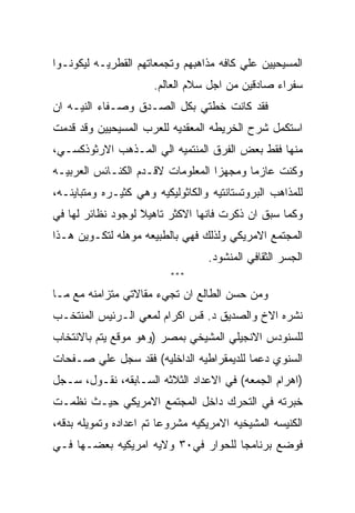 ‫ﺍﻟﻤﺴﻴﺤﻴﻴﻥ ﻋﻠﻲ ﻜﺎﻓﻪ ﻤﺫﺍﻫﺒﻬﻡ ﻭﺘﺠﻤﻌﺎﺘﻬﻡ ﺍﻟﻘﻁﺭﻴـﻪ ﻟﻴﻜﻭﻨـﻭﺍ‬
                      ‫ﺴﻔﺭﺍﺀ ﺼﺎﺩﻗﻴﻥ ﻤﻥ ﺍﺠل ﺴﻼﻡ ﺍﻟﻌﺎﻟﻡ.‬
‫ﻓﻘﺩ ﻜﺎﻨﺕ ﺨﻁﺘﻲ ﺒﻜل ﺍﻟﺼـﺩﻕ ﻭﺼـﻔﺎﺀ ﺍﻟﻨﻴـﻪ ﺍﻥ‬
‫ﺍﺴﺘﻜﻤل ﺸﺭﺡ ﺍﻟﺨﺭﻴﻁﻪ ﺍﻟﻤﻌﻘﺩﻴﻪ ﻟﻠﻌﺭﺏ ﺍﻟﻤﺴﻴﺤﻴﻴﻥ ﻭﻗﺩ ﻗﺩﻤﺕ‬
‫ﻤﻨﻬﺎ ﻓﻘﻁ ﺒﻌﺽ ﺍﻟﻔﺭﻕ ﺍﻟﻤﻨﺘﻤﻴﻪ ﺍﻟﻲ ﺍﻟﻤـﺫﻫﺏ ﺍﻻﺭﺜﻭﺫﻜﺴـﻲ،‬
‫ﻭﻜﻨﺕ ﻋﺎﺯﻤﺎ ﻭﻤﺠﻬﺯﺍ ﺍﻟﻤﻌﻠﻭﻤﺎﺕ ﻻﻗـﺩﻡ ﺍﻟﻜﻨـﺎﺌﺱ ﺍﻟﻌﺭﺒﻴـﻪ‬
‫ﻟﻠﻤﺫﺍﻫﺏ ﺍﻟﺒﺭﻭﺘﺴﺘﺎﻨﺘﻴﻪ ﻭﺍﻟﻜﺎﺜﻭﻟﻴﻜﻴﻪ ﻭﻫﻲ ﻜﺜﻴـﺭﻩ ﻭﻤﺘﺒﺎﻴﻨـﻪ،‬
‫ﻭﻜﻤﺎ ﺴﺒﻕ ﺍﻥ ﺫﻜﺭﺕ ﻓﺎﻨﻬﺎ ﺍﻻﻜﺜﺭ ﺘﺎﻫﻴﻼ ﻟﻭﺠﻭﺩ ﻨﻅﺎﺌﺭ ﻟﻬﺎ ﻓﻲ‬
‫ﺍﻟﻤﺠﺘﻤﻊ ﺍﻻﻤﺭﻴﻜﻲ ﻭﻟﺫﻟﻙ ﻓﻬﻲ ﺒﺎﻟﻁﺒﻴﻌﻪ ﻤﻭﻫﻠﻪ ﻟﺘﻜـﻭﻴﻥ ﻫـﺫﺍ‬
                                  ‫ﺍﻟﺠﺴﺭ ﺍﻟﺜﻘﺎﻓﻲ ﺍﻟﻤﻨﺸﻭﺩ.‬
                          ‫***‬

‫ﻭﻤﻥ ﺤﺴﻥ ﺍﻟﻁﺎﻟﻊ ﺍﻥ ﺘﺠﻲﺀ ﻤﻘﺎﻻﺘﻲ ﻤﺘﺯﺍﻤﻨﻪ ﻤﻊ ﻤـﺎ‬
‫ﻨﺸﺭﻩ ﺍﻻﺥ ﻭﺍﻟﺼﺩﻴﻕ ﺩ. ﻗﺱ ﺍﻜﺭﺍﻡ ﻟﻤﻌﻲ ﺍﻟـﺭﺌﻴﺱ ﺍﻟﻤﻨﺘﺨـﺏ‬
‫ﻟﻠﺴﻨﻭﺩﺱ ﺍﻻﻨﺠﻴﻠﻲ ﺍﻟﻤﺸﻴﺨﻲ ﺒﻤﺼﺭ )ﻭﻫﻭ ﻤﻭﻗﻊ ﻴﺘﻡ ﺒﺎﻻﻨﺘﺨﺎﺏ‬
‫ﺍﻟﺴﻨﻭﻱ ﺩﻋﻤﺎ ﻟﻠﺩﻴﻤﻘﺭﺍﻁﻴﻪ ﺍﻟﺩﺍﺨﻠﻴﻪ( ﻓﻘﺩ ﺴﺠل ﻋﻠﻲ ﺼـﻔﺤﺎﺕ‬
‫)ﺍﻫﺭﺍﻡ ﺍﻟﺠﻤﻌﻪ( ﻓﻲ ﺍﻻﻋﺩﺍﺩ ﺍﻟﺜﻼﺜﻪ ﺍﻟﺴـﺎﺒﻘﻪ، ﻨﻘـﻭل، ﺴـﺠل‬
‫ﺨﺒﺭﺘﻪ ﻓﻲ ﺍﻟﺘﺤﺭﻙ ﺩﺍﺨل ﺍﻟﻤﺠﺘﻤﻊ ﺍﻻﻤﺭﻴﻜﻲ ﺤﻴـﺙ ﻨﻅﻤـﺕ‬
‫ﺍﻟﻜﻨﻴﺴﻪ ﺍﻟﻤﺸﻴﺨﻴﻪ ﺍﻻﻤﺭﻴﻜﻴﻪ ﻤﺸﺭﻭﻋﺎ ﺘﻡ ﺍﻋﺩﺍﺩﻩ ﻭﺘﻤﻭﻴﻠﻪ ﺒﺩﻗﻪ،‬
‫ﻓﻭﻀﻊ ﺒﺭﻨﺎﻤﺠﺎ ﻟﻠﺤﻭﺍﺭ ﻓﻲ٠٣ ﻭﻻﻴﻪ ﺍﻤﺭﻴﻜﻴﻪ ﺒﻌﻀـﻬﺎ ﻓـﻲ‬
 