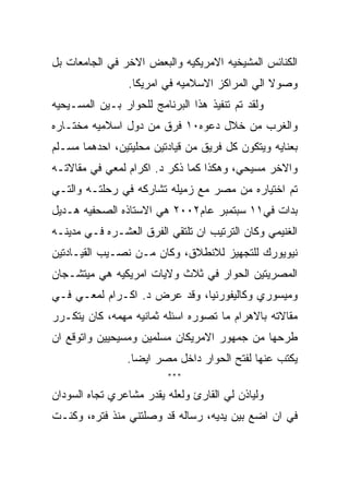 ‫ﺍﻟﻜﻨﺎﺌﺱ ﺍﻟﻤﺸﻴﺨﻴﻪ ﺍﻻﻤﺭﻴﻜﻴﻪ ﻭﺍﻟﺒﻌﺽ ﺍﻻﺨﺭ ﻓﻲ ﺍﻟﺠﺎﻤﻌﺎﺕ ﺒل‬
                 ‫ﻭﺼﻭﻻ ﺍﻟﻲ ﺍﻟﻤﺭﺍﻜﺯ ﺍﻻﺴﻼﻤﻴﻪ ﻓﻲ ﺍﻤﺭﻴﻜﺎ.‬
‫ﻭﻟﻘﺩ ﺘﻡ ﺘﻨﻔﻴﺫ ﻫﺫﺍ ﺍﻟﺒﺭﻨﺎﻤﺞ ﻟﻠﺤﻭﺍﺭ ﺒـﻴﻥ ﺍﻟﻤﺴـﻴﺤﻴﻪ‬
‫ﻭﺍﻟﻐﺭﺏ ﻤﻥ ﺨﻼل ﺩﻋﻭﻩ٠١ ﻓﺭﻕ ﻤﻥ ﺩﻭل ﺍﺴﻼﻤﻴﻪ ﻤﺨﺘـﺎﺭﻩ‬
‫ﺒﻌﻨﺎﻴﻪ ﻭﻴﺘﻜﻭﻥ ﻜل ﻓﺭﻴﻕ ﻤﻥ ﻗﻴﺎﺩﺘﻴﻥ ﻤﺤﻠﻴﺘﻴﻥ، ﺍﺤﺩﻫﻤﺎ ﻤﺴـﻠﻡ‬
‫ﻭﺍﻻﺨﺭ ﻤﺴﻴﺤﻲ، ﻭﻫﻜﺫﺍ ﻜﻤﺎ ﺫﻜﺭ ﺩ. ﺍﻜﺭﺍﻡ ﻟﻤﻌﻲ ﻓﻲ ﻤﻘﺎﻻﺘـﻪ‬
‫ﺘﻡ ﺍﺨﺘﻴﺎﺭﻩ ﻤﻥ ﻤﺼﺭ ﻤﻊ ﺯﻤﻴﻠﻪ ﺘﺸﺎﺭﻜﻪ ﻓﻲ ﺭﺤﻠﺘـﻪ ﻭﺍﻟﺘـﻲ‬
‫ﺒﺩﺍﺕ ﻓﻲ١١ ﺴﺒﺘﻤﺒﺭ ﻋﺎﻡ٢٠٠٢ ﻫﻲ ﺍﻻﺴﺘﺎﺫﻩ ﺍﻟﺼﺤﻔﻴﻪ ﻫـﺩﻴل‬
‫ﺍﻟﻐﻨﻴﻤﻲ ﻭﻜﺎﻥ ﺍﻟﺘﺭﺘﻴﺏ ﺍﻥ ﺘﻠﺘﻘﻲ ﺍﻟﻔﺭﻕ ﺍﻟﻌﺸـﺭﻩ ﻓـﻲ ﻤﺩﻴﻨـﻪ‬
‫ﻨﻴﻭﻴﻭﺭﻙ ﻟﻠﺘﺠﻬﻴﺯ ﻟﻼﻨﻁﻼﻕ، ﻭﻜﺎﻥ ﻤـﻥ ﻨﺼـﻴﺏ ﺍﻟﻘﻴـﺎﺩﺘﻴﻥ‬
‫ﺍﻟﻤﺼﺭﻴﺘﻴﻥ ﺍﻟﺤﻭﺍﺭ ﻓﻲ ﺜﻼﺙ ﻭﻻﻴﺎﺕ ﺍﻤﺭﻴﻜﻴﻪ ﻫﻲ ﻤﻴﺘﺸـﺠﺎﻥ‬
‫ﻭﻤﻴﺴﻭﺭﻱ ﻭﻜﺎﻟﻴﻔﻭﺭﻨﻴﺎ، ﻭﻗﺩ ﻋﺭﺽ ﺩ. ﺍﻜـﺭﺍﻡ ﻟﻤﻌـﻲ ﻓـﻲ‬
‫ﻤﻘﺎﻻﺘﻪ ﺒﺎﻻﻫﺭﺍﻡ ﻤﺎ ﺘﺼﻭﺭﻩ ﺍﺴﺌﻠﻪ ﺜﻤﺎﻨﻴﻪ ﻤﻬﻤﻪ، ﻜﺎﻥ ﻴﺘﻜـﺭﺭ‬
‫ﻁﺭﺤﻬﺎ ﻤﻥ ﺠﻤﻬﻭﺭ ﺍﻻﻤﺭﻴﻜﺎﻥ ﻤﺴﻠﻤﻴﻥ ﻭﻤﺴﻴﺤﻴﻴﻥ ﻭﺍﺘﻭﻗﻊ ﺍﻥ‬
                 ‫ﻴﻜﺘﺏ ﻋﻨﻬﺎ ﻟﻔﺘﺢ ﺍﻟﺤﻭﺍﺭ ﺩﺍﺨل ﻤﺼﺭ ﺍﻴﻀﺎ.‬
                          ‫***‬

‫ﻭﻟﻴﺎﺫﻥ ﻟﻲ ﺍﻟﻘﺎﺭﺉ ﻭﻟﻌﻠﻪ ﻴﻘﺩﺭ ﻤﺸﺎﻋﺭﻱ ﺘﺠﺎﻩ ﺍﻟﺴﻭﺩﺍﻥ‬
‫ﻓﻲ ﺍﻥ ﺍﻀﻊ ﺒﻴﻥ ﻴﺩﻴﻪ، ﺭﺴﺎﻟﻪ ﻗﺩ ﻭﺼﻠﺘﻨﻲ ﻤﻨﺫ ﻓﺘﺭﻩ، ﻭﻜﻨـﺕ‬
 